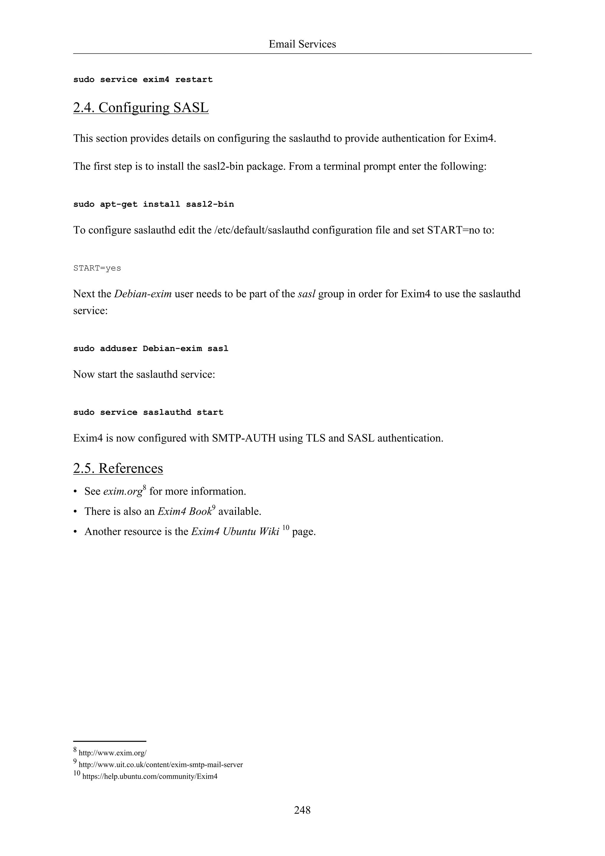 Email Services
248
sudo service exim4 restart
2.4. Configuring SASL
This section provides details on configuring the saslauthd to provide authentication for Exim4.
The first step is to install the sasl2-bin package. From a terminal prompt enter the following:
sudo apt-get install sasl2-bin
To configure saslauthd edit the /etc/default/saslauthd configuration file and set START=no to:
START=yes
Next the Debian-exim user needs to be part of the sasl group in order for Exim4 to use the saslauthd
service:
sudo adduser Debian-exim sasl
Now start the saslauthd service:
sudo service saslauthd start
Exim4 is now configured with SMTP-AUTH using TLS and SASL authentication.
2.5. References
• See exim.org8
for more information.
• There is also an Exim4 Book9
available.
• Another resource is the Exim4 Ubuntu Wiki 10
page.
8 http://www.exim.org/
9 http://www.uit.co.uk/content/exim-smtp-mail-server
10 https://help.ubuntu.com/community/Exim4
 