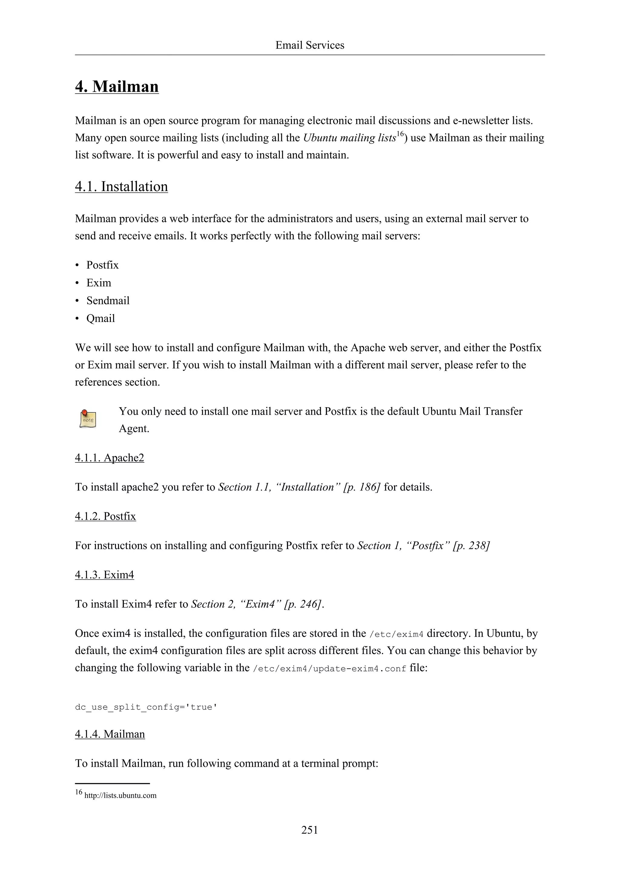 Email Services
251
4. Mailman
Mailman is an open source program for managing electronic mail discussions and e-newsletter lists.
Many open source mailing lists (including all the Ubuntu mailing lists16
) use Mailman as their mailing
list software. It is powerful and easy to install and maintain.
4.1. Installation
Mailman provides a web interface for the administrators and users, using an external mail server to
send and receive emails. It works perfectly with the following mail servers:
• Postfix
• Exim
• Sendmail
• Qmail
We will see how to install and configure Mailman with, the Apache web server, and either the Postfix
or Exim mail server. If you wish to install Mailman with a different mail server, please refer to the
references section.
You only need to install one mail server and Postfix is the default Ubuntu Mail Transfer
Agent.
4.1.1. Apache2
To install apache2 you refer to Section 1.1, “Installation” [p. 186] for details.
4.1.2. Postfix
For instructions on installing and configuring Postfix refer to Section 1, “Postfix” [p. 238]
4.1.3. Exim4
To install Exim4 refer to Section 2, “Exim4” [p. 246].
Once exim4 is installed, the configuration files are stored in the /etc/exim4 directory. In Ubuntu, by
default, the exim4 configuration files are split across different files. You can change this behavior by
changing the following variable in the /etc/exim4/update-exim4.conf file:
dc_use_split_config='true'
4.1.4. Mailman
To install Mailman, run following command at a terminal prompt:
16 http://lists.ubuntu.com
 