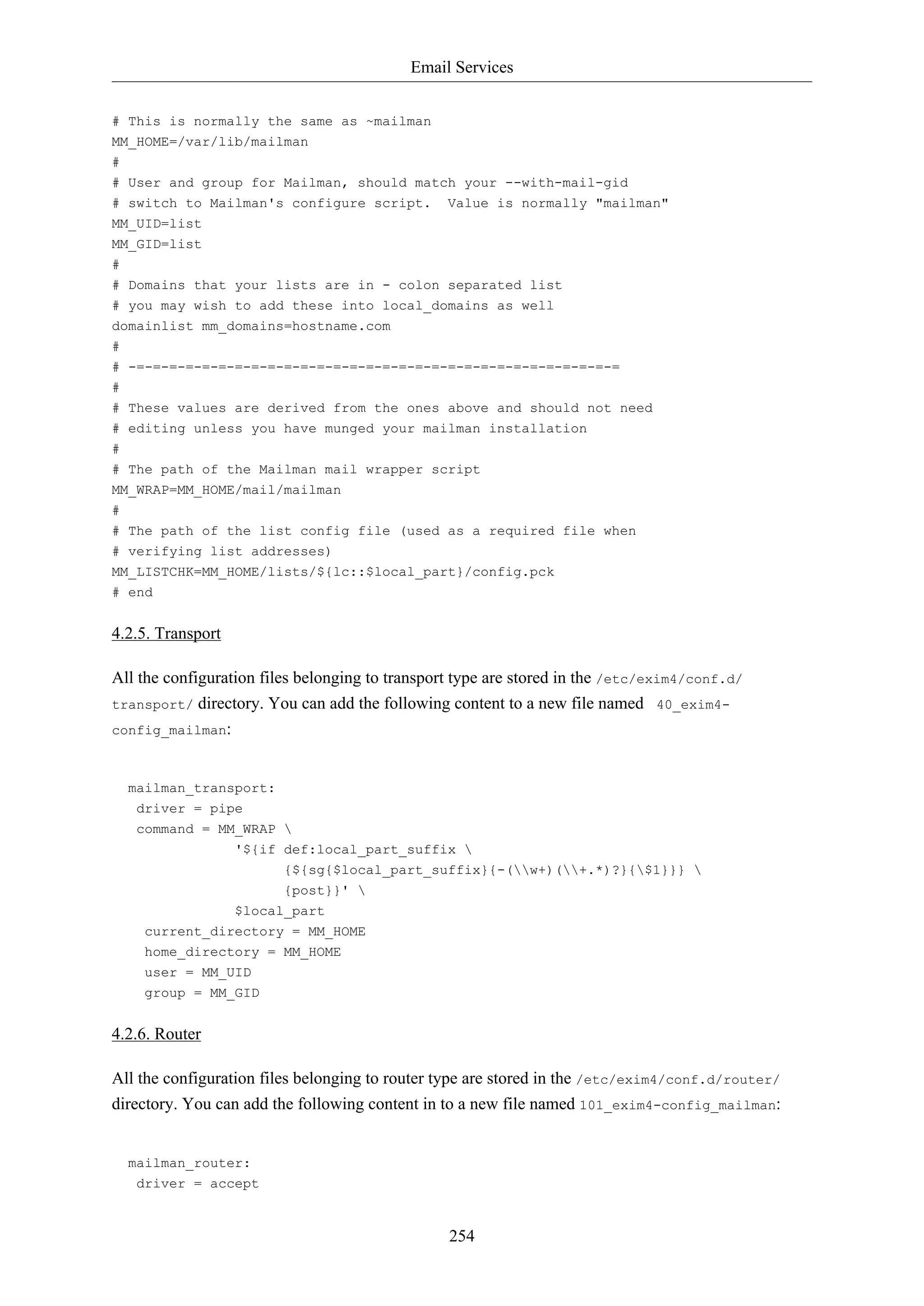 Email Services
254
# This is normally the same as ~mailman
MM_HOME=/var/lib/mailman
#
# User and group for Mailman, should match your --with-mail-gid
# switch to Mailman's configure script. Value is normally "mailman"
MM_UID=list
MM_GID=list
#
# Domains that your lists are in - colon separated list
# you may wish to add these into local_domains as well
domainlist mm_domains=hostname.com
#
# -=-=-=-=-=-=-=-=-=-=-=-=-=-=-=-=-=-=-=-=-=-=-=-=-=-=-=-=-=-=
#
# These values are derived from the ones above and should not need
# editing unless you have munged your mailman installation
#
# The path of the Mailman mail wrapper script
MM_WRAP=MM_HOME/mail/mailman
#
# The path of the list config file (used as a required file when
# verifying list addresses)
MM_LISTCHK=MM_HOME/lists/${lc::$local_part}/config.pck
# end
4.2.5. Transport
All the configuration files belonging to transport type are stored in the /etc/exim4/conf.d/
transport/ directory. You can add the following content to a new file named 40_exim4-
config_mailman:
mailman_transport:
driver = pipe
command = MM_WRAP 
'${if def:local_part_suffix 
{${sg{$local_part_suffix}{-(w+)(+.*)?}{$1}}} 
{post}}' 
$local_part
current_directory = MM_HOME
home_directory = MM_HOME
user = MM_UID
group = MM_GID
4.2.6. Router
All the configuration files belonging to router type are stored in the /etc/exim4/conf.d/router/
directory. You can add the following content in to a new file named 101_exim4-config_mailman:
mailman_router:
driver = accept
 