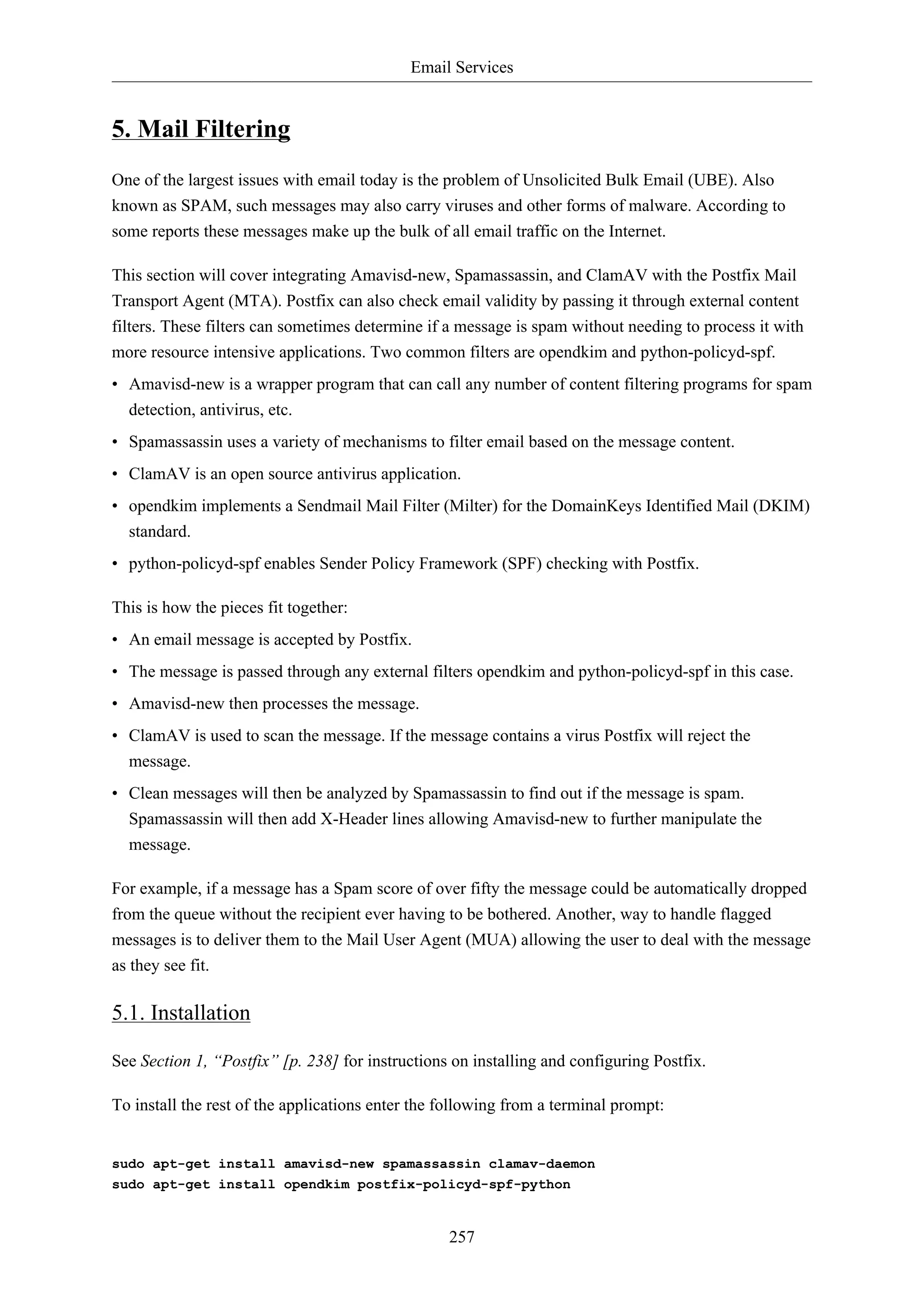 Email Services
257
5. Mail Filtering
One of the largest issues with email today is the problem of Unsolicited Bulk Email (UBE). Also
known as SPAM, such messages may also carry viruses and other forms of malware. According to
some reports these messages make up the bulk of all email traffic on the Internet.
This section will cover integrating Amavisd-new, Spamassassin, and ClamAV with the Postfix Mail
Transport Agent (MTA). Postfix can also check email validity by passing it through external content
filters. These filters can sometimes determine if a message is spam without needing to process it with
more resource intensive applications. Two common filters are opendkim and python-policyd-spf.
• Amavisd-new is a wrapper program that can call any number of content filtering programs for spam
detection, antivirus, etc.
• Spamassassin uses a variety of mechanisms to filter email based on the message content.
• ClamAV is an open source antivirus application.
• opendkim implements a Sendmail Mail Filter (Milter) for the DomainKeys Identified Mail (DKIM)
standard.
• python-policyd-spf enables Sender Policy Framework (SPF) checking with Postfix.
This is how the pieces fit together:
• An email message is accepted by Postfix.
• The message is passed through any external filters opendkim and python-policyd-spf in this case.
• Amavisd-new then processes the message.
• ClamAV is used to scan the message. If the message contains a virus Postfix will reject the
message.
• Clean messages will then be analyzed by Spamassassin to find out if the message is spam.
Spamassassin will then add X-Header lines allowing Amavisd-new to further manipulate the
message.
For example, if a message has a Spam score of over fifty the message could be automatically dropped
from the queue without the recipient ever having to be bothered. Another, way to handle flagged
messages is to deliver them to the Mail User Agent (MUA) allowing the user to deal with the message
as they see fit.
5.1. Installation
See Section 1, “Postfix” [p. 238] for instructions on installing and configuring Postfix.
To install the rest of the applications enter the following from a terminal prompt:
sudo apt-get install amavisd-new spamassassin clamav-daemon
sudo apt-get install opendkim postfix-policyd-spf-python
 