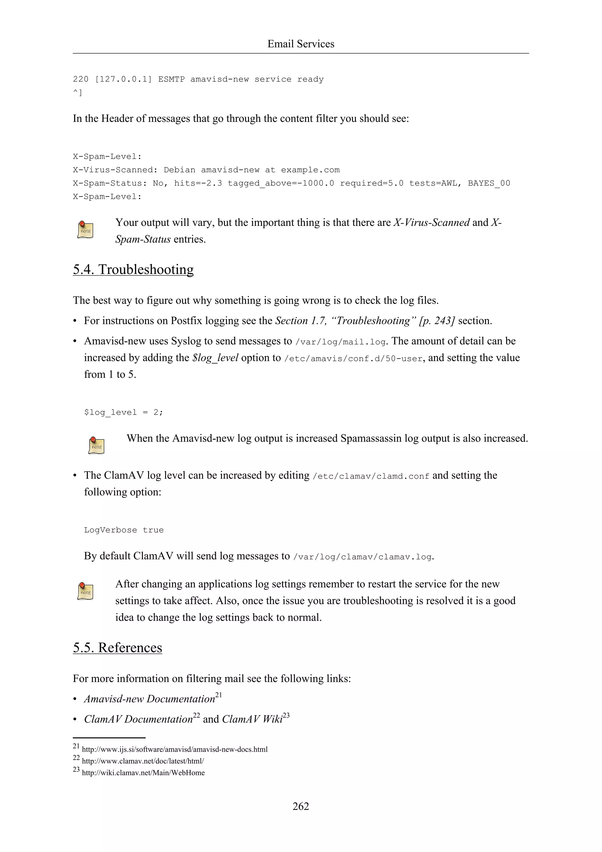 Email Services
262
220 [127.0.0.1] ESMTP amavisd-new service ready
^]
In the Header of messages that go through the content filter you should see:
X-Spam-Level:
X-Virus-Scanned: Debian amavisd-new at example.com
X-Spam-Status: No, hits=-2.3 tagged_above=-1000.0 required=5.0 tests=AWL, BAYES_00
X-Spam-Level:
Your output will vary, but the important thing is that there are X-Virus-Scanned and X-
Spam-Status entries.
5.4. Troubleshooting
The best way to figure out why something is going wrong is to check the log files.
• For instructions on Postfix logging see the Section 1.7, “Troubleshooting” [p. 243] section.
• Amavisd-new uses Syslog to send messages to /var/log/mail.log. The amount of detail can be
increased by adding the $log_level option to /etc/amavis/conf.d/50-user, and setting the value
from 1 to 5.
$log_level = 2;
When the Amavisd-new log output is increased Spamassassin log output is also increased.
• The ClamAV log level can be increased by editing /etc/clamav/clamd.conf and setting the
following option:
LogVerbose true
By default ClamAV will send log messages to /var/log/clamav/clamav.log.
After changing an applications log settings remember to restart the service for the new
settings to take affect. Also, once the issue you are troubleshooting is resolved it is a good
idea to change the log settings back to normal.
5.5. References
For more information on filtering mail see the following links:
• Amavisd-new Documentation21
• ClamAV Documentation22
and ClamAV Wiki23
21 http://www.ijs.si/software/amavisd/amavisd-new-docs.html
22 http://www.clamav.net/doc/latest/html/
23 http://wiki.clamav.net/Main/WebHome
 