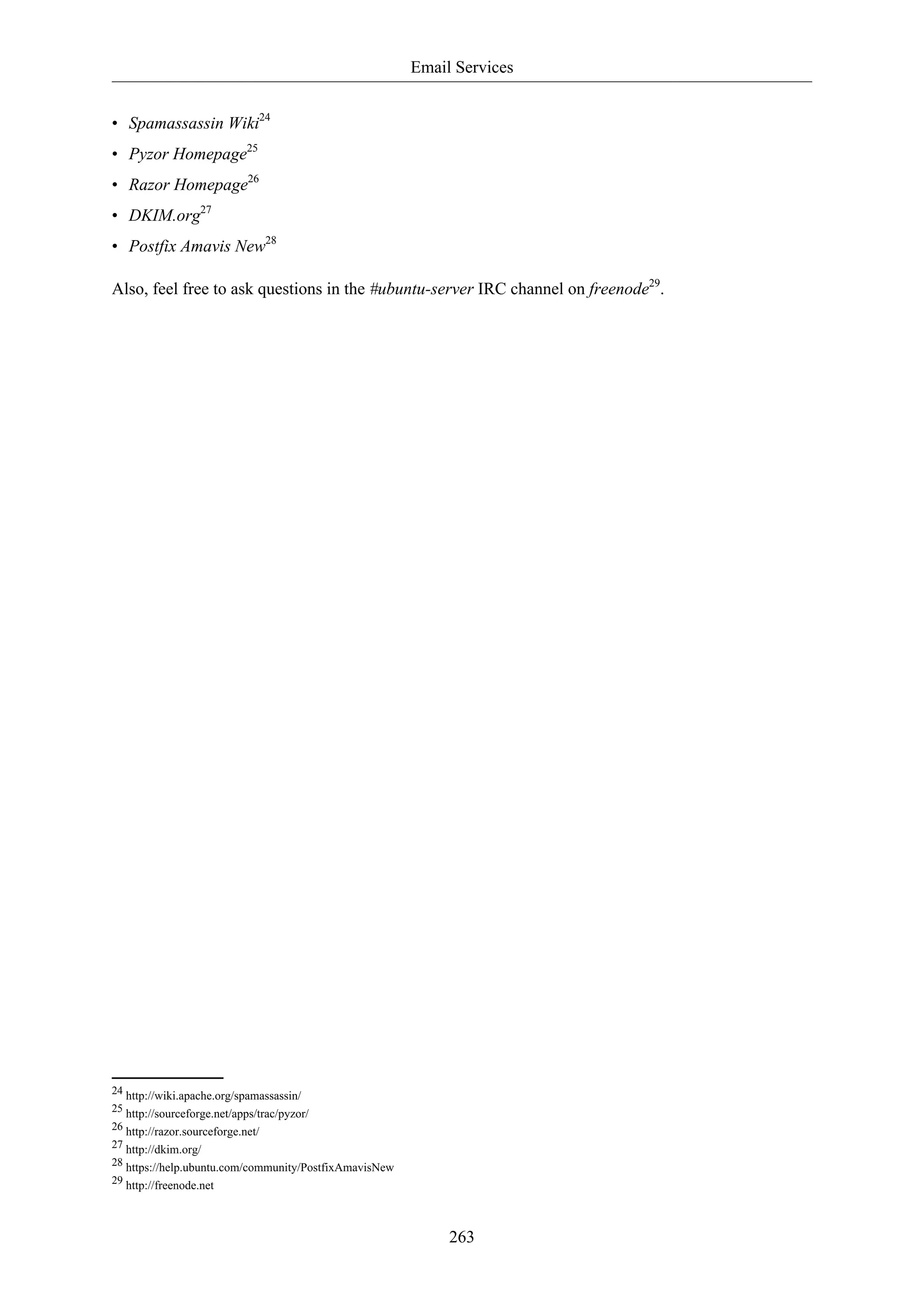 Email Services
263
• Spamassassin Wiki24
• Pyzor Homepage25
• Razor Homepage26
• DKIM.org27
• Postfix Amavis New28
Also, feel free to ask questions in the #ubuntu-server IRC channel on freenode29
.
24 http://wiki.apache.org/spamassassin/
25 http://sourceforge.net/apps/trac/pyzor/
26 http://razor.sourceforge.net/
27 http://dkim.org/
28 https://help.ubuntu.com/community/PostfixAmavisNew
29 http://freenode.net
 