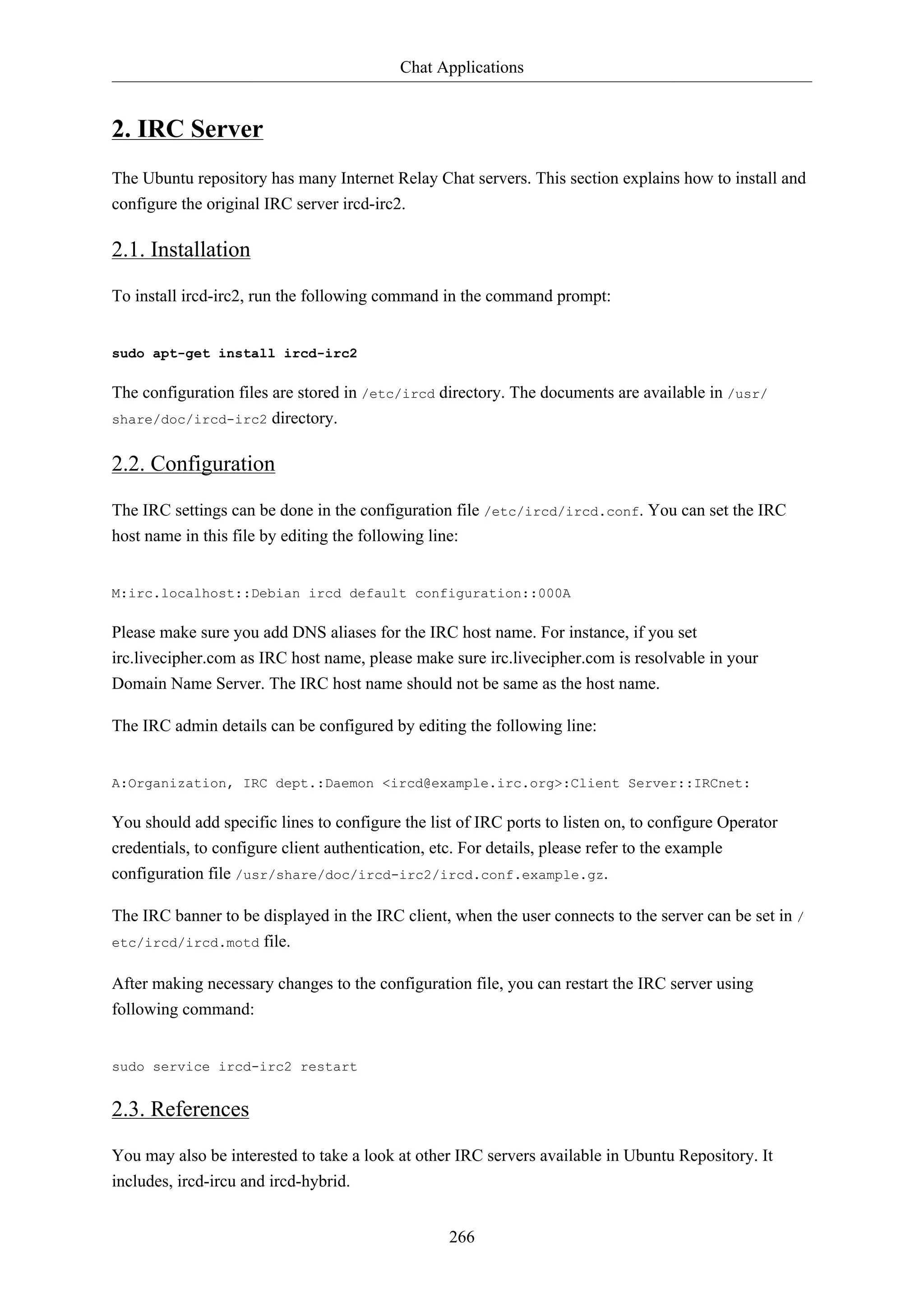 Chat Applications
266
2. IRC Server
The Ubuntu repository has many Internet Relay Chat servers. This section explains how to install and
configure the original IRC server ircd-irc2.
2.1. Installation
To install ircd-irc2, run the following command in the command prompt:
sudo apt-get install ircd-irc2
The configuration files are stored in /etc/ircd directory. The documents are available in /usr/
share/doc/ircd-irc2 directory.
2.2. Configuration
The IRC settings can be done in the configuration file /etc/ircd/ircd.conf. You can set the IRC
host name in this file by editing the following line:
M:irc.localhost::Debian ircd default configuration::000A
Please make sure you add DNS aliases for the IRC host name. For instance, if you set
irc.livecipher.com as IRC host name, please make sure irc.livecipher.com is resolvable in your
Domain Name Server. The IRC host name should not be same as the host name.
The IRC admin details can be configured by editing the following line:
A:Organization, IRC dept.:Daemon <ircd@example.irc.org>:Client Server::IRCnet:
You should add specific lines to configure the list of IRC ports to listen on, to configure Operator
credentials, to configure client authentication, etc. For details, please refer to the example
configuration file /usr/share/doc/ircd-irc2/ircd.conf.example.gz.
The IRC banner to be displayed in the IRC client, when the user connects to the server can be set in /
etc/ircd/ircd.motd file.
After making necessary changes to the configuration file, you can restart the IRC server using
following command:
sudo service ircd-irc2 restart
2.3. References
You may also be interested to take a look at other IRC servers available in Ubuntu Repository. It
includes, ircd-ircu and ircd-hybrid.
 