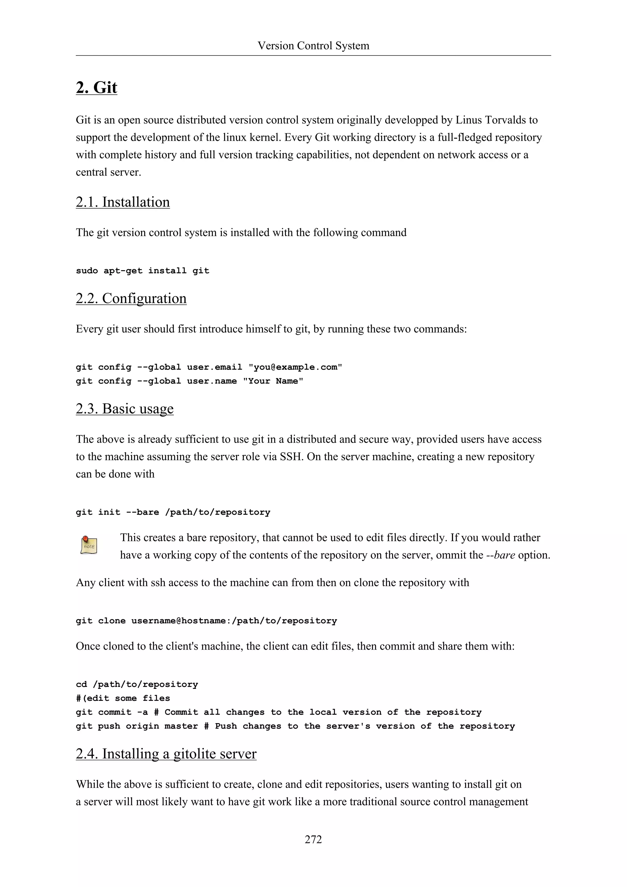 Version Control System
272
2. Git
Git is an open source distributed version control system originally developped by Linus Torvalds to
support the development of the linux kernel. Every Git working directory is a full-fledged repository
with complete history and full version tracking capabilities, not dependent on network access or a
central server.
2.1. Installation
The git version control system is installed with the following command
sudo apt-get install git
2.2. Configuration
Every git user should first introduce himself to git, by running these two commands:
git config --global user.email "you@example.com"
git config --global user.name "Your Name"
2.3. Basic usage
The above is already sufficient to use git in a distributed and secure way, provided users have access
to the machine assuming the server role via SSH. On the server machine, creating a new repository
can be done with
git init --bare /path/to/repository
This creates a bare repository, that cannot be used to edit files directly. If you would rather
have a working copy of the contents of the repository on the server, ommit the --bare option.
Any client with ssh access to the machine can from then on clone the repository with
git clone username@hostname:/path/to/repository
Once cloned to the client's machine, the client can edit files, then commit and share them with:
cd /path/to/repository
#(edit some files
git commit -a # Commit all changes to the local version of the repository
git push origin master # Push changes to the server's version of the repository
2.4. Installing a gitolite server
While the above is sufficient to create, clone and edit repositories, users wanting to install git on
a server will most likely want to have git work like a more traditional source control management
 