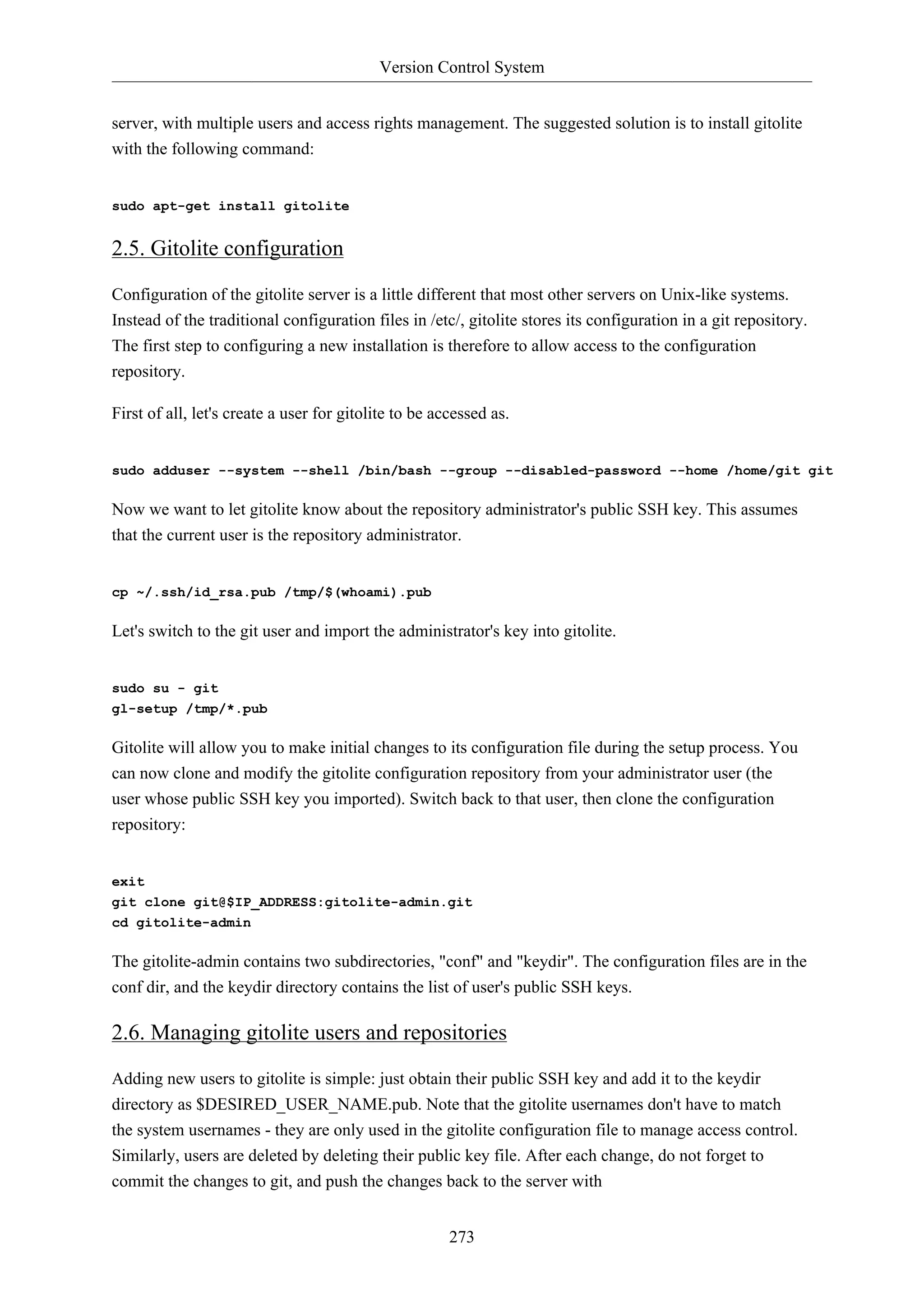 Version Control System
273
server, with multiple users and access rights management. The suggested solution is to install gitolite
with the following command:
sudo apt-get install gitolite
2.5. Gitolite configuration
Configuration of the gitolite server is a little different that most other servers on Unix-like systems.
Instead of the traditional configuration files in /etc/, gitolite stores its configuration in a git repository.
The first step to configuring a new installation is therefore to allow access to the configuration
repository.
First of all, let's create a user for gitolite to be accessed as.
sudo adduser --system --shell /bin/bash --group --disabled-password --home /home/git git
Now we want to let gitolite know about the repository administrator's public SSH key. This assumes
that the current user is the repository administrator.
cp ~/.ssh/id_rsa.pub /tmp/$(whoami).pub
Let's switch to the git user and import the administrator's key into gitolite.
sudo su - git
gl-setup /tmp/*.pub
Gitolite will allow you to make initial changes to its configuration file during the setup process. You
can now clone and modify the gitolite configuration repository from your administrator user (the
user whose public SSH key you imported). Switch back to that user, then clone the configuration
repository:
exit
git clone git@$IP_ADDRESS:gitolite-admin.git
cd gitolite-admin
The gitolite-admin contains two subdirectories, "conf" and "keydir". The configuration files are in the
conf dir, and the keydir directory contains the list of user's public SSH keys.
2.6. Managing gitolite users and repositories
Adding new users to gitolite is simple: just obtain their public SSH key and add it to the keydir
directory as $DESIRED_USER_NAME.pub. Note that the gitolite usernames don't have to match
the system usernames - they are only used in the gitolite configuration file to manage access control.
Similarly, users are deleted by deleting their public key file. After each change, do not forget to
commit the changes to git, and push the changes back to the server with
 