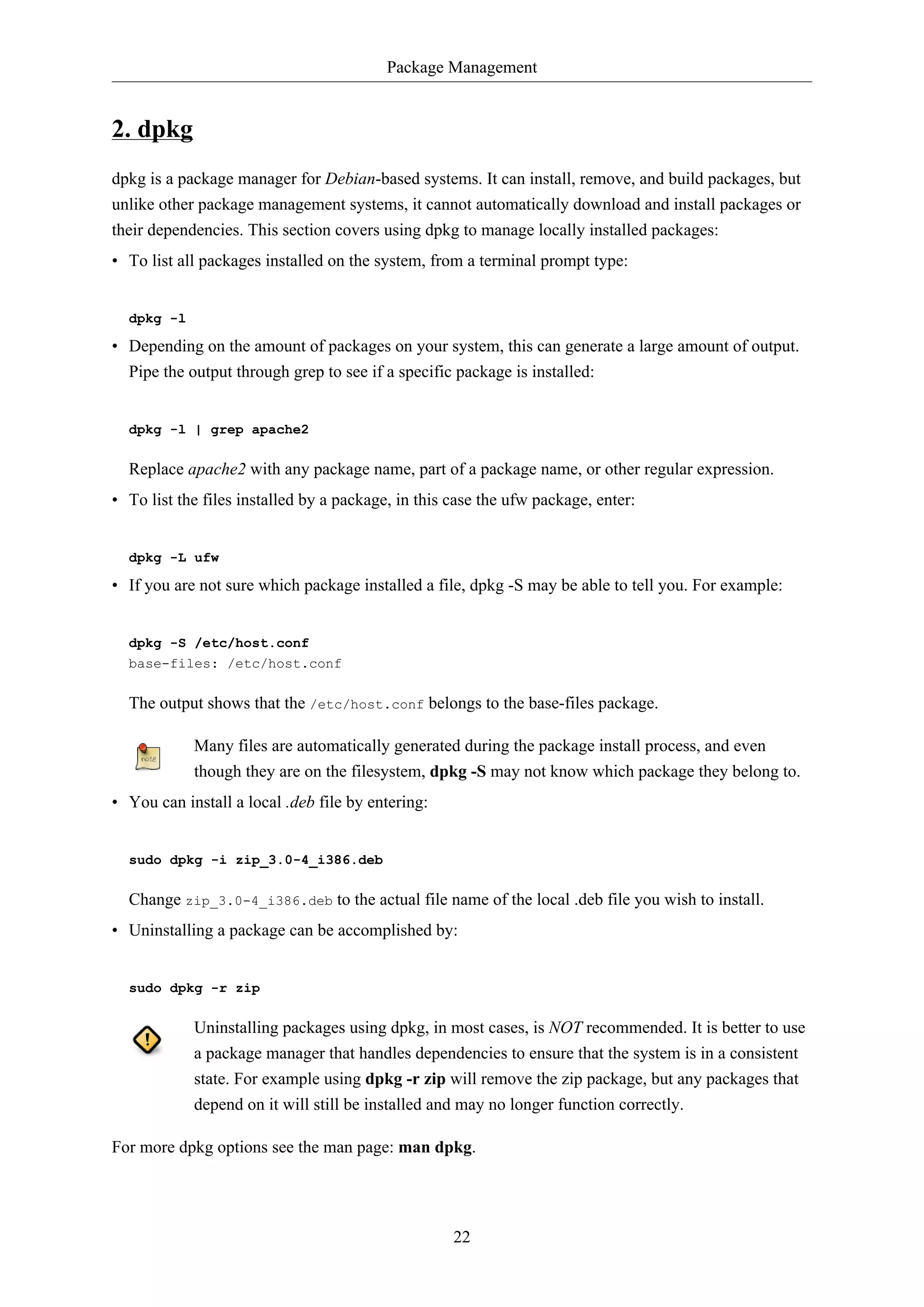 Package Management
22
2. dpkg
dpkg is a package manager for Debian-based systems. It can install, remove, and build packages, but
unlike other package management systems, it cannot automatically download and install packages or
their dependencies. This section covers using dpkg to manage locally installed packages:
• To list all packages installed on the system, from a terminal prompt type:
dpkg -l
• Depending on the amount of packages on your system, this can generate a large amount of output.
Pipe the output through grep to see if a specific package is installed:
dpkg -l | grep apache2
Replace apache2 with any package name, part of a package name, or other regular expression.
• To list the files installed by a package, in this case the ufw package, enter:
dpkg -L ufw
• If you are not sure which package installed a file, dpkg -S may be able to tell you. For example:
dpkg -S /etc/host.conf
base-files: /etc/host.conf
The output shows that the /etc/host.conf belongs to the base-files package.
Many files are automatically generated during the package install process, and even
though they are on the filesystem, dpkg -S may not know which package they belong to.
• You can install a local .deb file by entering:
sudo dpkg -i zip_3.0-4_i386.deb
Change zip_3.0-4_i386.deb to the actual file name of the local .deb file you wish to install.
• Uninstalling a package can be accomplished by:
sudo dpkg -r zip
Uninstalling packages using dpkg, in most cases, is NOT recommended. It is better to use
a package manager that handles dependencies to ensure that the system is in a consistent
state. For example using dpkg -r zip will remove the zip package, but any packages that
depend on it will still be installed and may no longer function correctly.
For more dpkg options see the man page: man dpkg.
 