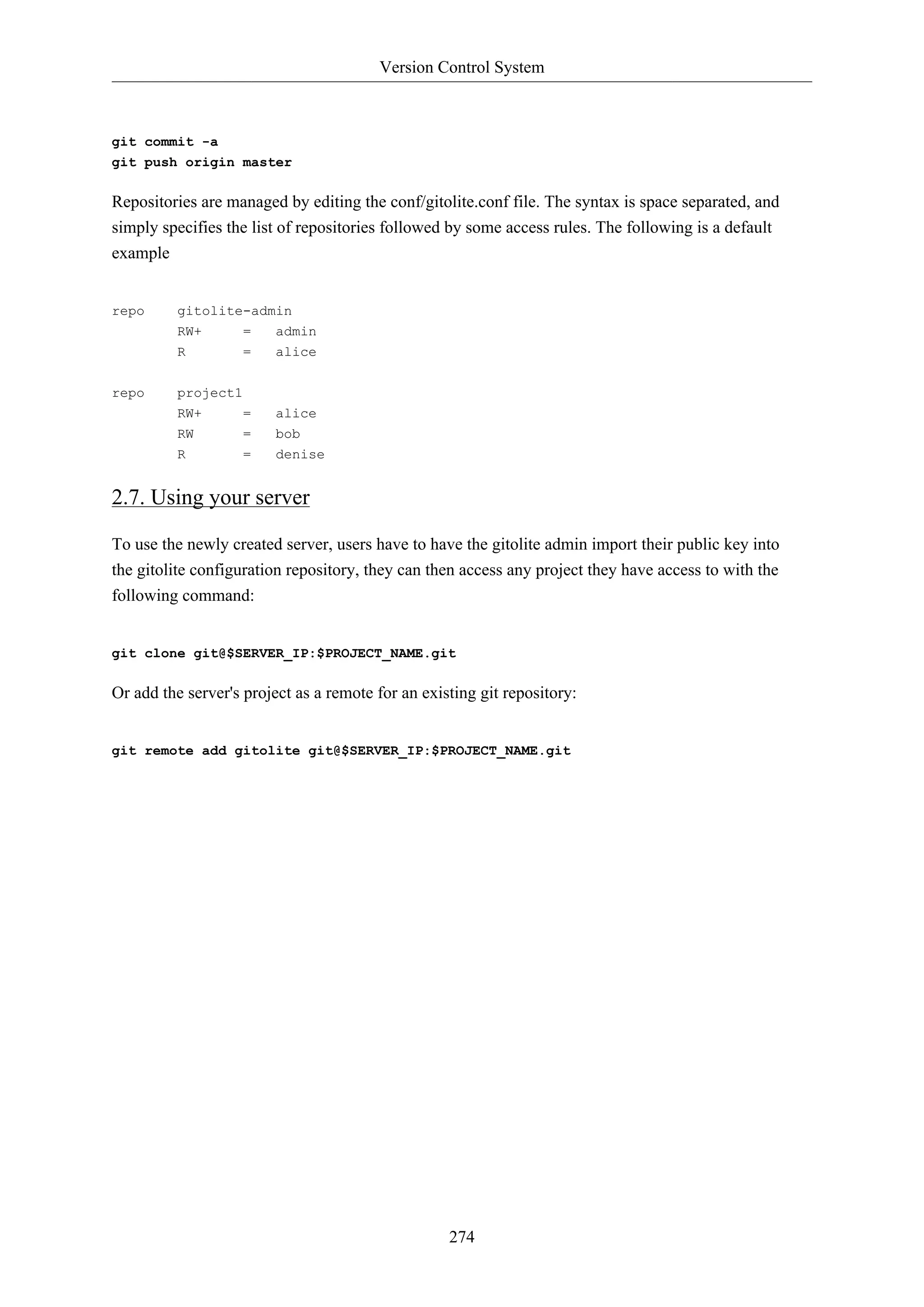 Version Control System
274
git commit -a
git push origin master
Repositories are managed by editing the conf/gitolite.conf file. The syntax is space separated, and
simply specifies the list of repositories followed by some access rules. The following is a default
example
repo gitolite-admin
RW+ = admin
R = alice
repo project1
RW+ = alice
RW = bob
R = denise
2.7. Using your server
To use the newly created server, users have to have the gitolite admin import their public key into
the gitolite configuration repository, they can then access any project they have access to with the
following command:
git clone git@$SERVER_IP:$PROJECT_NAME.git
Or add the server's project as a remote for an existing git repository:
git remote add gitolite git@$SERVER_IP:$PROJECT_NAME.git
 
