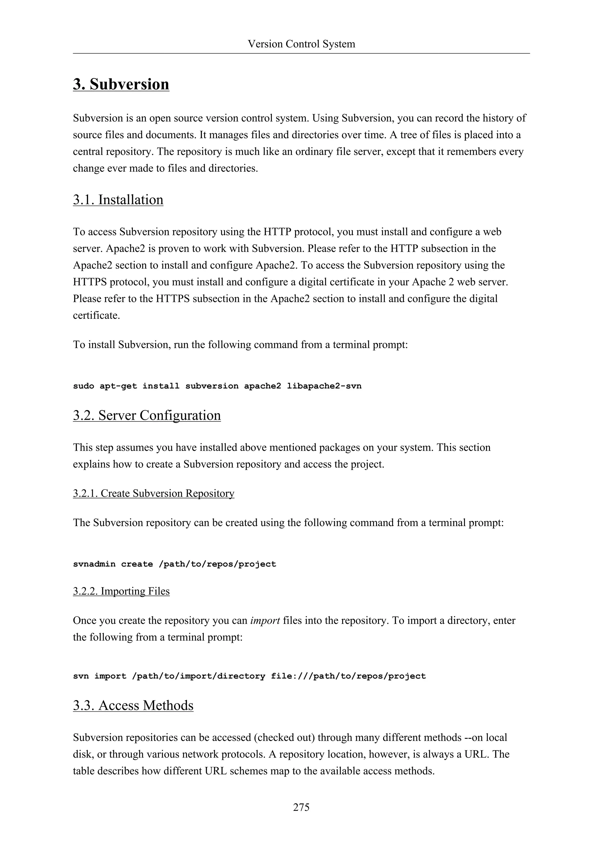 Version Control System
275
3. Subversion
Subversion is an open source version control system. Using Subversion, you can record the history of
source files and documents. It manages files and directories over time. A tree of files is placed into a
central repository. The repository is much like an ordinary file server, except that it remembers every
change ever made to files and directories.
3.1. Installation
To access Subversion repository using the HTTP protocol, you must install and configure a web
server. Apache2 is proven to work with Subversion. Please refer to the HTTP subsection in the
Apache2 section to install and configure Apache2. To access the Subversion repository using the
HTTPS protocol, you must install and configure a digital certificate in your Apache 2 web server.
Please refer to the HTTPS subsection in the Apache2 section to install and configure the digital
certificate.
To install Subversion, run the following command from a terminal prompt:
sudo apt-get install subversion apache2 libapache2-svn
3.2. Server Configuration
This step assumes you have installed above mentioned packages on your system. This section
explains how to create a Subversion repository and access the project.
3.2.1. Create Subversion Repository
The Subversion repository can be created using the following command from a terminal prompt:
svnadmin create /path/to/repos/project
3.2.2. Importing Files
Once you create the repository you can import files into the repository. To import a directory, enter
the following from a terminal prompt:
svn import /path/to/import/directory file:///path/to/repos/project
3.3. Access Methods
Subversion repositories can be accessed (checked out) through many different methods --on local
disk, or through various network protocols. A repository location, however, is always a URL. The
table describes how different URL schemes map to the available access methods.
 