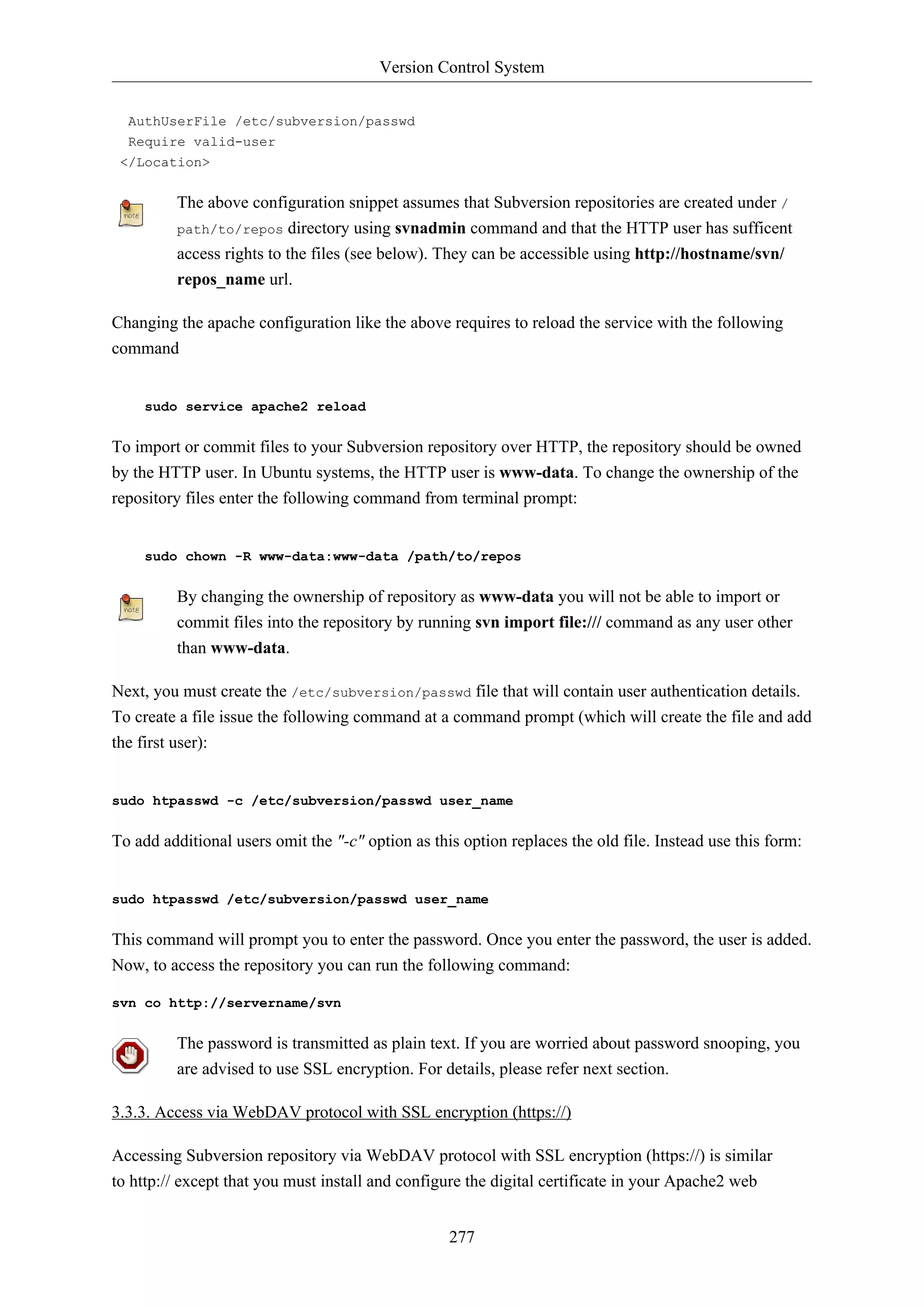 Version Control System
277
AuthUserFile /etc/subversion/passwd
Require valid-user
</Location>
The above configuration snippet assumes that Subversion repositories are created under /
path/to/repos directory using svnadmin command and that the HTTP user has sufficent
access rights to the files (see below). They can be accessible using http://hostname/svn/
repos_name url.
Changing the apache configuration like the above requires to reload the service with the following
command
sudo service apache2 reload
To import or commit files to your Subversion repository over HTTP, the repository should be owned
by the HTTP user. In Ubuntu systems, the HTTP user is www-data. To change the ownership of the
repository files enter the following command from terminal prompt:
sudo chown -R www-data:www-data /path/to/repos
By changing the ownership of repository as www-data you will not be able to import or
commit files into the repository by running svn import file:/// command as any user other
than www-data.
Next, you must create the /etc/subversion/passwd file that will contain user authentication details.
To create a file issue the following command at a command prompt (which will create the file and add
the first user):
sudo htpasswd -c /etc/subversion/passwd user_name
To add additional users omit the "-c" option as this option replaces the old file. Instead use this form:
sudo htpasswd /etc/subversion/passwd user_name
This command will prompt you to enter the password. Once you enter the password, the user is added.
Now, to access the repository you can run the following command:
svn co http://servername/svn
The password is transmitted as plain text. If you are worried about password snooping, you
are advised to use SSL encryption. For details, please refer next section.
3.3.3. Access via WebDAV protocol with SSL encryption (https://)
Accessing Subversion repository via WebDAV protocol with SSL encryption (https://) is similar
to http:// except that you must install and configure the digital certificate in your Apache2 web
 