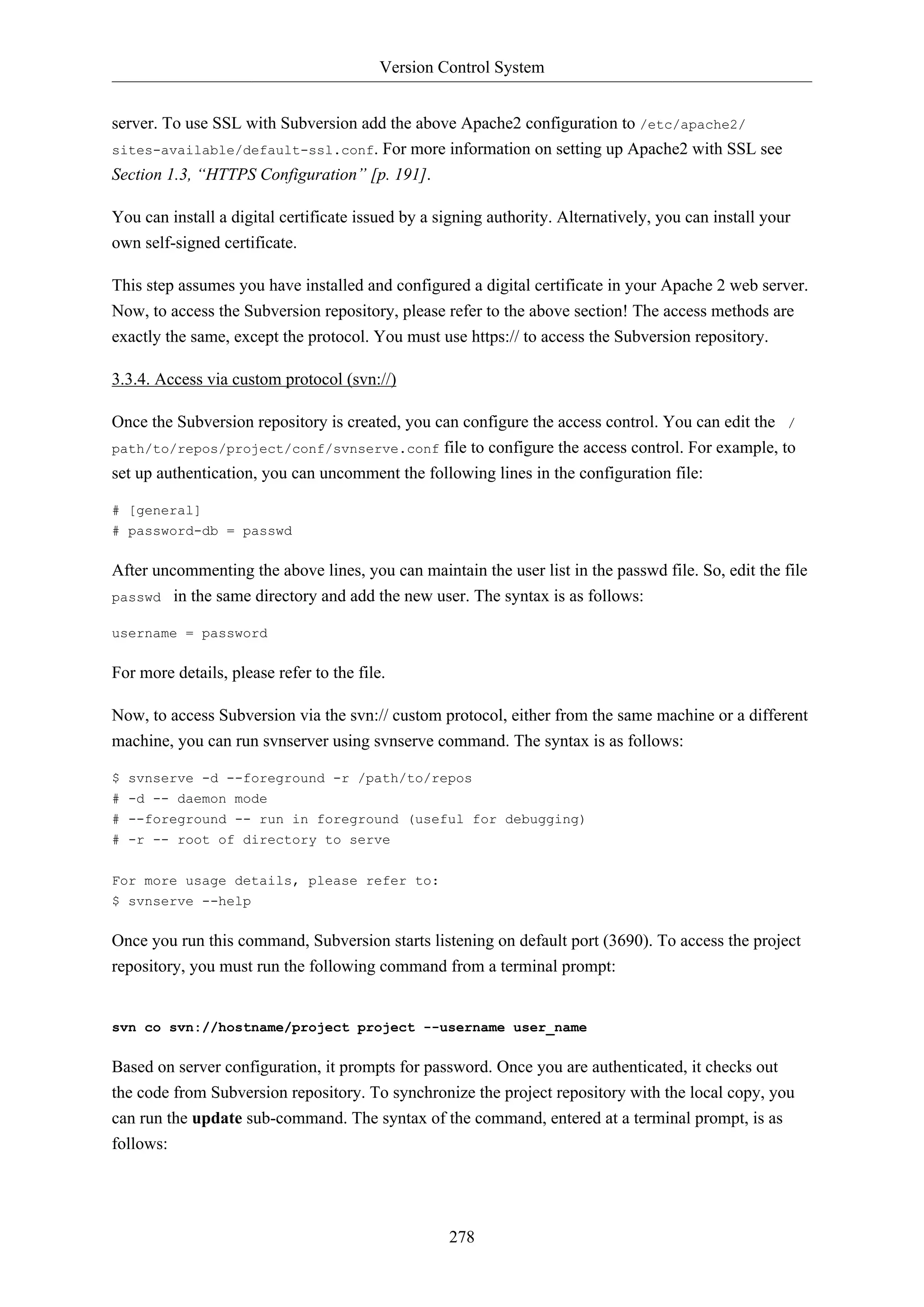 Version Control System
278
server. To use SSL with Subversion add the above Apache2 configuration to /etc/apache2/
sites-available/default-ssl.conf. For more information on setting up Apache2 with SSL see
Section 1.3, “HTTPS Configuration” [p. 191].
You can install a digital certificate issued by a signing authority. Alternatively, you can install your
own self-signed certificate.
This step assumes you have installed and configured a digital certificate in your Apache 2 web server.
Now, to access the Subversion repository, please refer to the above section! The access methods are
exactly the same, except the protocol. You must use https:// to access the Subversion repository.
3.3.4. Access via custom protocol (svn://)
Once the Subversion repository is created, you can configure the access control. You can edit the /
path/to/repos/project/conf/svnserve.conf file to configure the access control. For example, to
set up authentication, you can uncomment the following lines in the configuration file:
# [general]
# password-db = passwd
After uncommenting the above lines, you can maintain the user list in the passwd file. So, edit the file
passwd in the same directory and add the new user. The syntax is as follows:
username = password
For more details, please refer to the file.
Now, to access Subversion via the svn:// custom protocol, either from the same machine or a different
machine, you can run svnserver using svnserve command. The syntax is as follows:
$ svnserve -d --foreground -r /path/to/repos
# -d -- daemon mode
# --foreground -- run in foreground (useful for debugging)
# -r -- root of directory to serve
For more usage details, please refer to:
$ svnserve --help
Once you run this command, Subversion starts listening on default port (3690). To access the project
repository, you must run the following command from a terminal prompt:
svn co svn://hostname/project project --username user_name
Based on server configuration, it prompts for password. Once you are authenticated, it checks out
the code from Subversion repository. To synchronize the project repository with the local copy, you
can run the update sub-command. The syntax of the command, entered at a terminal prompt, is as
follows:
 