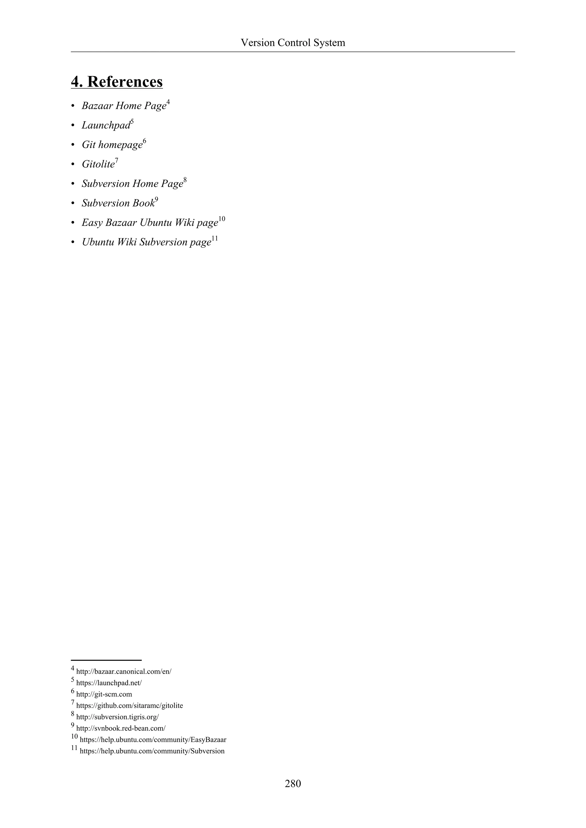 Version Control System
280
4. References
• Bazaar Home Page4
• Launchpad5
• Git homepage6
• Gitolite7
• Subversion Home Page8
• Subversion Book9
• Easy Bazaar Ubuntu Wiki page10
• Ubuntu Wiki Subversion page11
4 http://bazaar.canonical.com/en/
5 https://launchpad.net/
6 http://git-scm.com
7 https://github.com/sitaramc/gitolite
8 http://subversion.tigris.org/
9 http://svnbook.red-bean.com/
10 https://help.ubuntu.com/community/EasyBazaar
11 https://help.ubuntu.com/community/Subversion
 