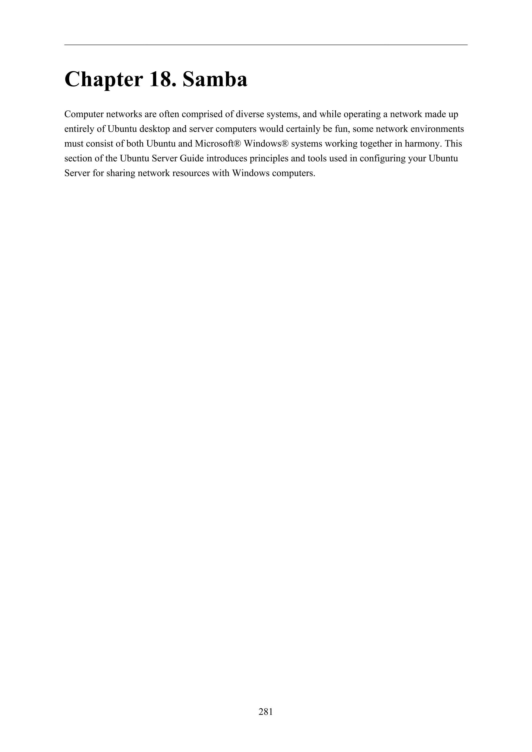 281
Chapter 18. Samba
Computer networks are often comprised of diverse systems, and while operating a network made up
entirely of Ubuntu desktop and server computers would certainly be fun, some network environments
must consist of both Ubuntu and Microsoft® Windows® systems working together in harmony. This
section of the Ubuntu Server Guide introduces principles and tools used in configuring your Ubuntu
Server for sharing network resources with Windows computers.
 