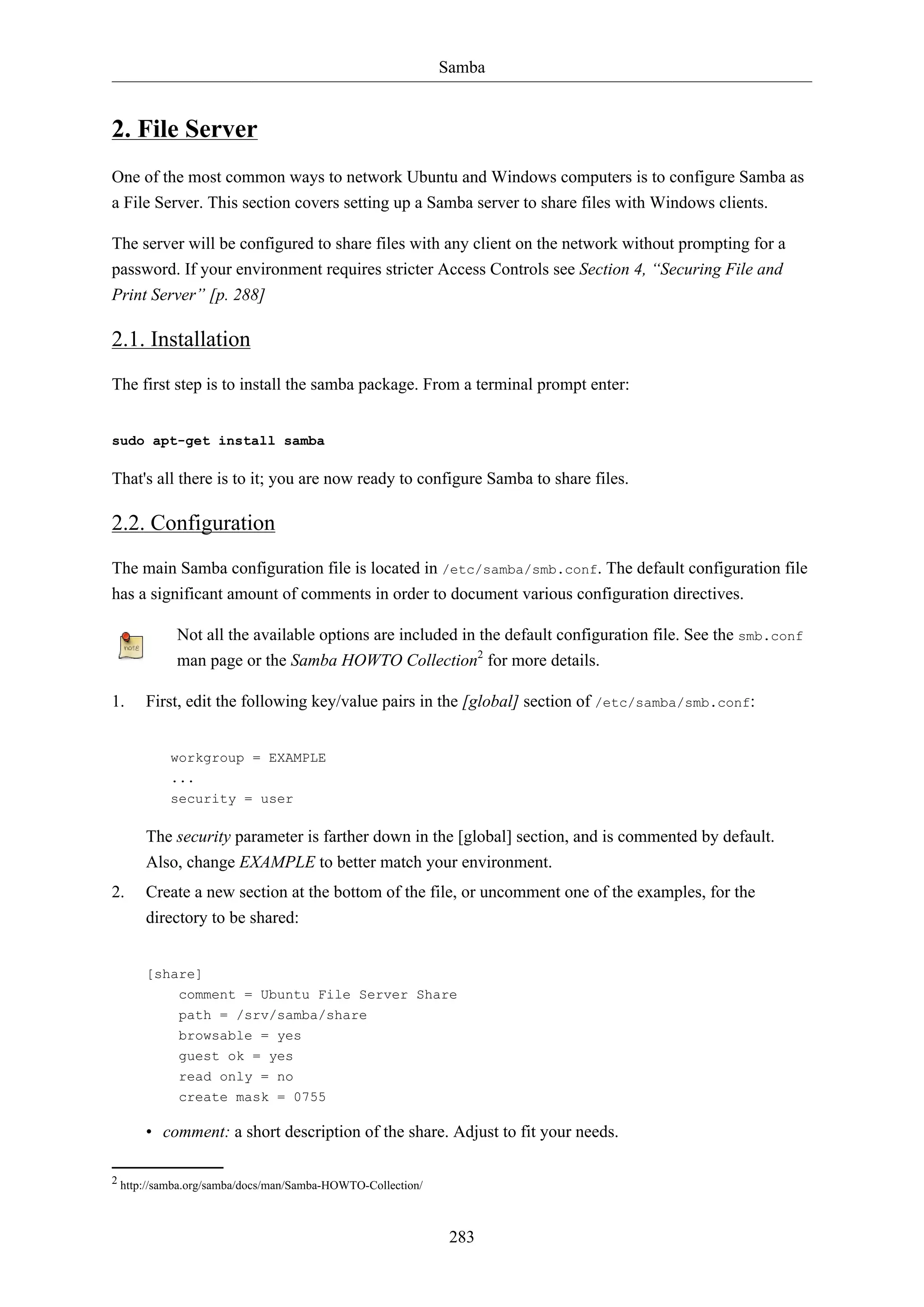 Samba
283
2. File Server
One of the most common ways to network Ubuntu and Windows computers is to configure Samba as
a File Server. This section covers setting up a Samba server to share files with Windows clients.
The server will be configured to share files with any client on the network without prompting for a
password. If your environment requires stricter Access Controls see Section 4, “Securing File and
Print Server” [p. 288]
2.1. Installation
The first step is to install the samba package. From a terminal prompt enter:
sudo apt-get install samba
That's all there is to it; you are now ready to configure Samba to share files.
2.2. Configuration
The main Samba configuration file is located in /etc/samba/smb.conf. The default configuration file
has a significant amount of comments in order to document various configuration directives.
Not all the available options are included in the default configuration file. See the smb.conf
man page or the Samba HOWTO Collection2
for more details.
1. First, edit the following key/value pairs in the [global] section of /etc/samba/smb.conf:
workgroup = EXAMPLE
...
security = user
The security parameter is farther down in the [global] section, and is commented by default.
Also, change EXAMPLE to better match your environment.
2. Create a new section at the bottom of the file, or uncomment one of the examples, for the
directory to be shared:
[share]
comment = Ubuntu File Server Share
path = /srv/samba/share
browsable = yes
guest ok = yes
read only = no
create mask = 0755
• comment: a short description of the share. Adjust to fit your needs.
2 http://samba.org/samba/docs/man/Samba-HOWTO-Collection/
 