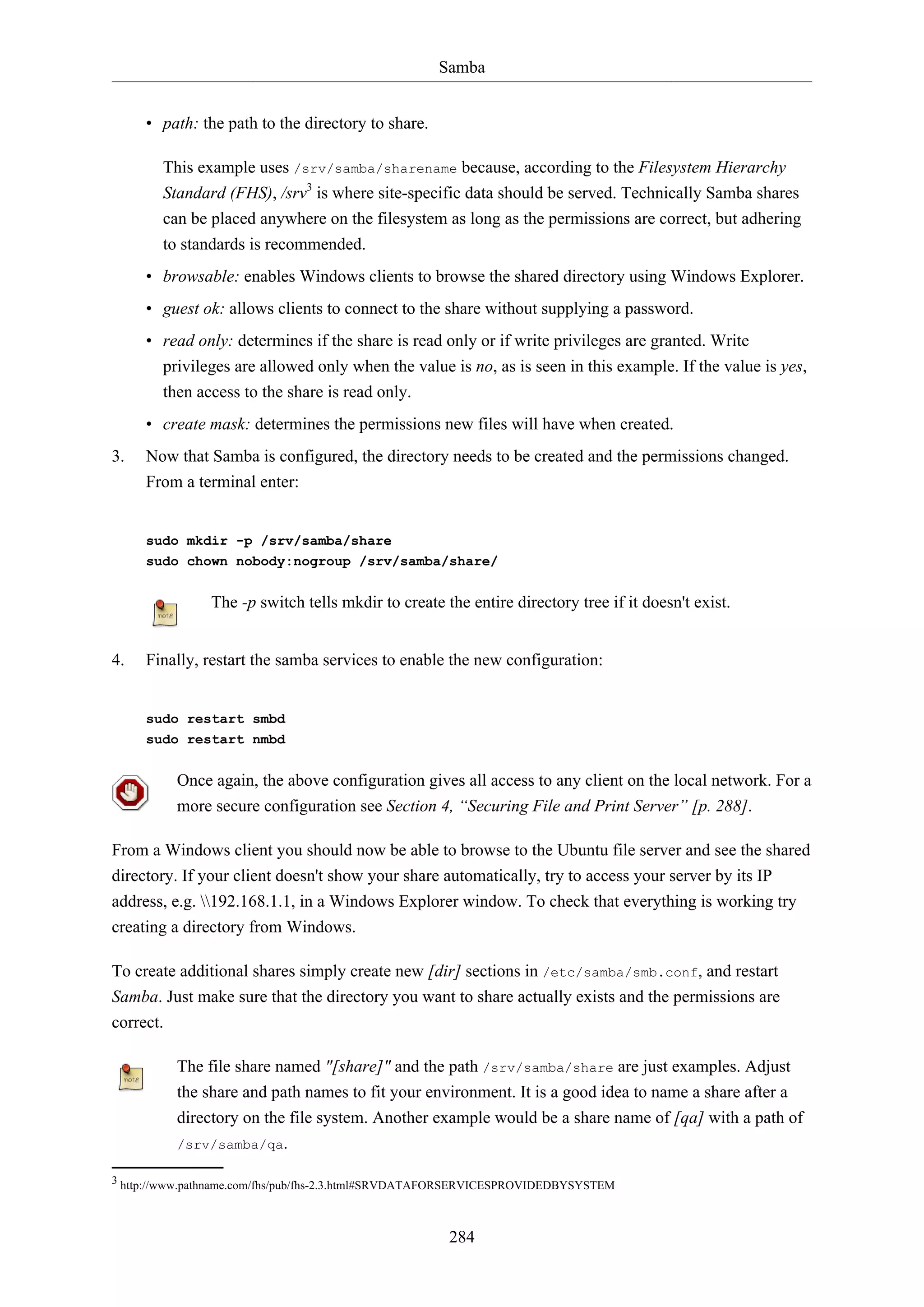 Samba
284
• path: the path to the directory to share.
This example uses /srv/samba/sharename because, according to the Filesystem Hierarchy
Standard (FHS), /srv3
is where site-specific data should be served. Technically Samba shares
can be placed anywhere on the filesystem as long as the permissions are correct, but adhering
to standards is recommended.
• browsable: enables Windows clients to browse the shared directory using Windows Explorer.
• guest ok: allows clients to connect to the share without supplying a password.
• read only: determines if the share is read only or if write privileges are granted. Write
privileges are allowed only when the value is no, as is seen in this example. If the value is yes,
then access to the share is read only.
• create mask: determines the permissions new files will have when created.
3. Now that Samba is configured, the directory needs to be created and the permissions changed.
From a terminal enter:
sudo mkdir -p /srv/samba/share
sudo chown nobody:nogroup /srv/samba/share/
The -p switch tells mkdir to create the entire directory tree if it doesn't exist.
4. Finally, restart the samba services to enable the new configuration:
sudo restart smbd
sudo restart nmbd
Once again, the above configuration gives all access to any client on the local network. For a
more secure configuration see Section 4, “Securing File and Print Server” [p. 288].
From a Windows client you should now be able to browse to the Ubuntu file server and see the shared
directory. If your client doesn't show your share automatically, try to access your server by its IP
address, e.g. 192.168.1.1, in a Windows Explorer window. To check that everything is working try
creating a directory from Windows.
To create additional shares simply create new [dir] sections in /etc/samba/smb.conf, and restart
Samba. Just make sure that the directory you want to share actually exists and the permissions are
correct.
The file share named "[share]" and the path /srv/samba/share are just examples. Adjust
the share and path names to fit your environment. It is a good idea to name a share after a
directory on the file system. Another example would be a share name of [qa] with a path of
/srv/samba/qa.
3 http://www.pathname.com/fhs/pub/fhs-2.3.html#SRVDATAFORSERVICESPROVIDEDBYSYSTEM
 