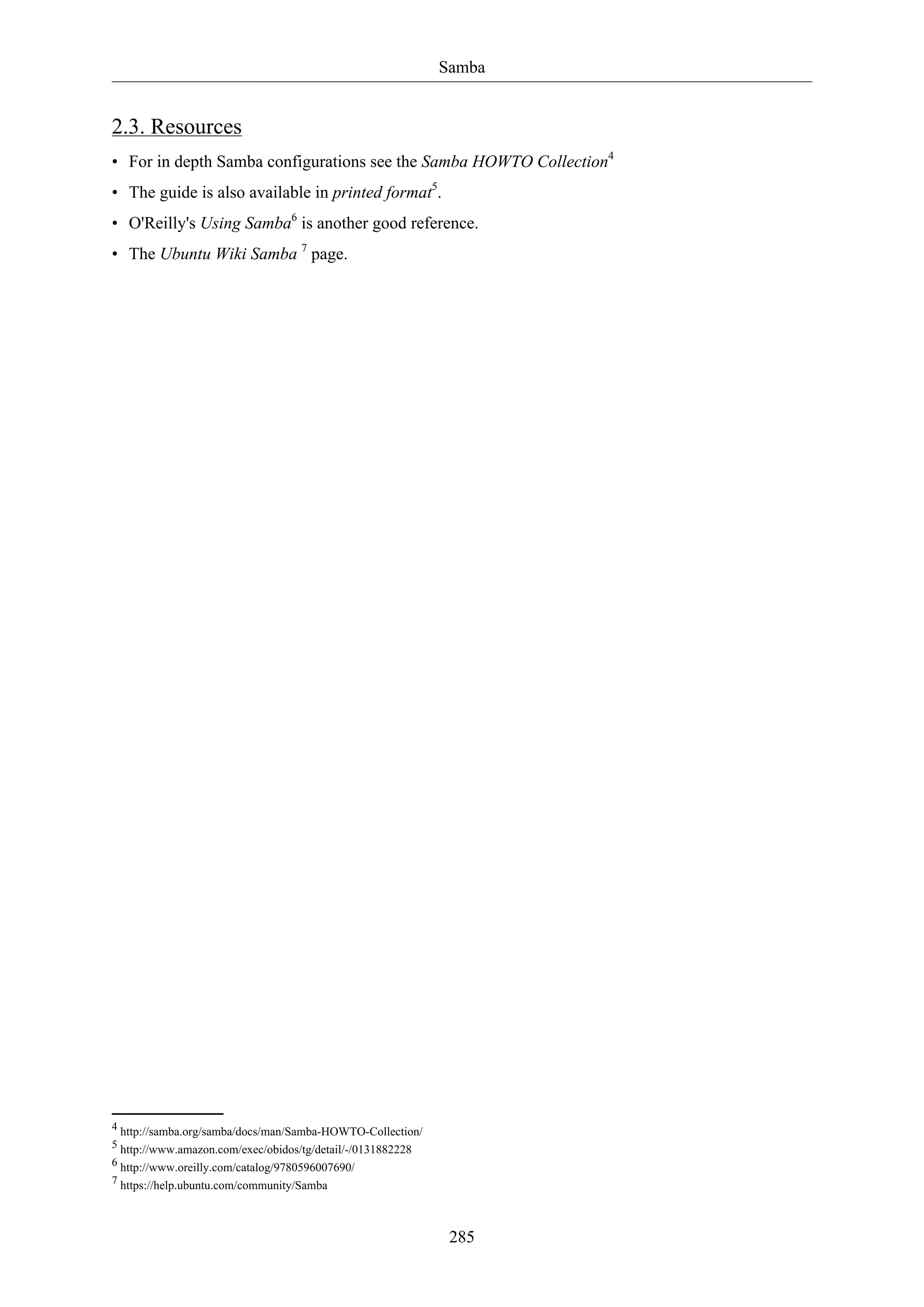 Samba
285
2.3. Resources
• For in depth Samba configurations see the Samba HOWTO Collection4
• The guide is also available in printed format5
.
• O'Reilly's Using Samba6
is another good reference.
• The Ubuntu Wiki Samba 7
page.
4 http://samba.org/samba/docs/man/Samba-HOWTO-Collection/
5 http://www.amazon.com/exec/obidos/tg/detail/-/0131882228
6 http://www.oreilly.com/catalog/9780596007690/
7 https://help.ubuntu.com/community/Samba
 