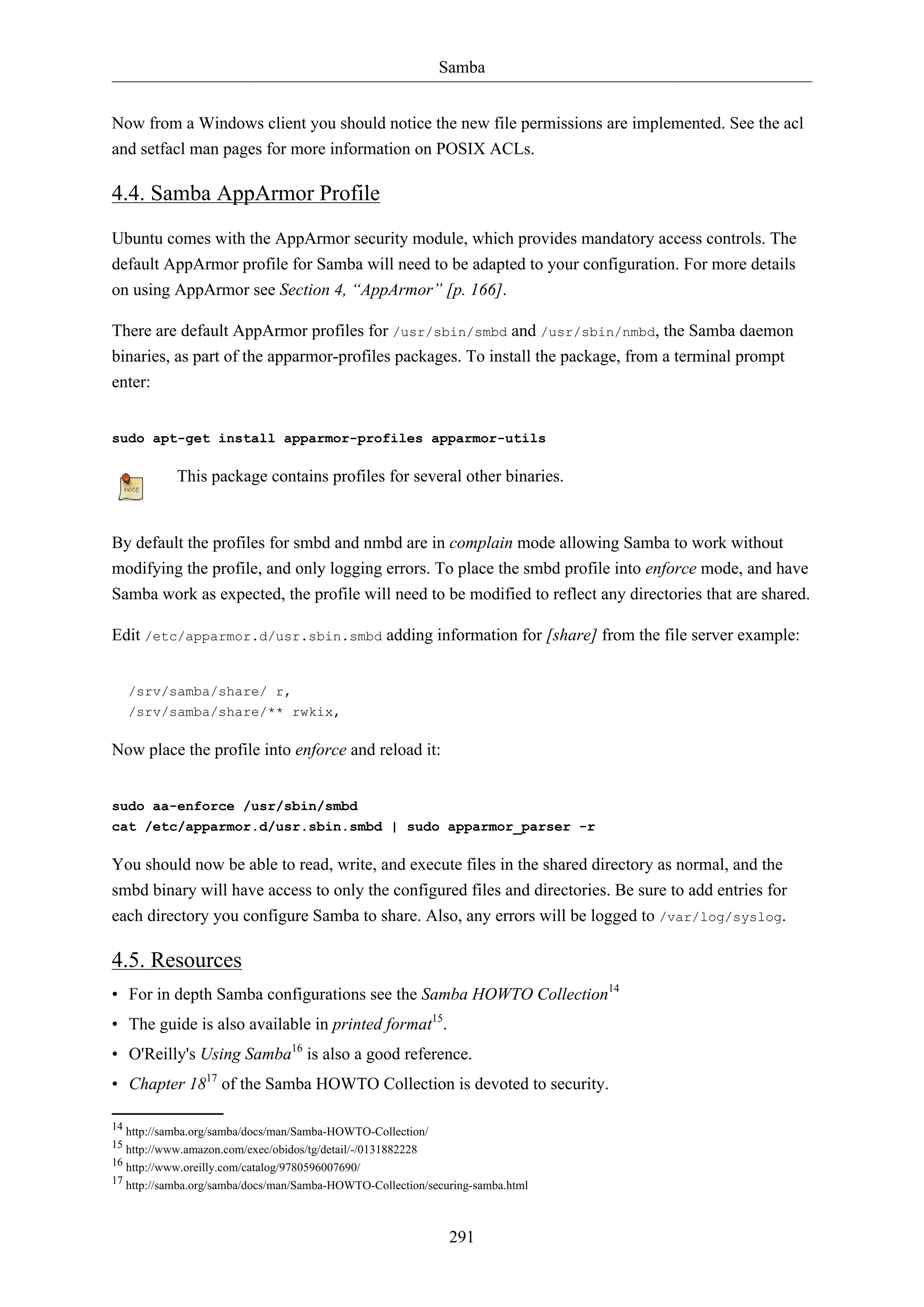 Samba
291
Now from a Windows client you should notice the new file permissions are implemented. See the acl
and setfacl man pages for more information on POSIX ACLs.
4.4. Samba AppArmor Profile
Ubuntu comes with the AppArmor security module, which provides mandatory access controls. The
default AppArmor profile for Samba will need to be adapted to your configuration. For more details
on using AppArmor see Section 4, “AppArmor” [p. 166].
There are default AppArmor profiles for /usr/sbin/smbd and /usr/sbin/nmbd, the Samba daemon
binaries, as part of the apparmor-profiles packages. To install the package, from a terminal prompt
enter:
sudo apt-get install apparmor-profiles apparmor-utils
This package contains profiles for several other binaries.
By default the profiles for smbd and nmbd are in complain mode allowing Samba to work without
modifying the profile, and only logging errors. To place the smbd profile into enforce mode, and have
Samba work as expected, the profile will need to be modified to reflect any directories that are shared.
Edit /etc/apparmor.d/usr.sbin.smbd adding information for [share] from the file server example:
/srv/samba/share/ r,
/srv/samba/share/** rwkix,
Now place the profile into enforce and reload it:
sudo aa-enforce /usr/sbin/smbd
cat /etc/apparmor.d/usr.sbin.smbd | sudo apparmor_parser -r
You should now be able to read, write, and execute files in the shared directory as normal, and the
smbd binary will have access to only the configured files and directories. Be sure to add entries for
each directory you configure Samba to share. Also, any errors will be logged to /var/log/syslog.
4.5. Resources
• For in depth Samba configurations see the Samba HOWTO Collection14
• The guide is also available in printed format15
.
• O'Reilly's Using Samba16
is also a good reference.
• Chapter 1817
of the Samba HOWTO Collection is devoted to security.
14 http://samba.org/samba/docs/man/Samba-HOWTO-Collection/
15 http://www.amazon.com/exec/obidos/tg/detail/-/0131882228
16 http://www.oreilly.com/catalog/9780596007690/
17 http://samba.org/samba/docs/man/Samba-HOWTO-Collection/securing-samba.html
 