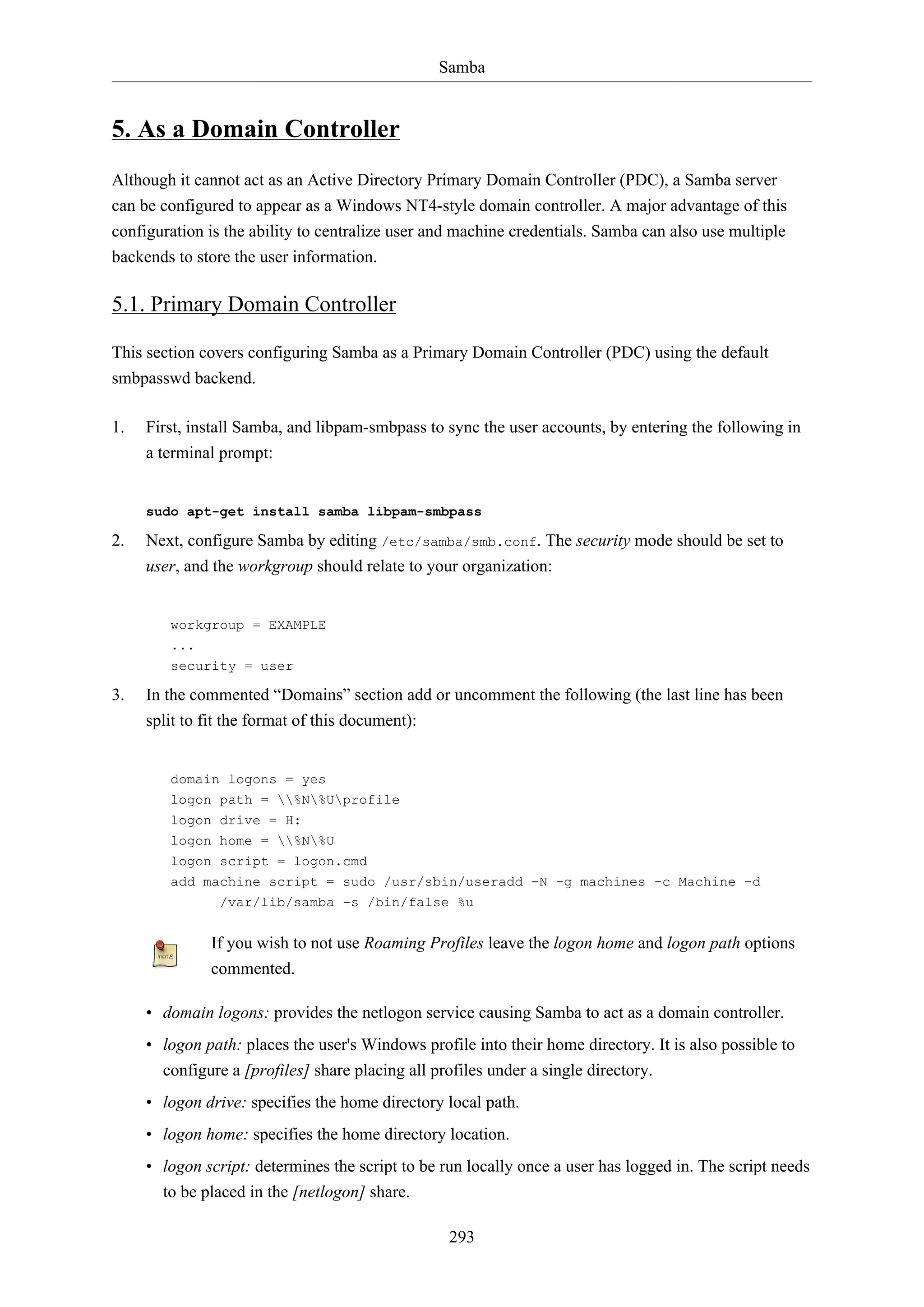 Samba
293
5. As a Domain Controller
Although it cannot act as an Active Directory Primary Domain Controller (PDC), a Samba server
can be configured to appear as a Windows NT4-style domain controller. A major advantage of this
configuration is the ability to centralize user and machine credentials. Samba can also use multiple
backends to store the user information.
5.1. Primary Domain Controller
This section covers configuring Samba as a Primary Domain Controller (PDC) using the default
smbpasswd backend.
1. First, install Samba, and libpam-smbpass to sync the user accounts, by entering the following in
a terminal prompt:
sudo apt-get install samba libpam-smbpass
2. Next, configure Samba by editing /etc/samba/smb.conf. The security mode should be set to
user, and the workgroup should relate to your organization:
workgroup = EXAMPLE
...
security = user
3. In the commented “Domains” section add or uncomment the following (the last line has been
split to fit the format of this document):
domain logons = yes
logon path = %N%Uprofile
logon drive = H:
logon home = %N%U
logon script = logon.cmd
add machine script = sudo /usr/sbin/useradd -N -g machines -c Machine -d
/var/lib/samba -s /bin/false %u
If you wish to not use Roaming Profiles leave the logon home and logon path options
commented.
• domain logons: provides the netlogon service causing Samba to act as a domain controller.
• logon path: places the user's Windows profile into their home directory. It is also possible to
configure a [profiles] share placing all profiles under a single directory.
• logon drive: specifies the home directory local path.
• logon home: specifies the home directory location.
• logon script: determines the script to be run locally once a user has logged in. The script needs
to be placed in the [netlogon] share.
 