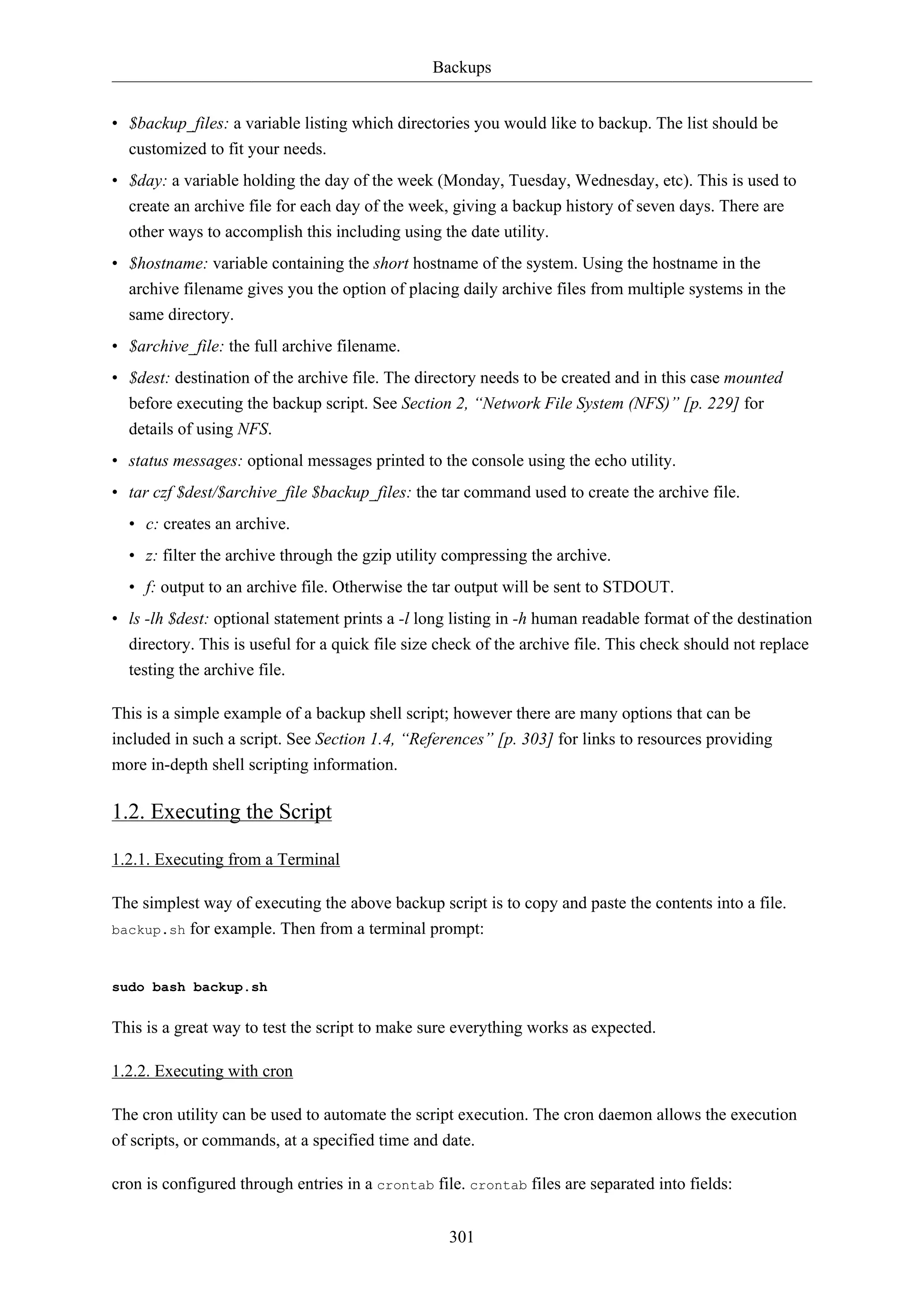 Backups
301
• $backup_files: a variable listing which directories you would like to backup. The list should be
customized to fit your needs.
• $day: a variable holding the day of the week (Monday, Tuesday, Wednesday, etc). This is used to
create an archive file for each day of the week, giving a backup history of seven days. There are
other ways to accomplish this including using the date utility.
• $hostname: variable containing the short hostname of the system. Using the hostname in the
archive filename gives you the option of placing daily archive files from multiple systems in the
same directory.
• $archive_file: the full archive filename.
• $dest: destination of the archive file. The directory needs to be created and in this case mounted
before executing the backup script. See Section 2, “Network File System (NFS)” [p. 229] for
details of using NFS.
• status messages: optional messages printed to the console using the echo utility.
• tar czf $dest/$archive_file $backup_files: the tar command used to create the archive file.
• c: creates an archive.
• z: filter the archive through the gzip utility compressing the archive.
• f: output to an archive file. Otherwise the tar output will be sent to STDOUT.
• ls -lh $dest: optional statement prints a -l long listing in -h human readable format of the destination
directory. This is useful for a quick file size check of the archive file. This check should not replace
testing the archive file.
This is a simple example of a backup shell script; however there are many options that can be
included in such a script. See Section 1.4, “References” [p. 303] for links to resources providing
more in-depth shell scripting information.
1.2. Executing the Script
1.2.1. Executing from a Terminal
The simplest way of executing the above backup script is to copy and paste the contents into a file.
backup.sh for example. Then from a terminal prompt:
sudo bash backup.sh
This is a great way to test the script to make sure everything works as expected.
1.2.2. Executing with cron
The cron utility can be used to automate the script execution. The cron daemon allows the execution
of scripts, or commands, at a specified time and date.
cron is configured through entries in a crontab file. crontab files are separated into fields:
 