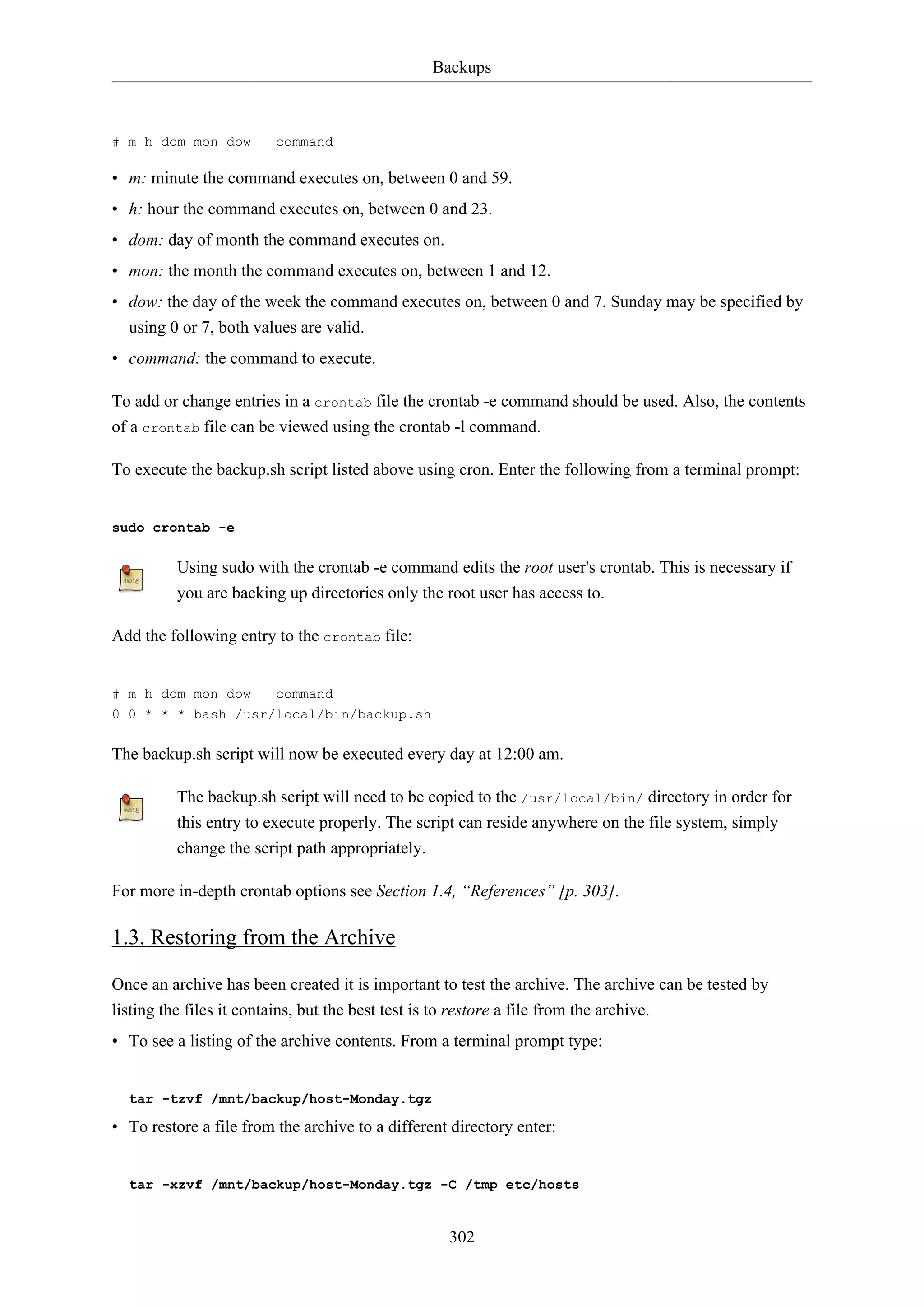 Backups
302
# m h dom mon dow command
• m: minute the command executes on, between 0 and 59.
• h: hour the command executes on, between 0 and 23.
• dom: day of month the command executes on.
• mon: the month the command executes on, between 1 and 12.
• dow: the day of the week the command executes on, between 0 and 7. Sunday may be specified by
using 0 or 7, both values are valid.
• command: the command to execute.
To add or change entries in a crontab file the crontab -e command should be used. Also, the contents
of a crontab file can be viewed using the crontab -l command.
To execute the backup.sh script listed above using cron. Enter the following from a terminal prompt:
sudo crontab -e
Using sudo with the crontab -e command edits the root user's crontab. This is necessary if
you are backing up directories only the root user has access to.
Add the following entry to the crontab file:
# m h dom mon dow command
0 0 * * * bash /usr/local/bin/backup.sh
The backup.sh script will now be executed every day at 12:00 am.
The backup.sh script will need to be copied to the /usr/local/bin/ directory in order for
this entry to execute properly. The script can reside anywhere on the file system, simply
change the script path appropriately.
For more in-depth crontab options see Section 1.4, “References” [p. 303].
1.3. Restoring from the Archive
Once an archive has been created it is important to test the archive. The archive can be tested by
listing the files it contains, but the best test is to restore a file from the archive.
• To see a listing of the archive contents. From a terminal prompt type:
tar -tzvf /mnt/backup/host-Monday.tgz
• To restore a file from the archive to a different directory enter:
tar -xzvf /mnt/backup/host-Monday.tgz -C /tmp etc/hosts
 