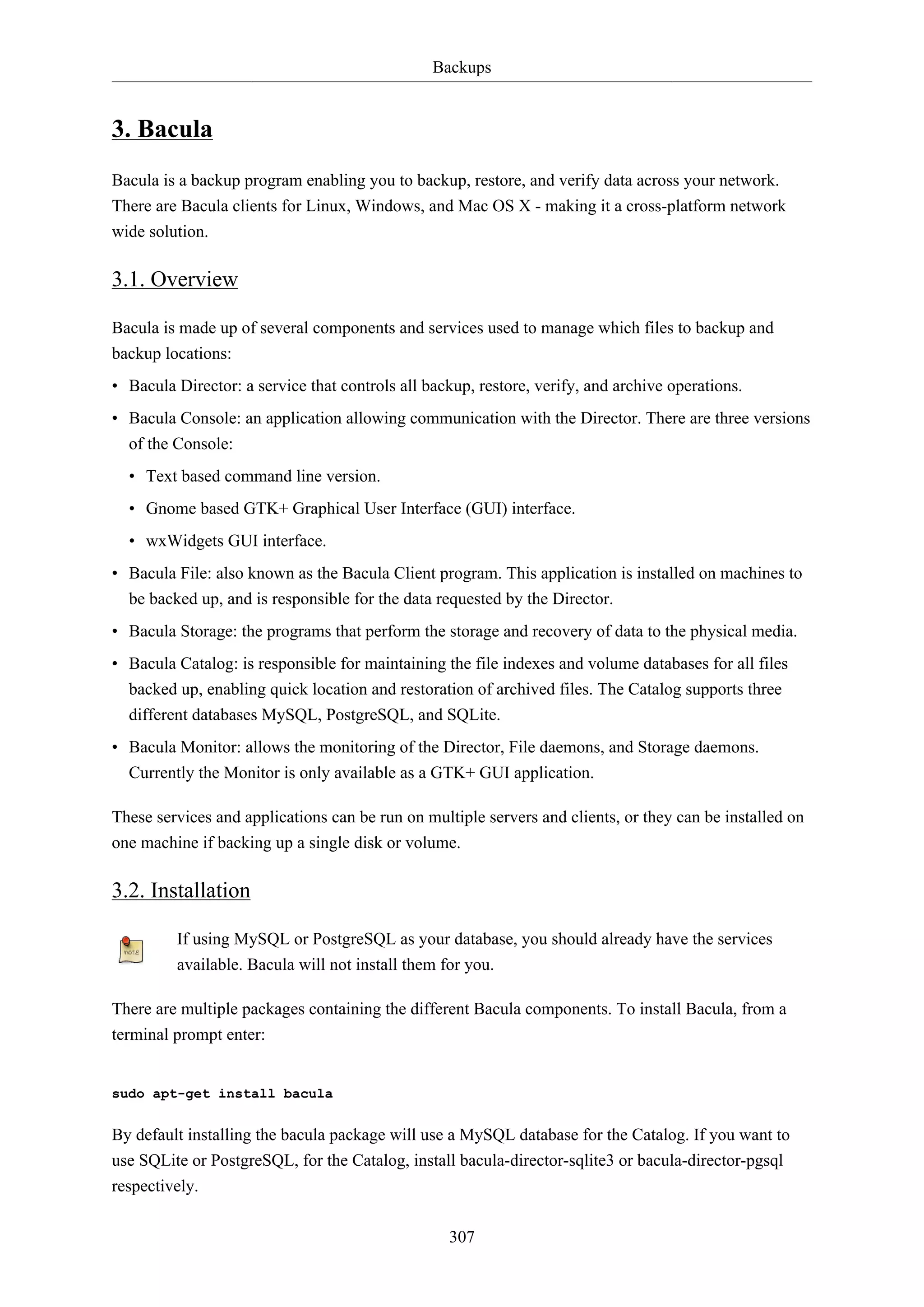 Backups
307
3. Bacula
Bacula is a backup program enabling you to backup, restore, and verify data across your network.
There are Bacula clients for Linux, Windows, and Mac OS X - making it a cross-platform network
wide solution.
3.1. Overview
Bacula is made up of several components and services used to manage which files to backup and
backup locations:
• Bacula Director: a service that controls all backup, restore, verify, and archive operations.
• Bacula Console: an application allowing communication with the Director. There are three versions
of the Console:
• Text based command line version.
• Gnome based GTK+ Graphical User Interface (GUI) interface.
• wxWidgets GUI interface.
• Bacula File: also known as the Bacula Client program. This application is installed on machines to
be backed up, and is responsible for the data requested by the Director.
• Bacula Storage: the programs that perform the storage and recovery of data to the physical media.
• Bacula Catalog: is responsible for maintaining the file indexes and volume databases for all files
backed up, enabling quick location and restoration of archived files. The Catalog supports three
different databases MySQL, PostgreSQL, and SQLite.
• Bacula Monitor: allows the monitoring of the Director, File daemons, and Storage daemons.
Currently the Monitor is only available as a GTK+ GUI application.
These services and applications can be run on multiple servers and clients, or they can be installed on
one machine if backing up a single disk or volume.
3.2. Installation
If using MySQL or PostgreSQL as your database, you should already have the services
available. Bacula will not install them for you.
There are multiple packages containing the different Bacula components. To install Bacula, from a
terminal prompt enter:
sudo apt-get install bacula
By default installing the bacula package will use a MySQL database for the Catalog. If you want to
use SQLite or PostgreSQL, for the Catalog, install bacula-director-sqlite3 or bacula-director-pgsql
respectively.
 