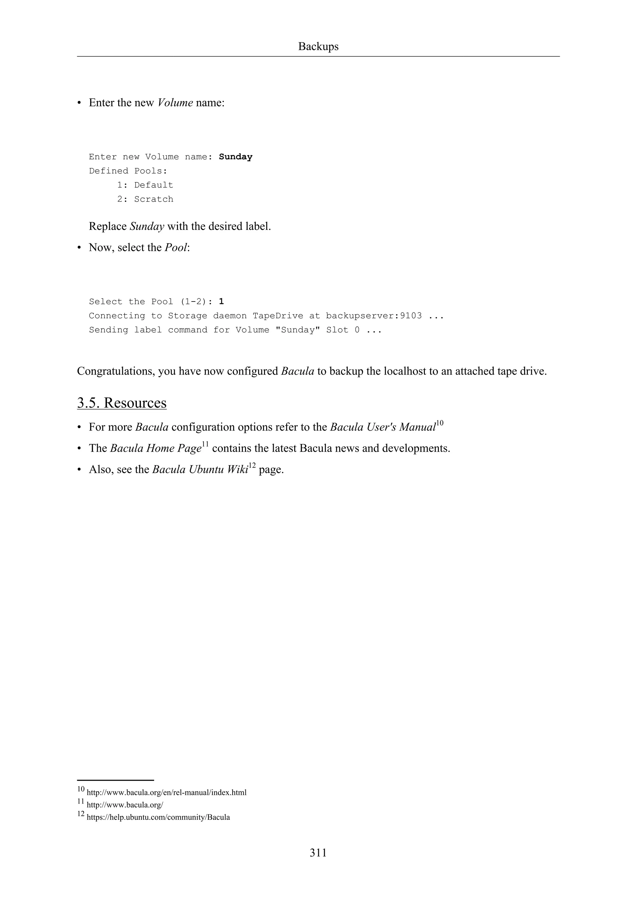 Backups
311
• Enter the new Volume name:
Enter new Volume name: Sunday
Defined Pools:
1: Default
2: Scratch
Replace Sunday with the desired label.
• Now, select the Pool:
Select the Pool (1-2): 1
Connecting to Storage daemon TapeDrive at backupserver:9103 ...
Sending label command for Volume "Sunday" Slot 0 ...
Congratulations, you have now configured Bacula to backup the localhost to an attached tape drive.
3.5. Resources
• For more Bacula configuration options refer to the Bacula User's Manual10
• The Bacula Home Page11
contains the latest Bacula news and developments.
• Also, see the Bacula Ubuntu Wiki12
page.
10 http://www.bacula.org/en/rel-manual/index.html
11 http://www.bacula.org/
12 https://help.ubuntu.com/community/Bacula
 