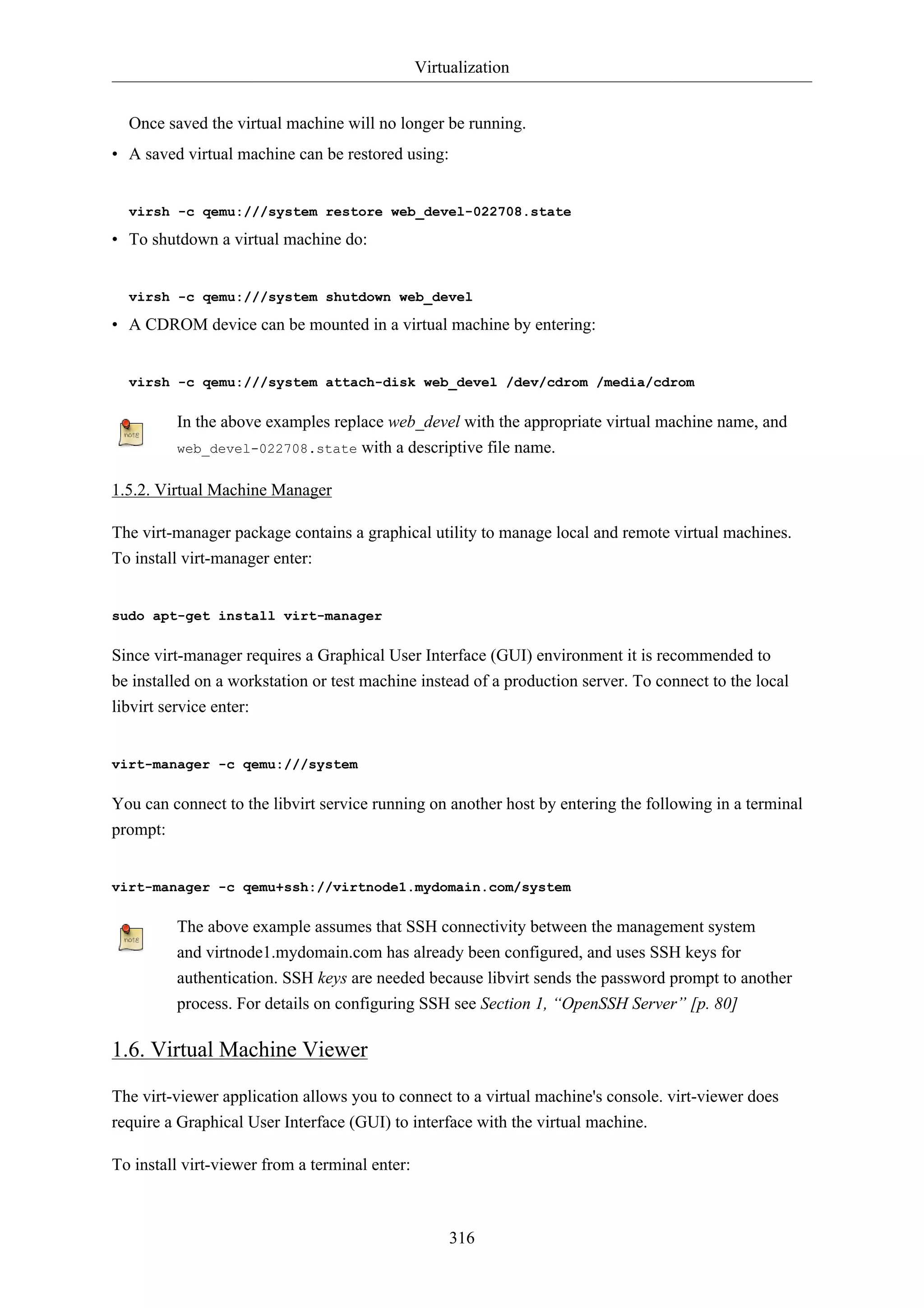 Virtualization
316
Once saved the virtual machine will no longer be running.
• A saved virtual machine can be restored using:
virsh -c qemu:///system restore web_devel-022708.state
• To shutdown a virtual machine do:
virsh -c qemu:///system shutdown web_devel
• A CDROM device can be mounted in a virtual machine by entering:
virsh -c qemu:///system attach-disk web_devel /dev/cdrom /media/cdrom
In the above examples replace web_devel with the appropriate virtual machine name, and
web_devel-022708.state with a descriptive file name.
1.5.2. Virtual Machine Manager
The virt-manager package contains a graphical utility to manage local and remote virtual machines.
To install virt-manager enter:
sudo apt-get install virt-manager
Since virt-manager requires a Graphical User Interface (GUI) environment it is recommended to
be installed on a workstation or test machine instead of a production server. To connect to the local
libvirt service enter:
virt-manager -c qemu:///system
You can connect to the libvirt service running on another host by entering the following in a terminal
prompt:
virt-manager -c qemu+ssh://virtnode1.mydomain.com/system
The above example assumes that SSH connectivity between the management system
and virtnode1.mydomain.com has already been configured, and uses SSH keys for
authentication. SSH keys are needed because libvirt sends the password prompt to another
process. For details on configuring SSH see Section 1, “OpenSSH Server” [p. 80]
1.6. Virtual Machine Viewer
The virt-viewer application allows you to connect to a virtual machine's console. virt-viewer does
require a Graphical User Interface (GUI) to interface with the virtual machine.
To install virt-viewer from a terminal enter:
 