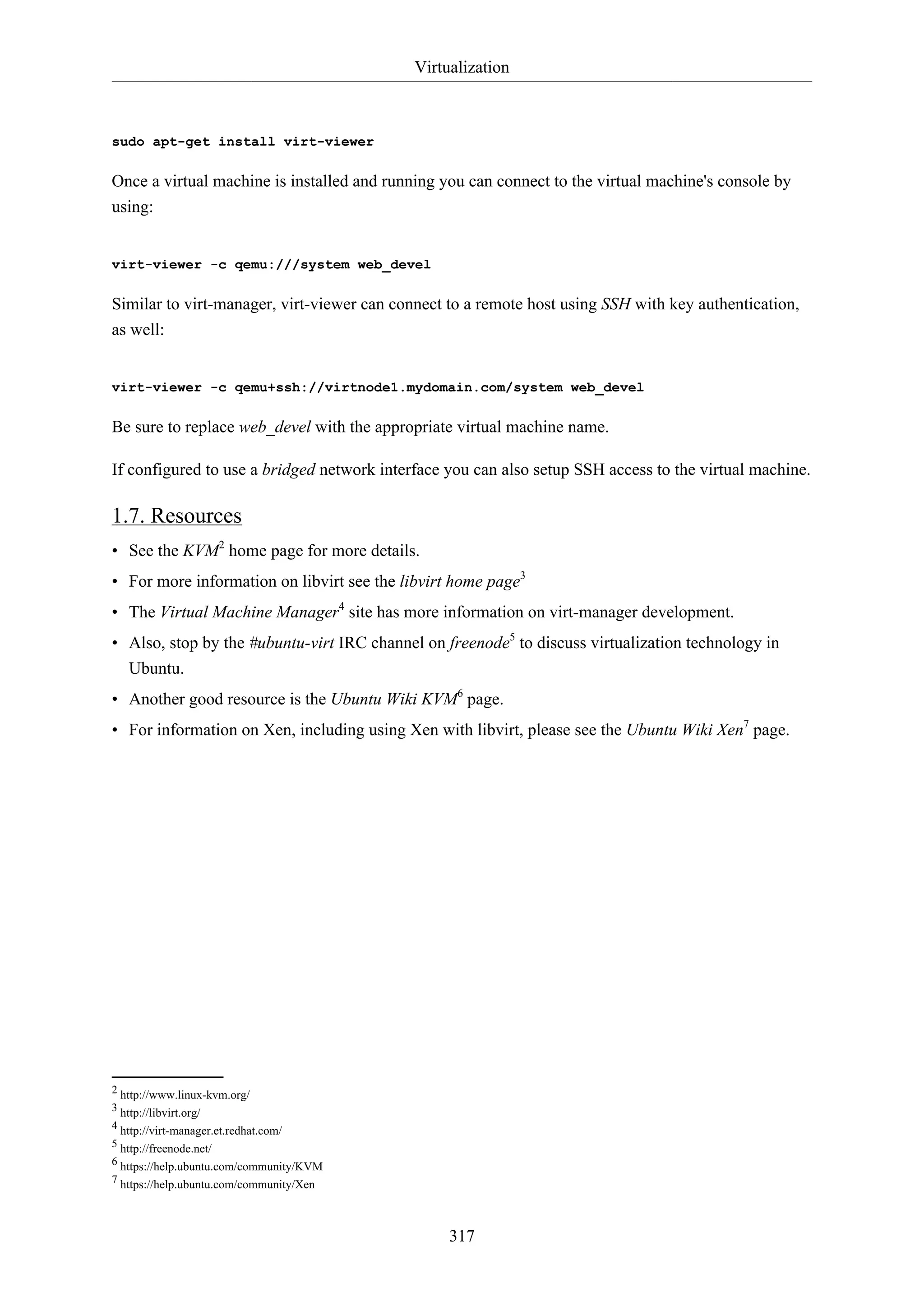 Virtualization
317
sudo apt-get install virt-viewer
Once a virtual machine is installed and running you can connect to the virtual machine's console by
using:
virt-viewer -c qemu:///system web_devel
Similar to virt-manager, virt-viewer can connect to a remote host using SSH with key authentication,
as well:
virt-viewer -c qemu+ssh://virtnode1.mydomain.com/system web_devel
Be sure to replace web_devel with the appropriate virtual machine name.
If configured to use a bridged network interface you can also setup SSH access to the virtual machine.
1.7. Resources
• See the KVM2
home page for more details.
• For more information on libvirt see the libvirt home page3
• The Virtual Machine Manager4
site has more information on virt-manager development.
• Also, stop by the #ubuntu-virt IRC channel on freenode5
to discuss virtualization technology in
Ubuntu.
• Another good resource is the Ubuntu Wiki KVM6
page.
• For information on Xen, including using Xen with libvirt, please see the Ubuntu Wiki Xen7
page.
2 http://www.linux-kvm.org/
3 http://libvirt.org/
4 http://virt-manager.et.redhat.com/
5 http://freenode.net/
6 https://help.ubuntu.com/community/KVM
7 https://help.ubuntu.com/community/Xen
 