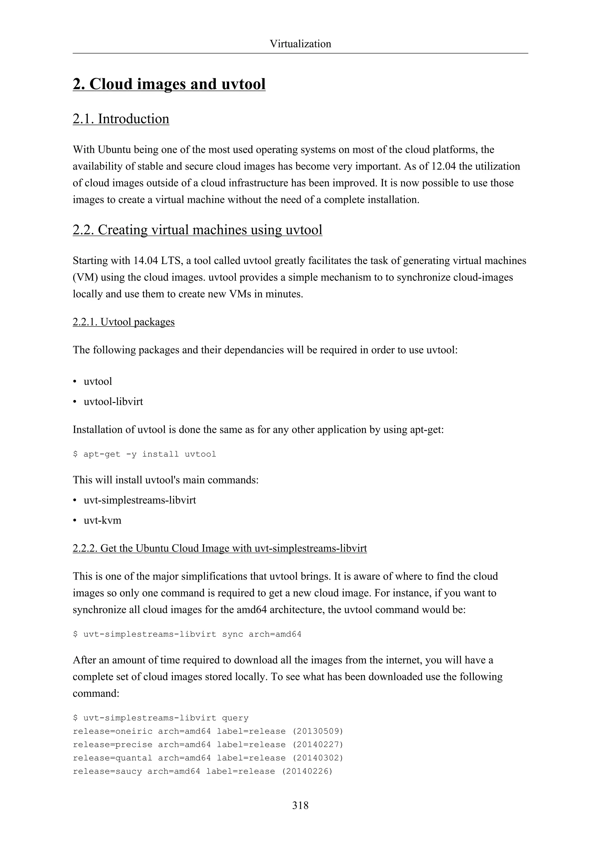 Virtualization
318
2. Cloud images and uvtool
2.1. Introduction
With Ubuntu being one of the most used operating systems on most of the cloud platforms, the
availability of stable and secure cloud images has become very important. As of 12.04 the utilization
of cloud images outside of a cloud infrastructure has been improved. It is now possible to use those
images to create a virtual machine without the need of a complete installation.
2.2. Creating virtual machines using uvtool
Starting with 14.04 LTS, a tool called uvtool greatly facilitates the task of generating virtual machines
(VM) using the cloud images. uvtool provides a simple mechanism to to synchronize cloud-images
locally and use them to create new VMs in minutes.
2.2.1. Uvtool packages
The following packages and their dependancies will be required in order to use uvtool:
• uvtool
• uvtool-libvirt
Installation of uvtool is done the same as for any other application by using apt-get:
$ apt-get -y install uvtool
This will install uvtool's main commands:
• uvt-simplestreams-libvirt
• uvt-kvm
2.2.2. Get the Ubuntu Cloud Image with uvt-simplestreams-libvirt
This is one of the major simplifications that uvtool brings. It is aware of where to find the cloud
images so only one command is required to get a new cloud image. For instance, if you want to
synchronize all cloud images for the amd64 architecture, the uvtool command would be:
$ uvt-simplestreams-libvirt sync arch=amd64
After an amount of time required to download all the images from the internet, you will have a
complete set of cloud images stored locally. To see what has been downloaded use the following
command:
$ uvt-simplestreams-libvirt query
release=oneiric arch=amd64 label=release (20130509)
release=precise arch=amd64 label=release (20140227)
release=quantal arch=amd64 label=release (20140302)
release=saucy arch=amd64 label=release (20140226)
 