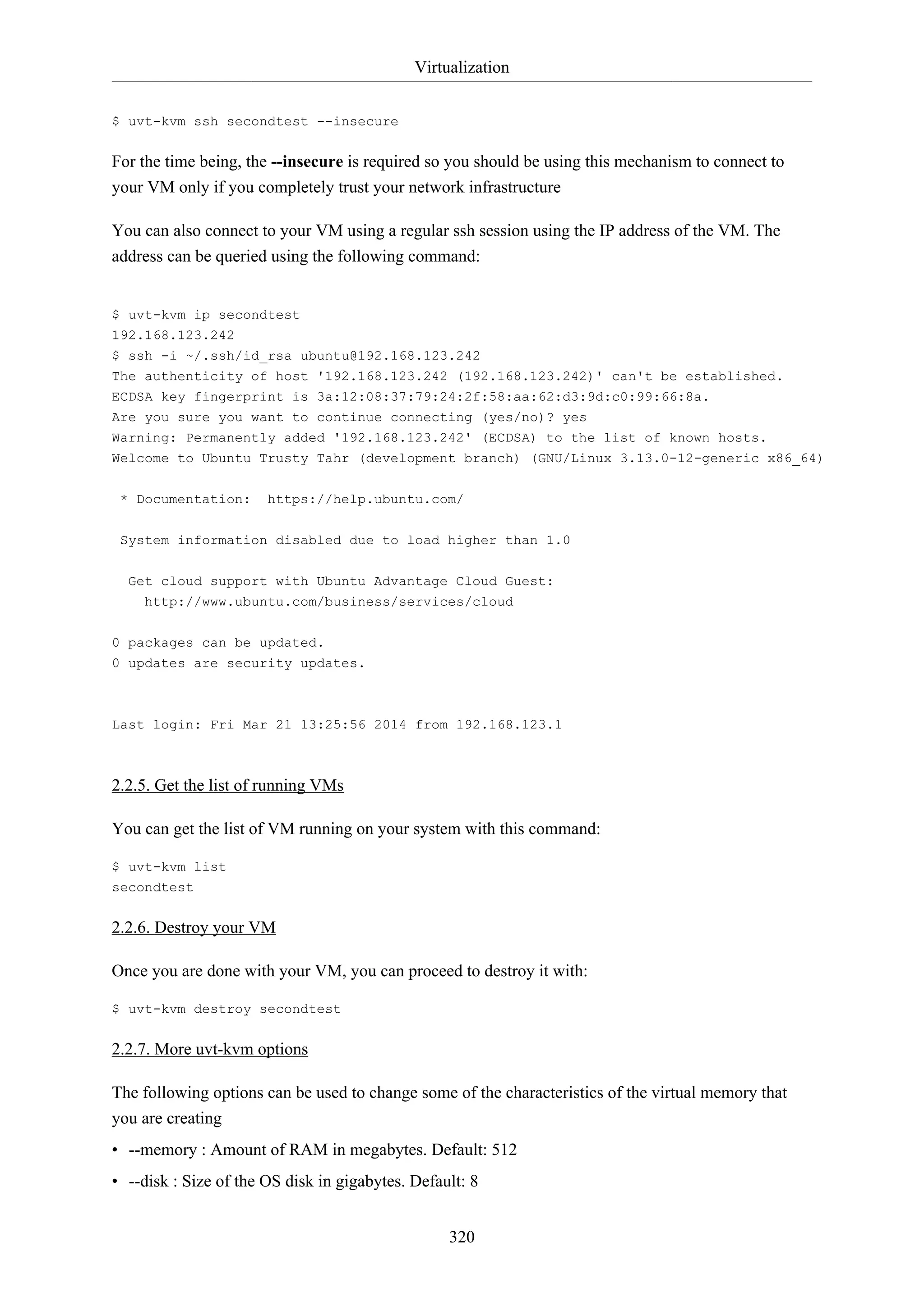 Virtualization
320
$ uvt-kvm ssh secondtest --insecure
For the time being, the --insecure is required so you should be using this mechanism to connect to
your VM only if you completely trust your network infrastructure
You can also connect to your VM using a regular ssh session using the IP address of the VM. The
address can be queried using the following command:
$ uvt-kvm ip secondtest
192.168.123.242
$ ssh -i ~/.ssh/id_rsa ubuntu@192.168.123.242
The authenticity of host '192.168.123.242 (192.168.123.242)' can't be established.
ECDSA key fingerprint is 3a:12:08:37:79:24:2f:58:aa:62:d3:9d:c0:99:66:8a.
Are you sure you want to continue connecting (yes/no)? yes
Warning: Permanently added '192.168.123.242' (ECDSA) to the list of known hosts.
Welcome to Ubuntu Trusty Tahr (development branch) (GNU/Linux 3.13.0-12-generic x86_64)
* Documentation: https://help.ubuntu.com/
System information disabled due to load higher than 1.0
Get cloud support with Ubuntu Advantage Cloud Guest:
http://www.ubuntu.com/business/services/cloud
0 packages can be updated.
0 updates are security updates.
Last login: Fri Mar 21 13:25:56 2014 from 192.168.123.1
2.2.5. Get the list of running VMs
You can get the list of VM running on your system with this command:
$ uvt-kvm list
secondtest
2.2.6. Destroy your VM
Once you are done with your VM, you can proceed to destroy it with:
$ uvt-kvm destroy secondtest
2.2.7. More uvt-kvm options
The following options can be used to change some of the characteristics of the virtual memory that
you are creating
• --memory : Amount of RAM in megabytes. Default: 512
• --disk : Size of the OS disk in gigabytes. Default: 8
 
