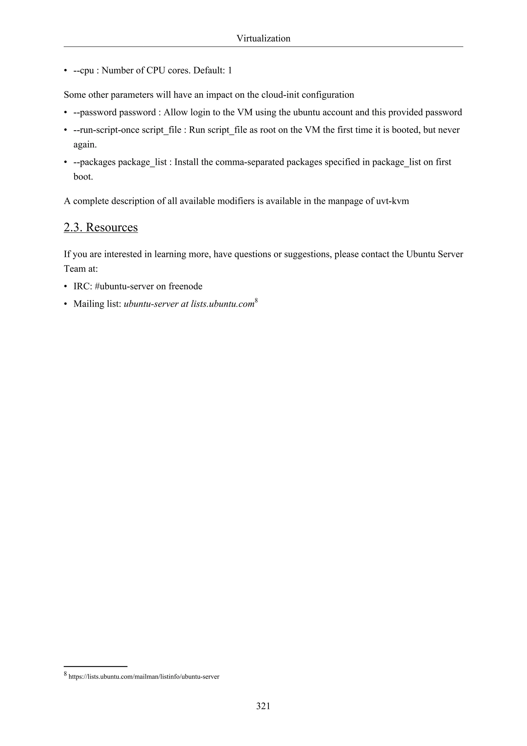 Virtualization
321
• --cpu : Number of CPU cores. Default: 1
Some other parameters will have an impact on the cloud-init configuration
• --password password : Allow login to the VM using the ubuntu account and this provided password
• --run-script-once script_file : Run script_file as root on the VM the first time it is booted, but never
again.
• --packages package_list : Install the comma-separated packages specified in package_list on first
boot.
A complete description of all available modifiers is available in the manpage of uvt-kvm
2.3. Resources
If you are interested in learning more, have questions or suggestions, please contact the Ubuntu Server
Team at:
• IRC: #ubuntu-server on freenode
• Mailing list: ubuntu-server at lists.ubuntu.com8
8 https://lists.ubuntu.com/mailman/listinfo/ubuntu-server
 