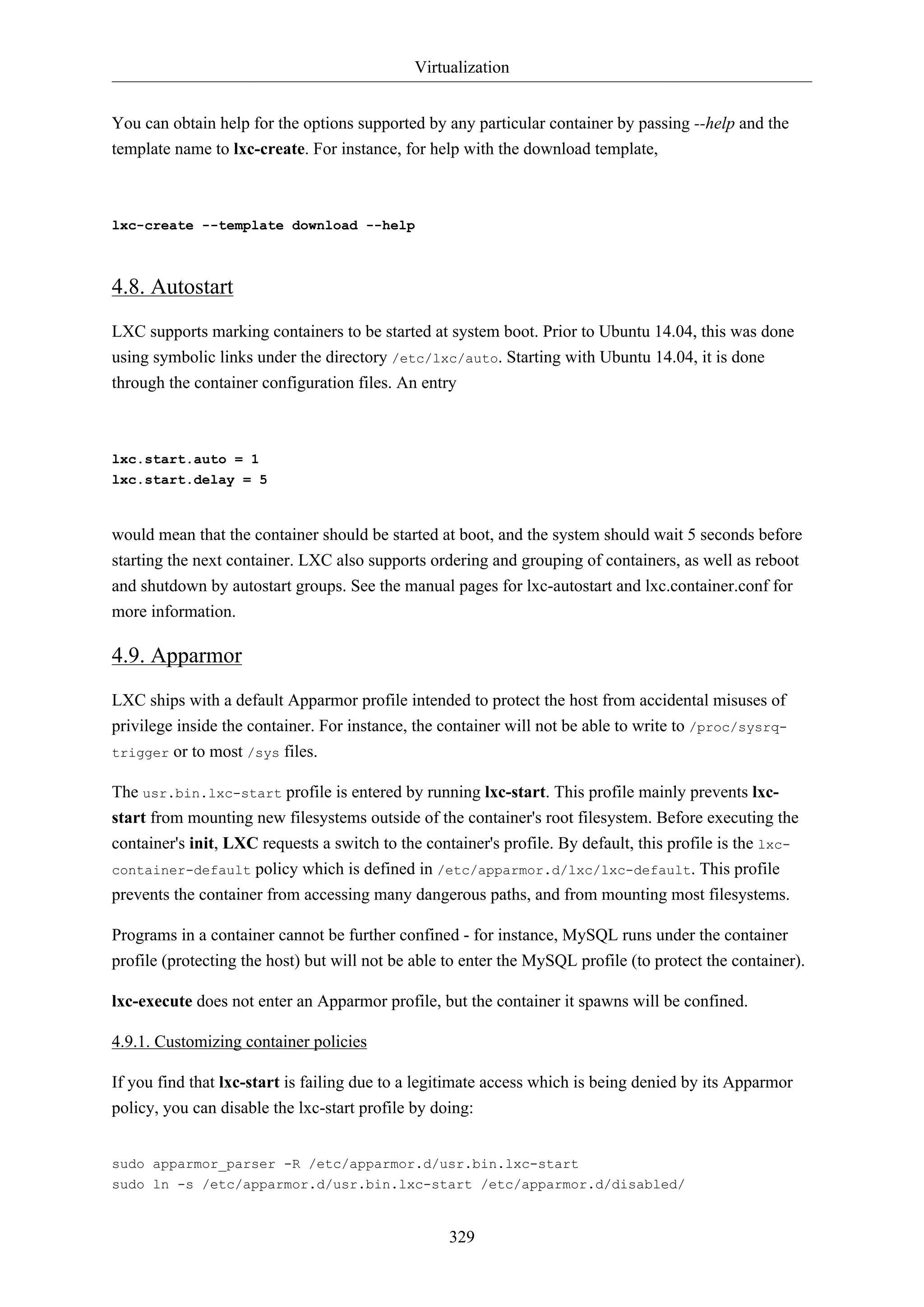 Virtualization
329
You can obtain help for the options supported by any particular container by passing --help and the
template name to lxc-create. For instance, for help with the download template,
lxc-create --template download --help
4.8. Autostart
LXC supports marking containers to be started at system boot. Prior to Ubuntu 14.04, this was done
using symbolic links under the directory /etc/lxc/auto. Starting with Ubuntu 14.04, it is done
through the container configuration files. An entry
lxc.start.auto = 1
lxc.start.delay = 5
would mean that the container should be started at boot, and the system should wait 5 seconds before
starting the next container. LXC also supports ordering and grouping of containers, as well as reboot
and shutdown by autostart groups. See the manual pages for lxc-autostart and lxc.container.conf for
more information.
4.9. Apparmor
LXC ships with a default Apparmor profile intended to protect the host from accidental misuses of
privilege inside the container. For instance, the container will not be able to write to /proc/sysrq-
trigger or to most /sys files.
The usr.bin.lxc-start profile is entered by running lxc-start. This profile mainly prevents lxc-
start from mounting new filesystems outside of the container's root filesystem. Before executing the
container's init, LXC requests a switch to the container's profile. By default, this profile is the lxc-
container-default policy which is defined in /etc/apparmor.d/lxc/lxc-default. This profile
prevents the container from accessing many dangerous paths, and from mounting most filesystems.
Programs in a container cannot be further confined - for instance, MySQL runs under the container
profile (protecting the host) but will not be able to enter the MySQL profile (to protect the container).
lxc-execute does not enter an Apparmor profile, but the container it spawns will be confined.
4.9.1. Customizing container policies
If you find that lxc-start is failing due to a legitimate access which is being denied by its Apparmor
policy, you can disable the lxc-start profile by doing:
sudo apparmor_parser -R /etc/apparmor.d/usr.bin.lxc-start
sudo ln -s /etc/apparmor.d/usr.bin.lxc-start /etc/apparmor.d/disabled/
 