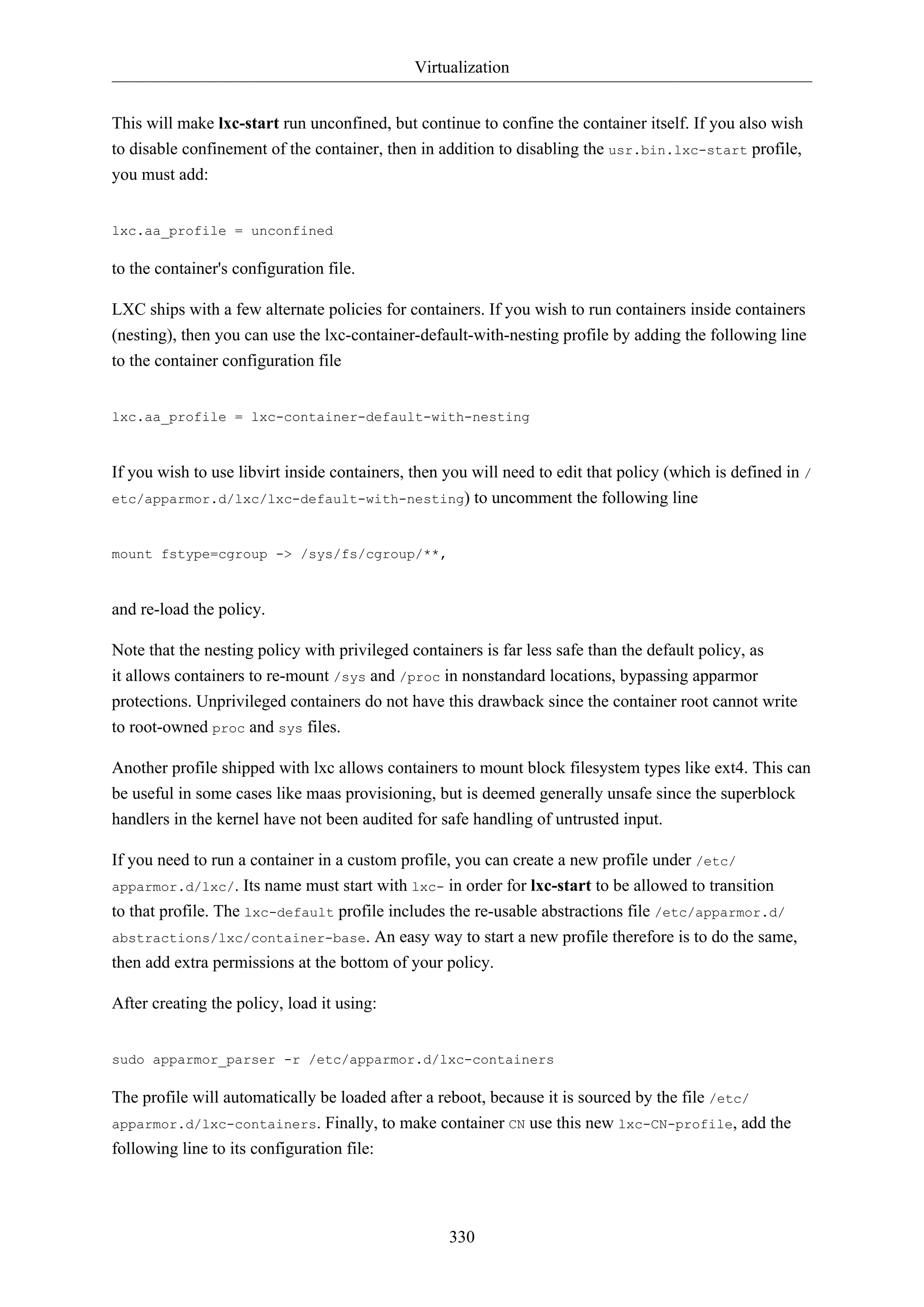 Virtualization
330
This will make lxc-start run unconfined, but continue to confine the container itself. If you also wish
to disable confinement of the container, then in addition to disabling the usr.bin.lxc-start profile,
you must add:
lxc.aa_profile = unconfined
to the container's configuration file.
LXC ships with a few alternate policies for containers. If you wish to run containers inside containers
(nesting), then you can use the lxc-container-default-with-nesting profile by adding the following line
to the container configuration file
lxc.aa_profile = lxc-container-default-with-nesting
If you wish to use libvirt inside containers, then you will need to edit that policy (which is defined in /
etc/apparmor.d/lxc/lxc-default-with-nesting) to uncomment the following line
mount fstype=cgroup -> /sys/fs/cgroup/**,
and re-load the policy.
Note that the nesting policy with privileged containers is far less safe than the default policy, as
it allows containers to re-mount /sys and /proc in nonstandard locations, bypassing apparmor
protections. Unprivileged containers do not have this drawback since the container root cannot write
to root-owned proc and sys files.
Another profile shipped with lxc allows containers to mount block filesystem types like ext4. This can
be useful in some cases like maas provisioning, but is deemed generally unsafe since the superblock
handlers in the kernel have not been audited for safe handling of untrusted input.
If you need to run a container in a custom profile, you can create a new profile under /etc/
apparmor.d/lxc/. Its name must start with lxc- in order for lxc-start to be allowed to transition
to that profile. The lxc-default profile includes the re-usable abstractions file /etc/apparmor.d/
abstractions/lxc/container-base. An easy way to start a new profile therefore is to do the same,
then add extra permissions at the bottom of your policy.
After creating the policy, load it using:
sudo apparmor_parser -r /etc/apparmor.d/lxc-containers
The profile will automatically be loaded after a reboot, because it is sourced by the file /etc/
apparmor.d/lxc-containers. Finally, to make container CN use this new lxc-CN-profile, add the
following line to its configuration file:
 
