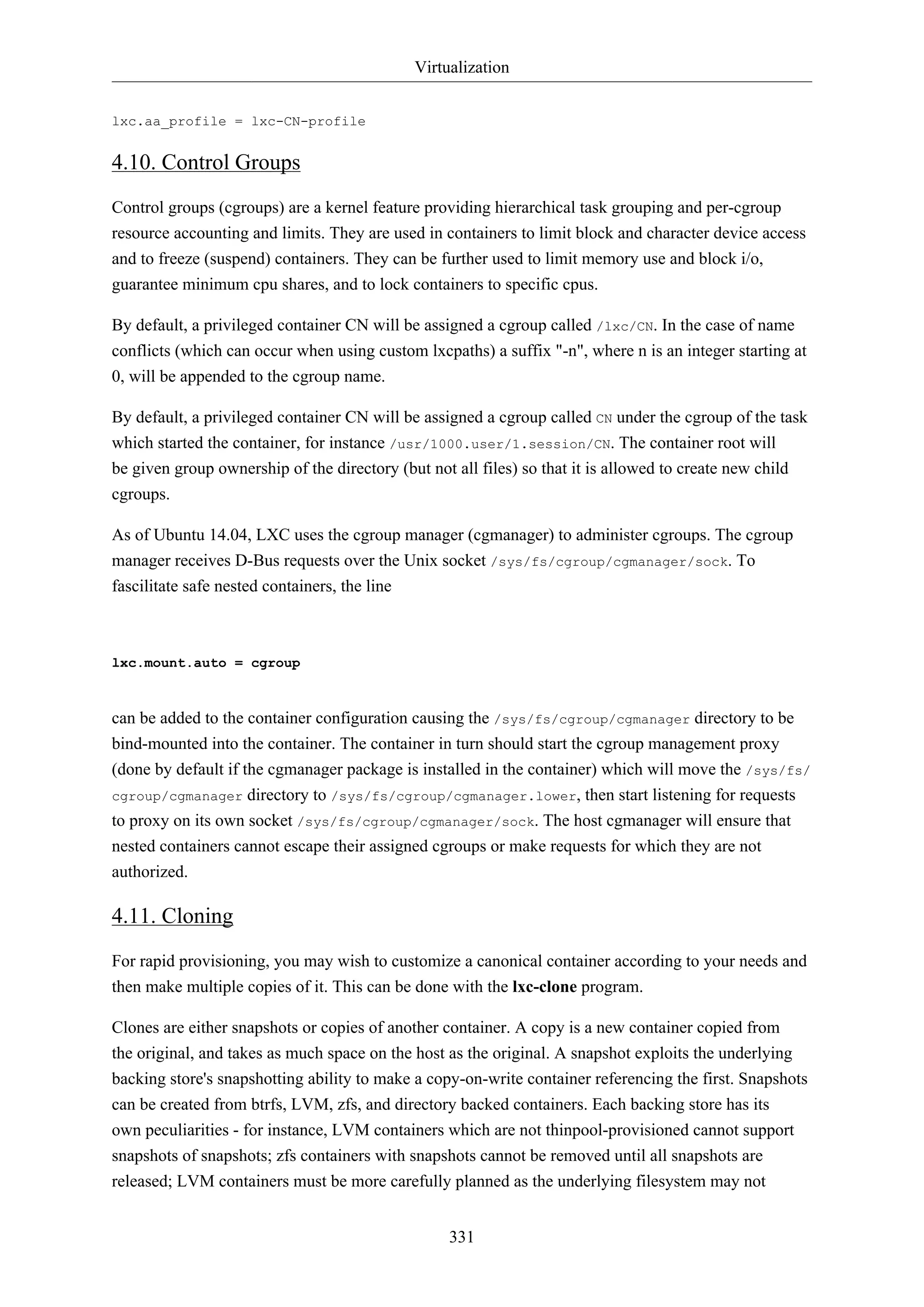 Virtualization
331
lxc.aa_profile = lxc-CN-profile
4.10. Control Groups
Control groups (cgroups) are a kernel feature providing hierarchical task grouping and per-cgroup
resource accounting and limits. They are used in containers to limit block and character device access
and to freeze (suspend) containers. They can be further used to limit memory use and block i/o,
guarantee minimum cpu shares, and to lock containers to specific cpus.
By default, a privileged container CN will be assigned a cgroup called /lxc/CN. In the case of name
conflicts (which can occur when using custom lxcpaths) a suffix "-n", where n is an integer starting at
0, will be appended to the cgroup name.
By default, a privileged container CN will be assigned a cgroup called CN under the cgroup of the task
which started the container, for instance /usr/1000.user/1.session/CN. The container root will
be given group ownership of the directory (but not all files) so that it is allowed to create new child
cgroups.
As of Ubuntu 14.04, LXC uses the cgroup manager (cgmanager) to administer cgroups. The cgroup
manager receives D-Bus requests over the Unix socket /sys/fs/cgroup/cgmanager/sock. To
fascilitate safe nested containers, the line
lxc.mount.auto = cgroup
can be added to the container configuration causing the /sys/fs/cgroup/cgmanager directory to be
bind-mounted into the container. The container in turn should start the cgroup management proxy
(done by default if the cgmanager package is installed in the container) which will move the /sys/fs/
cgroup/cgmanager directory to /sys/fs/cgroup/cgmanager.lower, then start listening for requests
to proxy on its own socket /sys/fs/cgroup/cgmanager/sock. The host cgmanager will ensure that
nested containers cannot escape their assigned cgroups or make requests for which they are not
authorized.
4.11. Cloning
For rapid provisioning, you may wish to customize a canonical container according to your needs and
then make multiple copies of it. This can be done with the lxc-clone program.
Clones are either snapshots or copies of another container. A copy is a new container copied from
the original, and takes as much space on the host as the original. A snapshot exploits the underlying
backing store's snapshotting ability to make a copy-on-write container referencing the first. Snapshots
can be created from btrfs, LVM, zfs, and directory backed containers. Each backing store has its
own peculiarities - for instance, LVM containers which are not thinpool-provisioned cannot support
snapshots of snapshots; zfs containers with snapshots cannot be removed until all snapshots are
released; LVM containers must be more carefully planned as the underlying filesystem may not
 