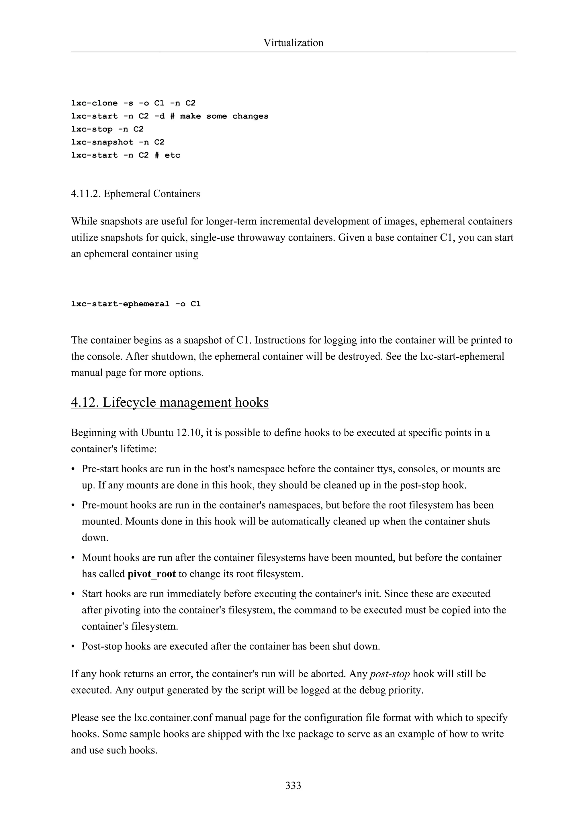 Virtualization
333
lxc-clone -s -o C1 -n C2
lxc-start -n C2 -d # make some changes
lxc-stop -n C2
lxc-snapshot -n C2
lxc-start -n C2 # etc
4.11.2. Ephemeral Containers
While snapshots are useful for longer-term incremental development of images, ephemeral containers
utilize snapshots for quick, single-use throwaway containers. Given a base container C1, you can start
an ephemeral container using
lxc-start-ephemeral -o C1
The container begins as a snapshot of C1. Instructions for logging into the container will be printed to
the console. After shutdown, the ephemeral container will be destroyed. See the lxc-start-ephemeral
manual page for more options.
4.12. Lifecycle management hooks
Beginning with Ubuntu 12.10, it is possible to define hooks to be executed at specific points in a
container's lifetime:
• Pre-start hooks are run in the host's namespace before the container ttys, consoles, or mounts are
up. If any mounts are done in this hook, they should be cleaned up in the post-stop hook.
• Pre-mount hooks are run in the container's namespaces, but before the root filesystem has been
mounted. Mounts done in this hook will be automatically cleaned up when the container shuts
down.
• Mount hooks are run after the container filesystems have been mounted, but before the container
has called pivot_root to change its root filesystem.
• Start hooks are run immediately before executing the container's init. Since these are executed
after pivoting into the container's filesystem, the command to be executed must be copied into the
container's filesystem.
• Post-stop hooks are executed after the container has been shut down.
If any hook returns an error, the container's run will be aborted. Any post-stop hook will still be
executed. Any output generated by the script will be logged at the debug priority.
Please see the lxc.container.conf manual page for the configuration file format with which to specify
hooks. Some sample hooks are shipped with the lxc package to serve as an example of how to write
and use such hooks.
 