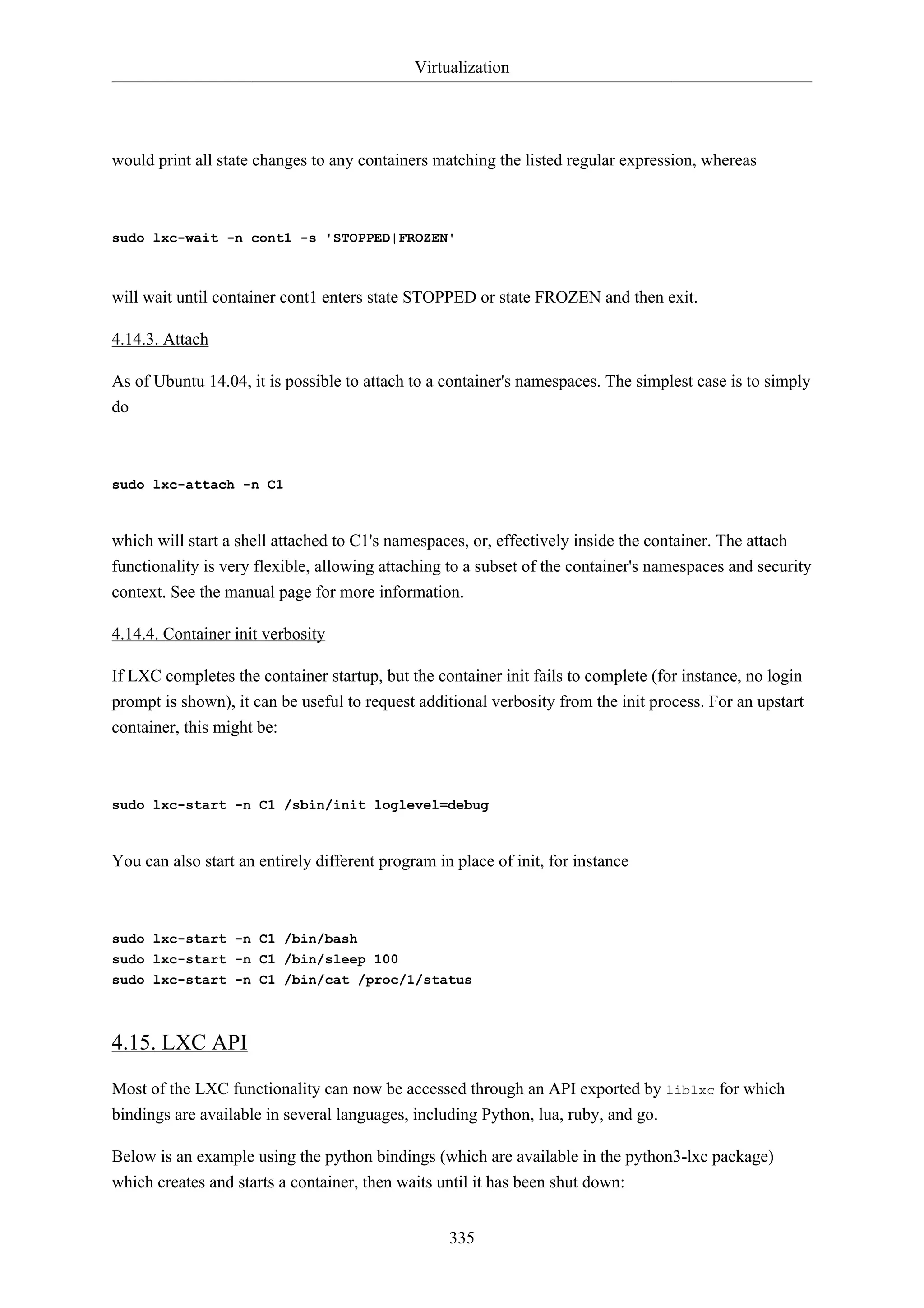 Virtualization
335
would print all state changes to any containers matching the listed regular expression, whereas
sudo lxc-wait -n cont1 -s 'STOPPED|FROZEN'
will wait until container cont1 enters state STOPPED or state FROZEN and then exit.
4.14.3. Attach
As of Ubuntu 14.04, it is possible to attach to a container's namespaces. The simplest case is to simply
do
sudo lxc-attach -n C1
which will start a shell attached to C1's namespaces, or, effectively inside the container. The attach
functionality is very flexible, allowing attaching to a subset of the container's namespaces and security
context. See the manual page for more information.
4.14.4. Container init verbosity
If LXC completes the container startup, but the container init fails to complete (for instance, no login
prompt is shown), it can be useful to request additional verbosity from the init process. For an upstart
container, this might be:
sudo lxc-start -n C1 /sbin/init loglevel=debug
You can also start an entirely different program in place of init, for instance
sudo lxc-start -n C1 /bin/bash
sudo lxc-start -n C1 /bin/sleep 100
sudo lxc-start -n C1 /bin/cat /proc/1/status
4.15. LXC API
Most of the LXC functionality can now be accessed through an API exported by liblxc for which
bindings are available in several languages, including Python, lua, ruby, and go.
Below is an example using the python bindings (which are available in the python3-lxc package)
which creates and starts a container, then waits until it has been shut down:
 