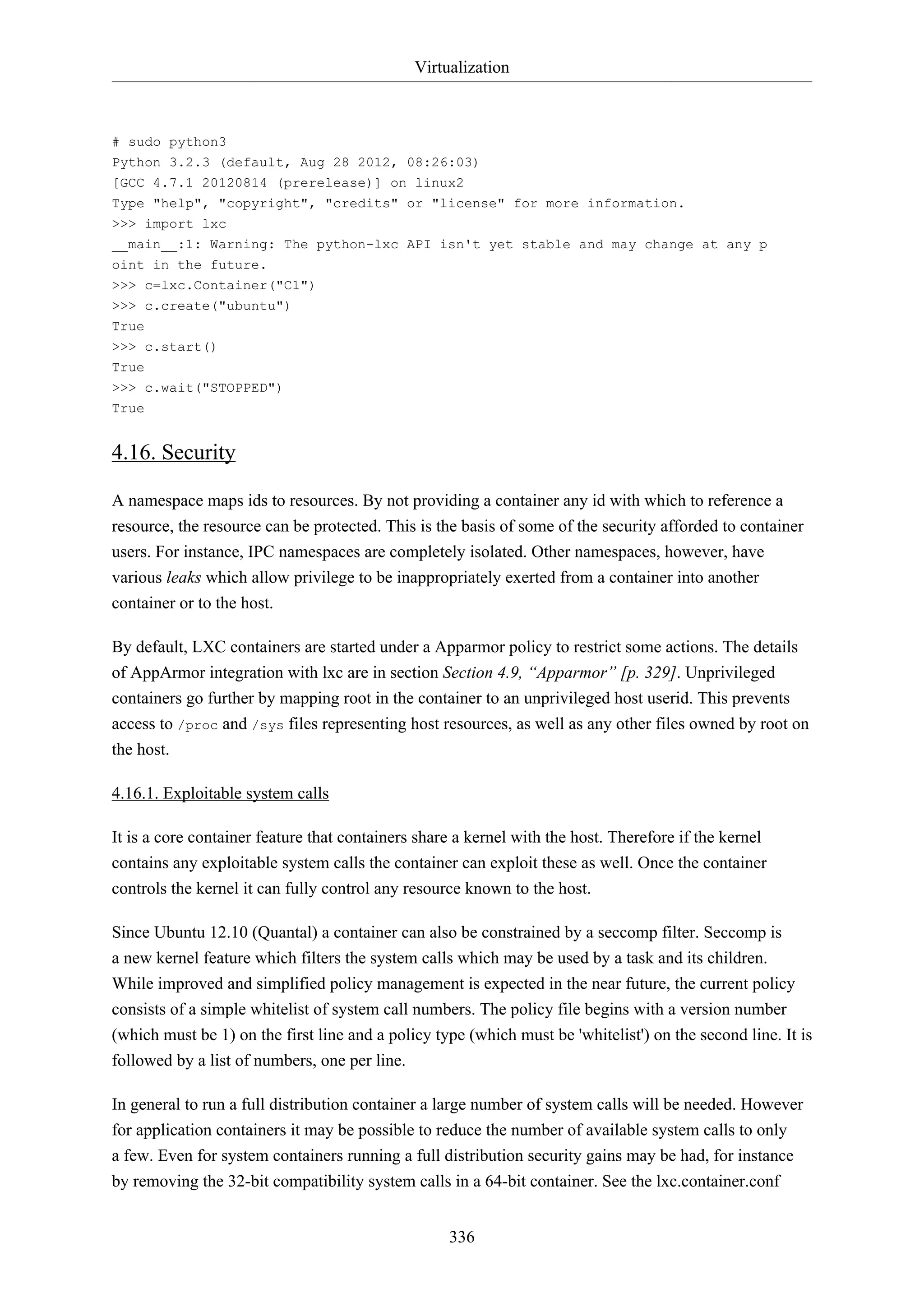 Virtualization
336
# sudo python3
Python 3.2.3 (default, Aug 28 2012, 08:26:03)
[GCC 4.7.1 20120814 (prerelease)] on linux2
Type "help", "copyright", "credits" or "license" for more information.
>>> import lxc
__main__:1: Warning: The python-lxc API isn't yet stable and may change at any p
oint in the future.
>>> c=lxc.Container("C1")
>>> c.create("ubuntu")
True
>>> c.start()
True
>>> c.wait("STOPPED")
True
4.16. Security
A namespace maps ids to resources. By not providing a container any id with which to reference a
resource, the resource can be protected. This is the basis of some of the security afforded to container
users. For instance, IPC namespaces are completely isolated. Other namespaces, however, have
various leaks which allow privilege to be inappropriately exerted from a container into another
container or to the host.
By default, LXC containers are started under a Apparmor policy to restrict some actions. The details
of AppArmor integration with lxc are in section Section 4.9, “Apparmor” [p. 329]. Unprivileged
containers go further by mapping root in the container to an unprivileged host userid. This prevents
access to /proc and /sys files representing host resources, as well as any other files owned by root on
the host.
4.16.1. Exploitable system calls
It is a core container feature that containers share a kernel with the host. Therefore if the kernel
contains any exploitable system calls the container can exploit these as well. Once the container
controls the kernel it can fully control any resource known to the host.
Since Ubuntu 12.10 (Quantal) a container can also be constrained by a seccomp filter. Seccomp is
a new kernel feature which filters the system calls which may be used by a task and its children.
While improved and simplified policy management is expected in the near future, the current policy
consists of a simple whitelist of system call numbers. The policy file begins with a version number
(which must be 1) on the first line and a policy type (which must be 'whitelist') on the second line. It is
followed by a list of numbers, one per line.
In general to run a full distribution container a large number of system calls will be needed. However
for application containers it may be possible to reduce the number of available system calls to only
a few. Even for system containers running a full distribution security gains may be had, for instance
by removing the 32-bit compatibility system calls in a 64-bit container. See the lxc.container.conf
 