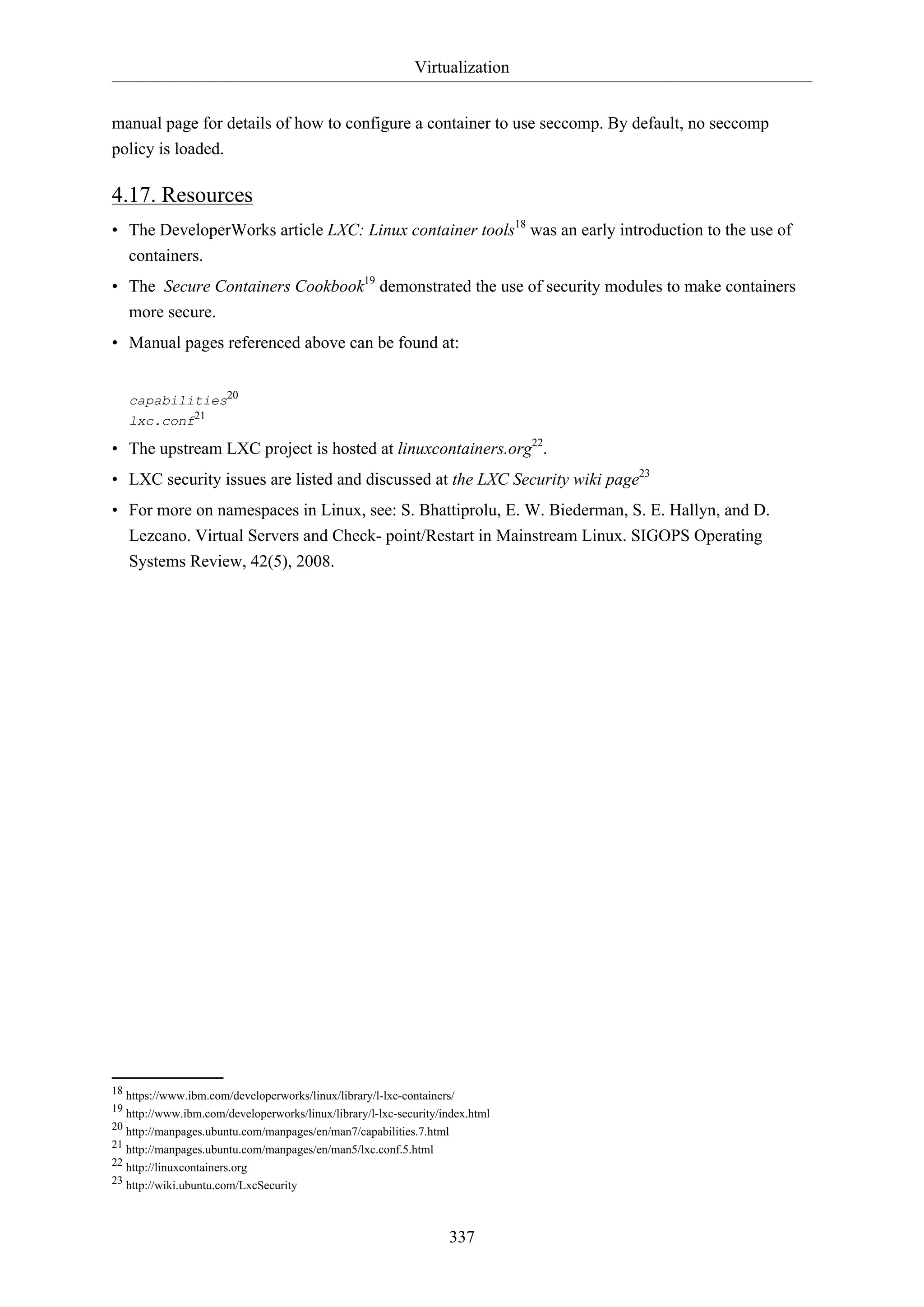 Virtualization
337
manual page for details of how to configure a container to use seccomp. By default, no seccomp
policy is loaded.
4.17. Resources
• The DeveloperWorks article LXC: Linux container tools18
was an early introduction to the use of
containers.
• The Secure Containers Cookbook19
demonstrated the use of security modules to make containers
more secure.
• Manual pages referenced above can be found at:
capabilities20
lxc.conf21
• The upstream LXC project is hosted at linuxcontainers.org22
.
• LXC security issues are listed and discussed at the LXC Security wiki page23
• For more on namespaces in Linux, see: S. Bhattiprolu, E. W. Biederman, S. E. Hallyn, and D.
Lezcano. Virtual Servers and Check- point/Restart in Mainstream Linux. SIGOPS Operating
Systems Review, 42(5), 2008.
18 https://www.ibm.com/developerworks/linux/library/l-lxc-containers/
19 http://www.ibm.com/developerworks/linux/library/l-lxc-security/index.html
20 http://manpages.ubuntu.com/manpages/en/man7/capabilities.7.html
21 http://manpages.ubuntu.com/manpages/en/man5/lxc.conf.5.html
22 http://linuxcontainers.org
23 http://wiki.ubuntu.com/LxcSecurity
 