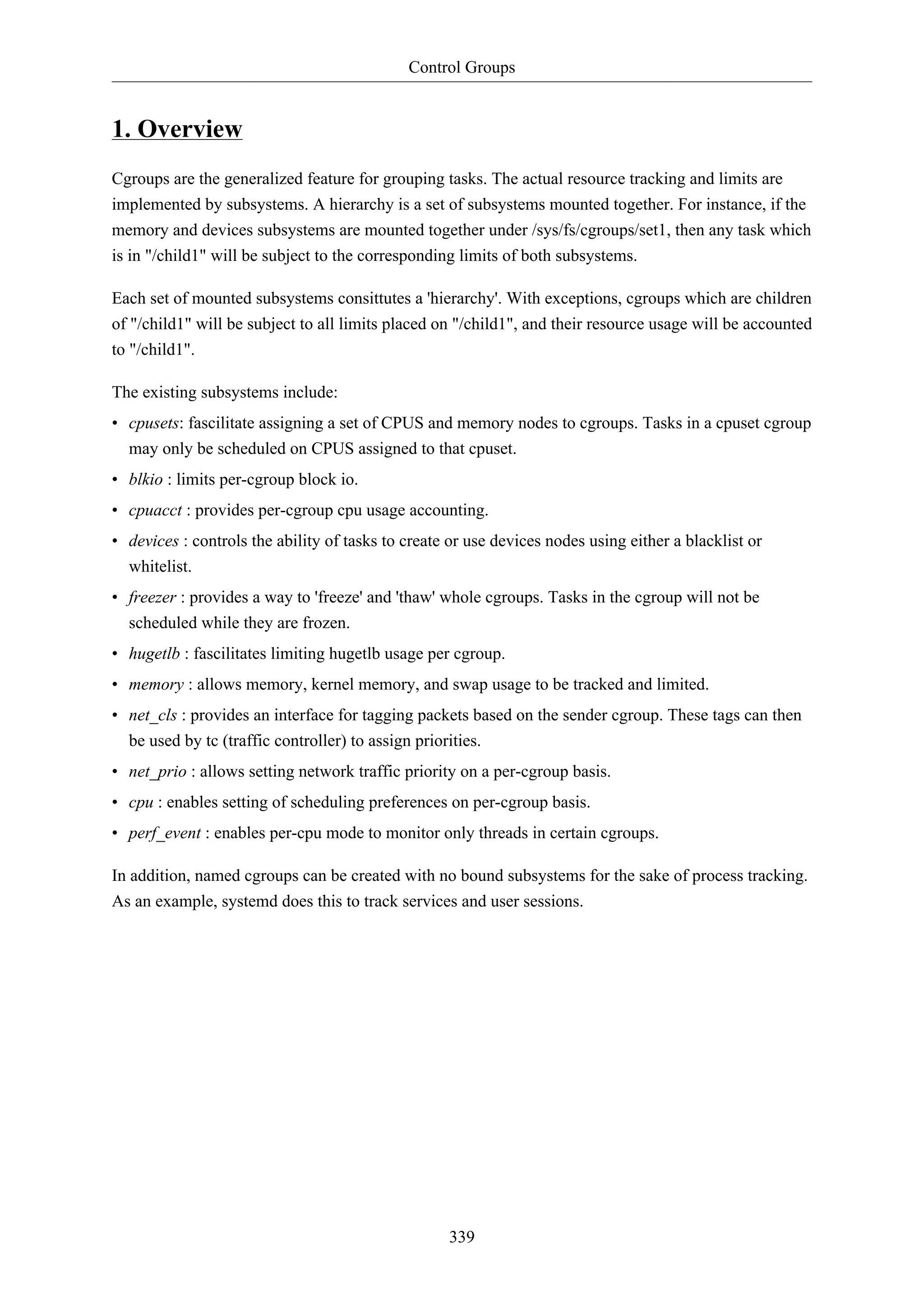 Control Groups
339
1. Overview
Cgroups are the generalized feature for grouping tasks. The actual resource tracking and limits are
implemented by subsystems. A hierarchy is a set of subsystems mounted together. For instance, if the
memory and devices subsystems are mounted together under /sys/fs/cgroups/set1, then any task which
is in "/child1" will be subject to the corresponding limits of both subsystems.
Each set of mounted subsystems consittutes a 'hierarchy'. With exceptions, cgroups which are children
of "/child1" will be subject to all limits placed on "/child1", and their resource usage will be accounted
to "/child1".
The existing subsystems include:
• cpusets: fascilitate assigning a set of CPUS and memory nodes to cgroups. Tasks in a cpuset cgroup
may only be scheduled on CPUS assigned to that cpuset.
• blkio : limits per-cgroup block io.
• cpuacct : provides per-cgroup cpu usage accounting.
• devices : controls the ability of tasks to create or use devices nodes using either a blacklist or
whitelist.
• freezer : provides a way to 'freeze' and 'thaw' whole cgroups. Tasks in the cgroup will not be
scheduled while they are frozen.
• hugetlb : fascilitates limiting hugetlb usage per cgroup.
• memory : allows memory, kernel memory, and swap usage to be tracked and limited.
• net_cls : provides an interface for tagging packets based on the sender cgroup. These tags can then
be used by tc (traffic controller) to assign priorities.
• net_prio : allows setting network traffic priority on a per-cgroup basis.
• cpu : enables setting of scheduling preferences on per-cgroup basis.
• perf_event : enables per-cpu mode to monitor only threads in certain cgroups.
In addition, named cgroups can be created with no bound subsystems for the sake of process tracking.
As an example, systemd does this to track services and user sessions.
 