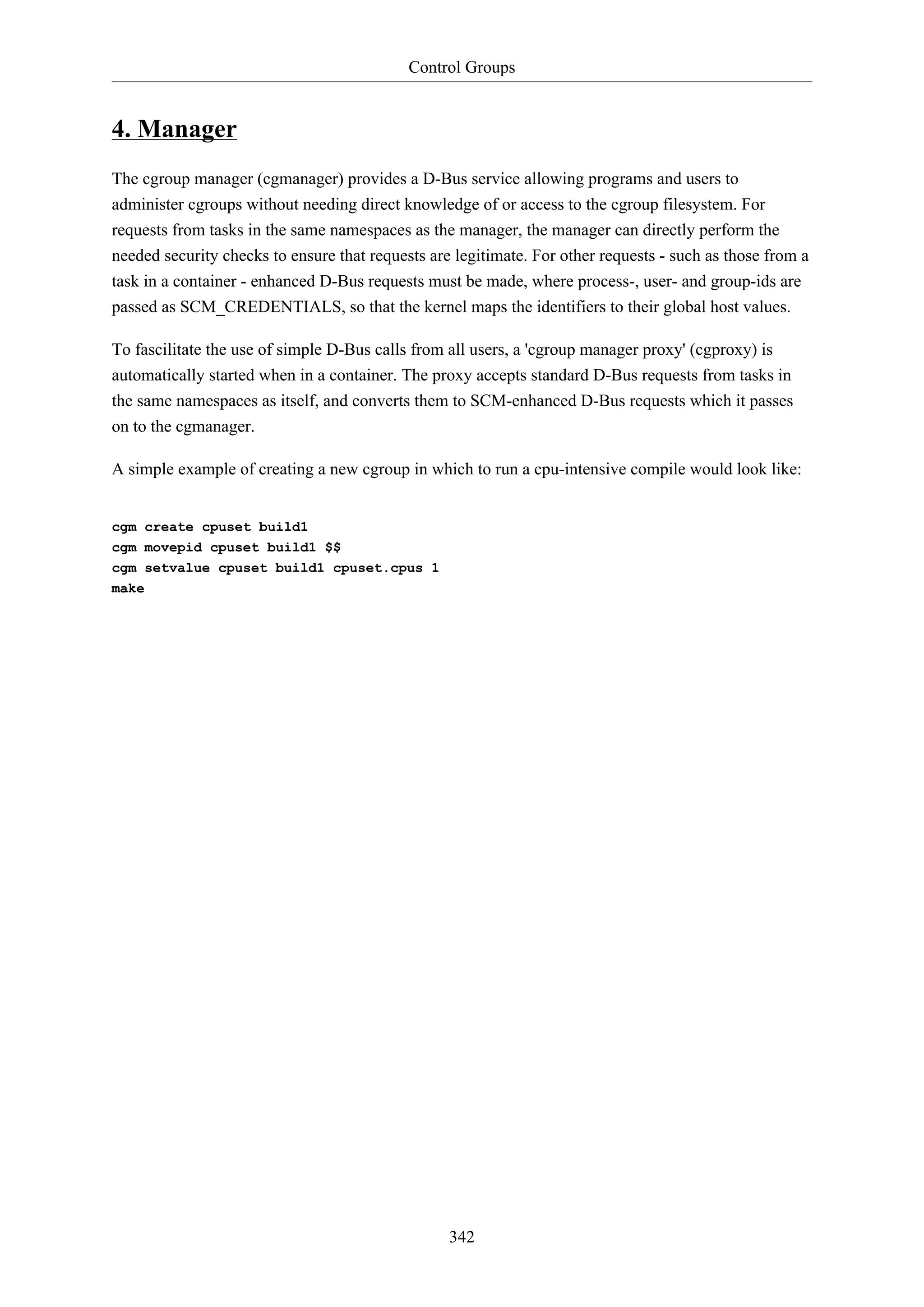 Control Groups
342
4. Manager
The cgroup manager (cgmanager) provides a D-Bus service allowing programs and users to
administer cgroups without needing direct knowledge of or access to the cgroup filesystem. For
requests from tasks in the same namespaces as the manager, the manager can directly perform the
needed security checks to ensure that requests are legitimate. For other requests - such as those from a
task in a container - enhanced D-Bus requests must be made, where process-, user- and group-ids are
passed as SCM_CREDENTIALS, so that the kernel maps the identifiers to their global host values.
To fascilitate the use of simple D-Bus calls from all users, a 'cgroup manager proxy' (cgproxy) is
automatically started when in a container. The proxy accepts standard D-Bus requests from tasks in
the same namespaces as itself, and converts them to SCM-enhanced D-Bus requests which it passes
on to the cgmanager.
A simple example of creating a new cgroup in which to run a cpu-intensive compile would look like:
cgm create cpuset build1
cgm movepid cpuset build1 $$
cgm setvalue cpuset build1 cpuset.cpus 1
make
 