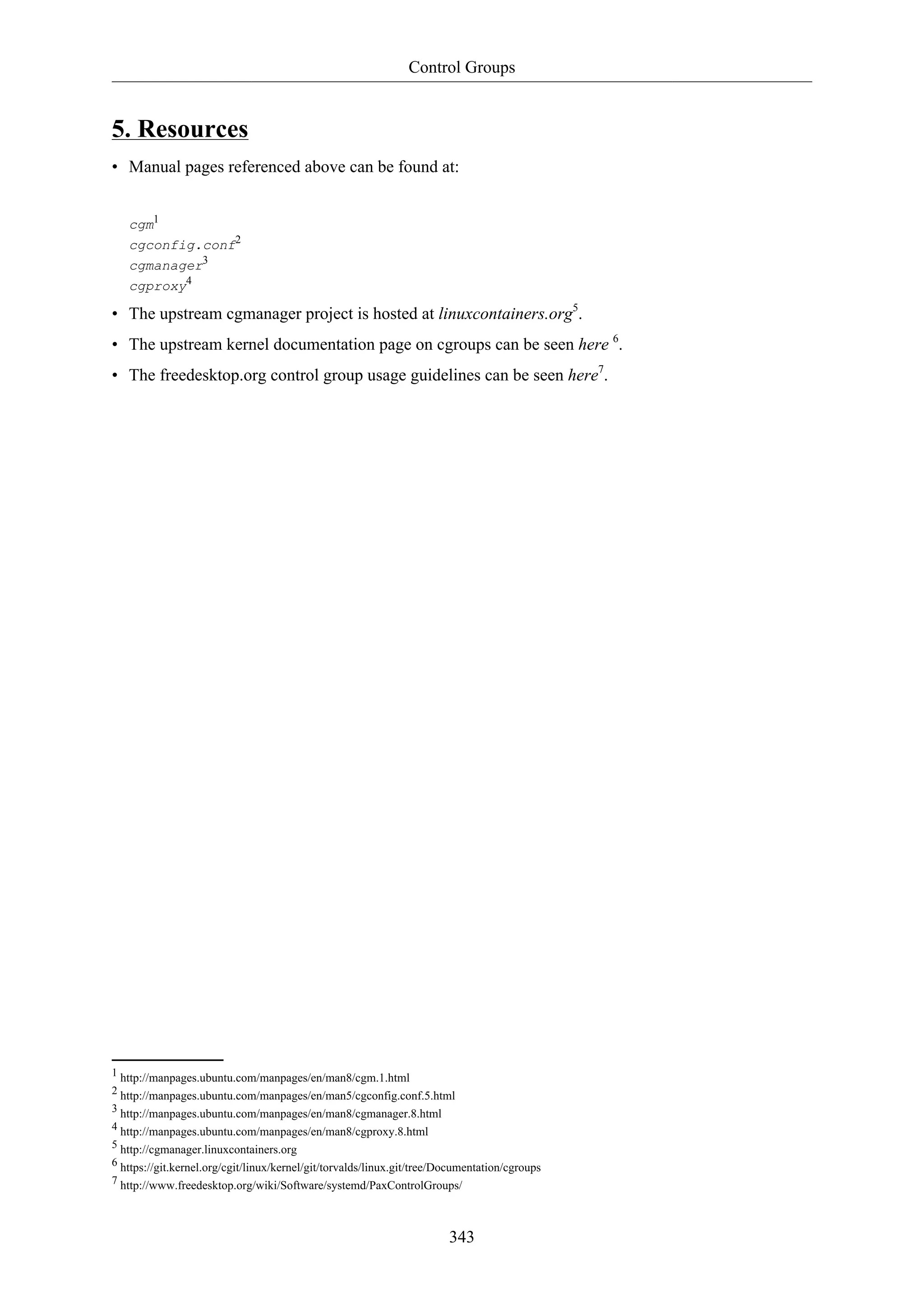 Control Groups
343
5. Resources
• Manual pages referenced above can be found at:
cgm1
cgconfig.conf2
cgmanager3
cgproxy4
• The upstream cgmanager project is hosted at linuxcontainers.org5
.
• The upstream kernel documentation page on cgroups can be seen here 6
.
• The freedesktop.org control group usage guidelines can be seen here7
.
1 http://manpages.ubuntu.com/manpages/en/man8/cgm.1.html
2 http://manpages.ubuntu.com/manpages/en/man5/cgconfig.conf.5.html
3 http://manpages.ubuntu.com/manpages/en/man8/cgmanager.8.html
4 http://manpages.ubuntu.com/manpages/en/man8/cgproxy.8.html
5 http://cgmanager.linuxcontainers.org
6 https://git.kernel.org/cgit/linux/kernel/git/torvalds/linux.git/tree/Documentation/cgroups
7 http://www.freedesktop.org/wiki/Software/systemd/PaxControlGroups/
 