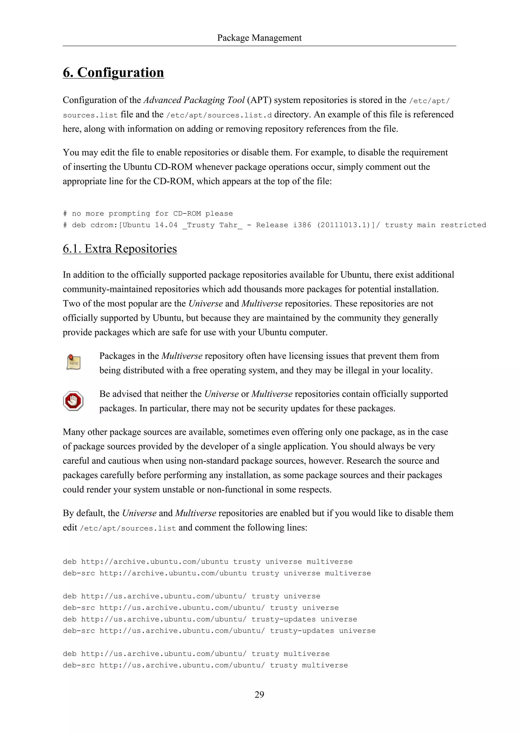 Package Management
29
6. Configuration
Configuration of the Advanced Packaging Tool (APT) system repositories is stored in the /etc/apt/
sources.list file and the /etc/apt/sources.list.d directory. An example of this file is referenced
here, along with information on adding or removing repository references from the file.
You may edit the file to enable repositories or disable them. For example, to disable the requirement
of inserting the Ubuntu CD-ROM whenever package operations occur, simply comment out the
appropriate line for the CD-ROM, which appears at the top of the file:
# no more prompting for CD-ROM please
# deb cdrom:[Ubuntu 14.04 _Trusty Tahr_ - Release i386 (20111013.1)]/ trusty main restricted
6.1. Extra Repositories
In addition to the officially supported package repositories available for Ubuntu, there exist additional
community-maintained repositories which add thousands more packages for potential installation.
Two of the most popular are the Universe and Multiverse repositories. These repositories are not
officially supported by Ubuntu, but because they are maintained by the community they generally
provide packages which are safe for use with your Ubuntu computer.
Packages in the Multiverse repository often have licensing issues that prevent them from
being distributed with a free operating system, and they may be illegal in your locality.
Be advised that neither the Universe or Multiverse repositories contain officially supported
packages. In particular, there may not be security updates for these packages.
Many other package sources are available, sometimes even offering only one package, as in the case
of package sources provided by the developer of a single application. You should always be very
careful and cautious when using non-standard package sources, however. Research the source and
packages carefully before performing any installation, as some package sources and their packages
could render your system unstable or non-functional in some respects.
By default, the Universe and Multiverse repositories are enabled but if you would like to disable them
edit /etc/apt/sources.list and comment the following lines:
deb http://archive.ubuntu.com/ubuntu trusty universe multiverse
deb-src http://archive.ubuntu.com/ubuntu trusty universe multiverse
deb http://us.archive.ubuntu.com/ubuntu/ trusty universe
deb-src http://us.archive.ubuntu.com/ubuntu/ trusty universe
deb http://us.archive.ubuntu.com/ubuntu/ trusty-updates universe
deb-src http://us.archive.ubuntu.com/ubuntu/ trusty-updates universe
deb http://us.archive.ubuntu.com/ubuntu/ trusty multiverse
deb-src http://us.archive.ubuntu.com/ubuntu/ trusty multiverse
 