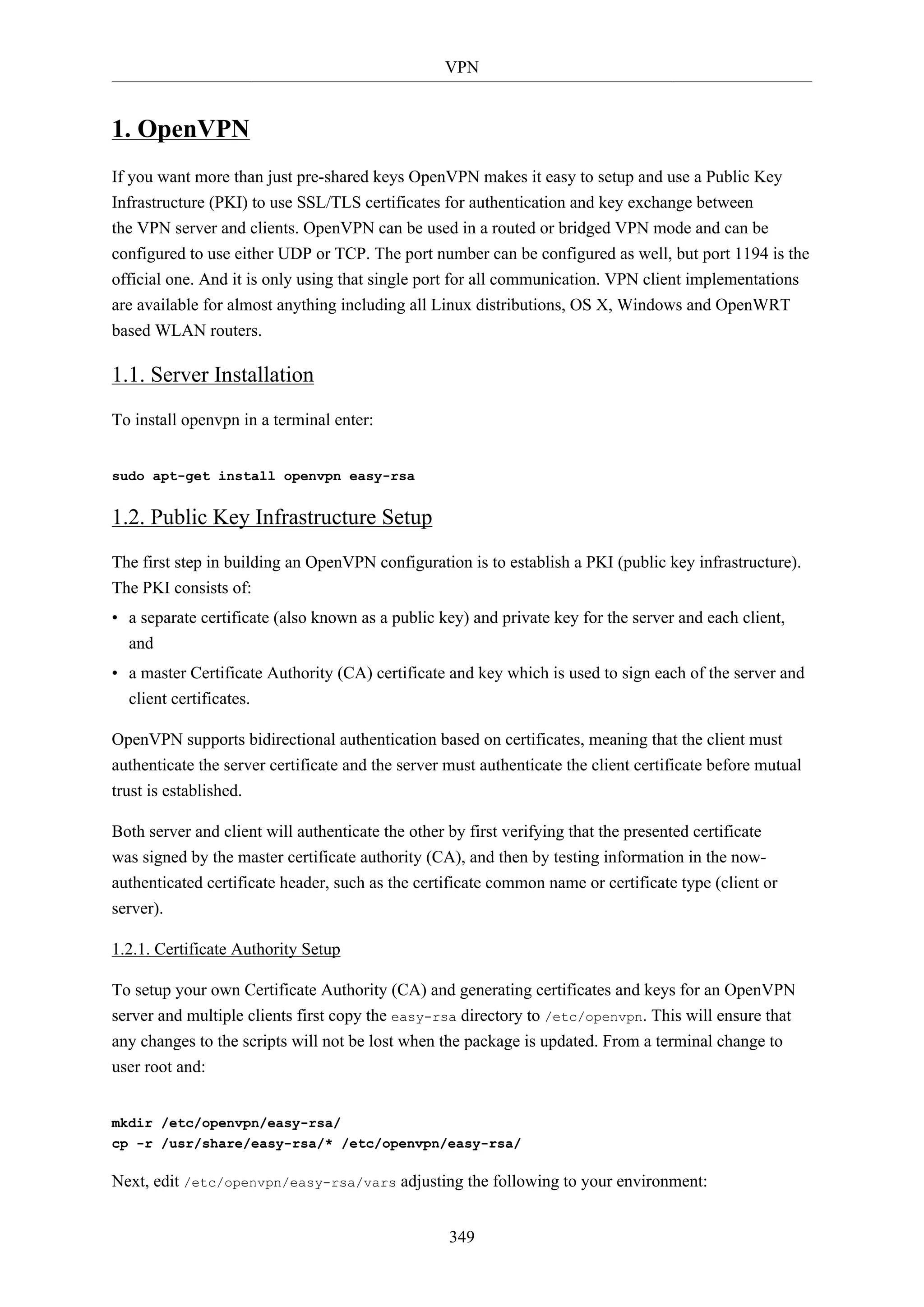 VPN
349
1. OpenVPN
If you want more than just pre-shared keys OpenVPN makes it easy to setup and use a Public Key
Infrastructure (PKI) to use SSL/TLS certificates for authentication and key exchange between
the VPN server and clients. OpenVPN can be used in a routed or bridged VPN mode and can be
configured to use either UDP or TCP. The port number can be configured as well, but port 1194 is the
official one. And it is only using that single port for all communication. VPN client implementations
are available for almost anything including all Linux distributions, OS X, Windows and OpenWRT
based WLAN routers.
1.1. Server Installation
To install openvpn in a terminal enter:
sudo apt-get install openvpn easy-rsa
1.2. Public Key Infrastructure Setup
The first step in building an OpenVPN configuration is to establish a PKI (public key infrastructure).
The PKI consists of:
• a separate certificate (also known as a public key) and private key for the server and each client,
and
• a master Certificate Authority (CA) certificate and key which is used to sign each of the server and
client certificates.
OpenVPN supports bidirectional authentication based on certificates, meaning that the client must
authenticate the server certificate and the server must authenticate the client certificate before mutual
trust is established.
Both server and client will authenticate the other by first verifying that the presented certificate
was signed by the master certificate authority (CA), and then by testing information in the now-
authenticated certificate header, such as the certificate common name or certificate type (client or
server).
1.2.1. Certificate Authority Setup
To setup your own Certificate Authority (CA) and generating certificates and keys for an OpenVPN
server and multiple clients first copy the easy-rsa directory to /etc/openvpn. This will ensure that
any changes to the scripts will not be lost when the package is updated. From a terminal change to
user root and:
mkdir /etc/openvpn/easy-rsa/
cp -r /usr/share/easy-rsa/* /etc/openvpn/easy-rsa/
Next, edit /etc/openvpn/easy-rsa/vars adjusting the following to your environment:
 