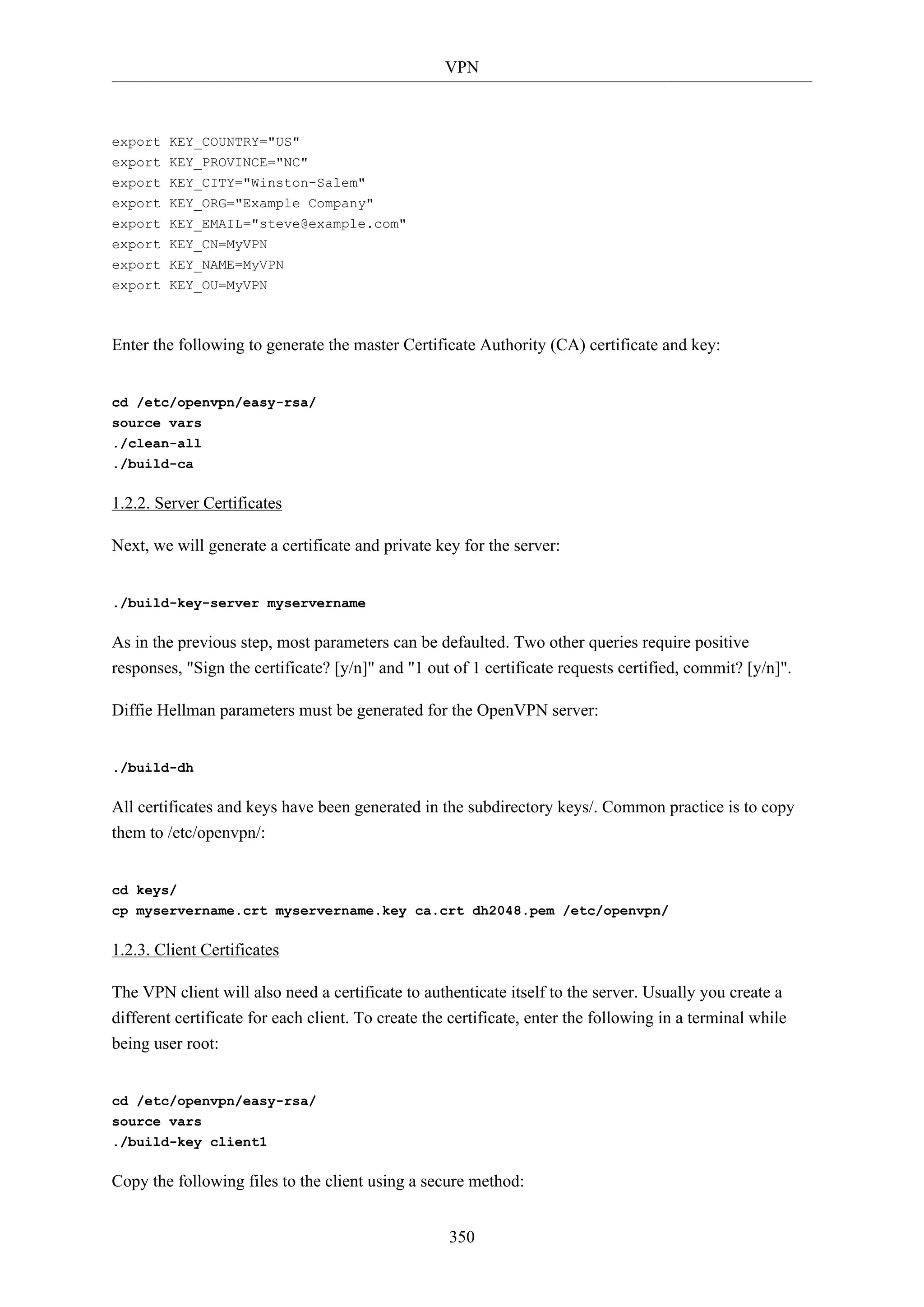 VPN
350
export KEY_COUNTRY="US"
export KEY_PROVINCE="NC"
export KEY_CITY="Winston-Salem"
export KEY_ORG="Example Company"
export KEY_EMAIL="steve@example.com"
export KEY_CN=MyVPN
export KEY_NAME=MyVPN
export KEY_OU=MyVPN
Enter the following to generate the master Certificate Authority (CA) certificate and key:
cd /etc/openvpn/easy-rsa/
source vars
./clean-all
./build-ca
1.2.2. Server Certificates
Next, we will generate a certificate and private key for the server:
./build-key-server myservername
As in the previous step, most parameters can be defaulted. Two other queries require positive
responses, "Sign the certificate? [y/n]" and "1 out of 1 certificate requests certified, commit? [y/n]".
Diffie Hellman parameters must be generated for the OpenVPN server:
./build-dh
All certificates and keys have been generated in the subdirectory keys/. Common practice is to copy
them to /etc/openvpn/:
cd keys/
cp myservername.crt myservername.key ca.crt dh2048.pem /etc/openvpn/
1.2.3. Client Certificates
The VPN client will also need a certificate to authenticate itself to the server. Usually you create a
different certificate for each client. To create the certificate, enter the following in a terminal while
being user root:
cd /etc/openvpn/easy-rsa/
source vars
./build-key client1
Copy the following files to the client using a secure method:
 
