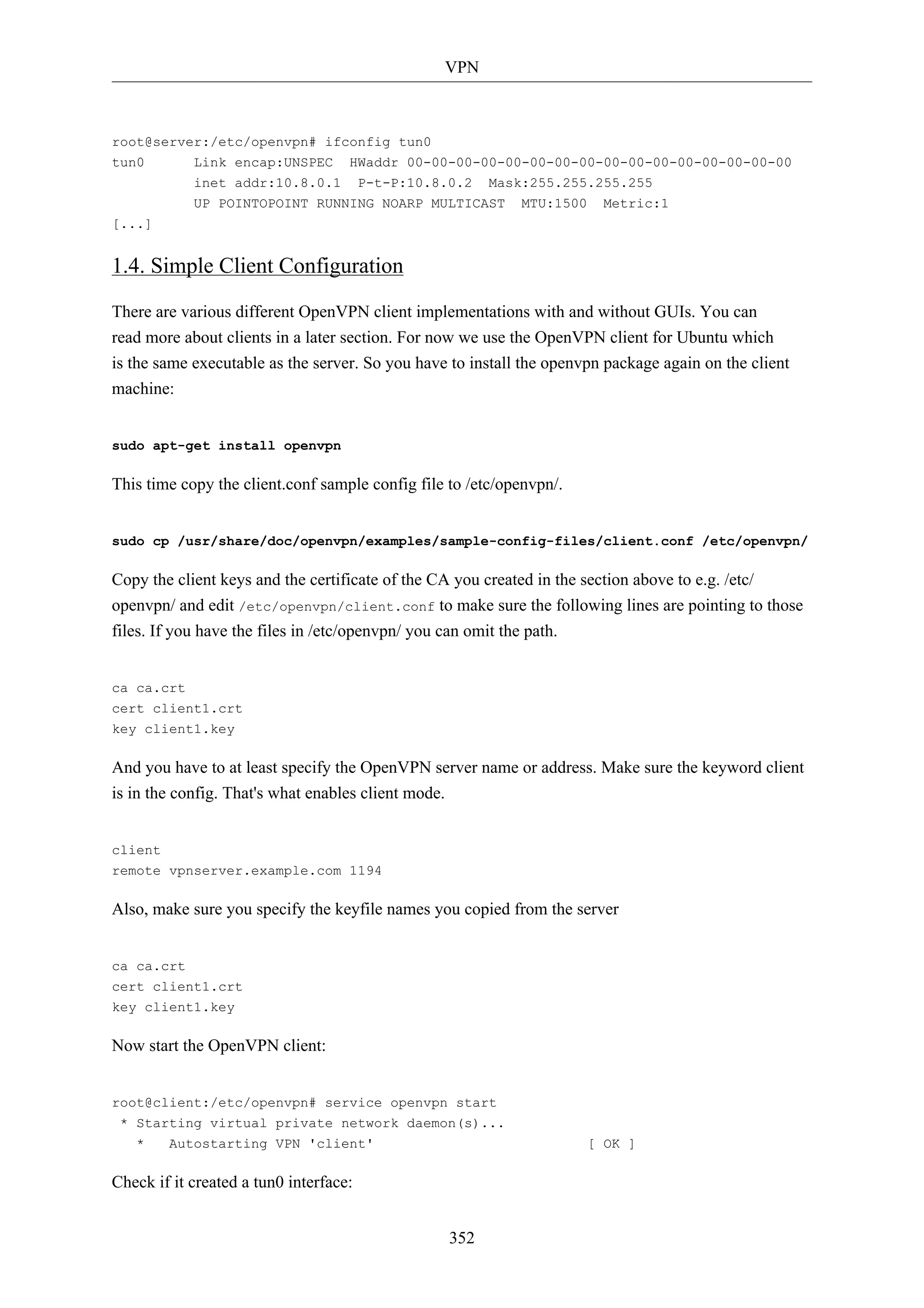 VPN
352
root@server:/etc/openvpn# ifconfig tun0
tun0 Link encap:UNSPEC HWaddr 00-00-00-00-00-00-00-00-00-00-00-00-00-00-00-00
inet addr:10.8.0.1 P-t-P:10.8.0.2 Mask:255.255.255.255
UP POINTOPOINT RUNNING NOARP MULTICAST MTU:1500 Metric:1
[...]
1.4. Simple Client Configuration
There are various different OpenVPN client implementations with and without GUIs. You can
read more about clients in a later section. For now we use the OpenVPN client for Ubuntu which
is the same executable as the server. So you have to install the openvpn package again on the client
machine:
sudo apt-get install openvpn
This time copy the client.conf sample config file to /etc/openvpn/.
sudo cp /usr/share/doc/openvpn/examples/sample-config-files/client.conf /etc/openvpn/
Copy the client keys and the certificate of the CA you created in the section above to e.g. /etc/
openvpn/ and edit /etc/openvpn/client.conf to make sure the following lines are pointing to those
files. If you have the files in /etc/openvpn/ you can omit the path.
ca ca.crt
cert client1.crt
key client1.key
And you have to at least specify the OpenVPN server name or address. Make sure the keyword client
is in the config. That's what enables client mode.
client
remote vpnserver.example.com 1194
Also, make sure you specify the keyfile names you copied from the server
ca ca.crt
cert client1.crt
key client1.key
Now start the OpenVPN client:
root@client:/etc/openvpn# service openvpn start
* Starting virtual private network daemon(s)...
* Autostarting VPN 'client' [ OK ]
Check if it created a tun0 interface:
 