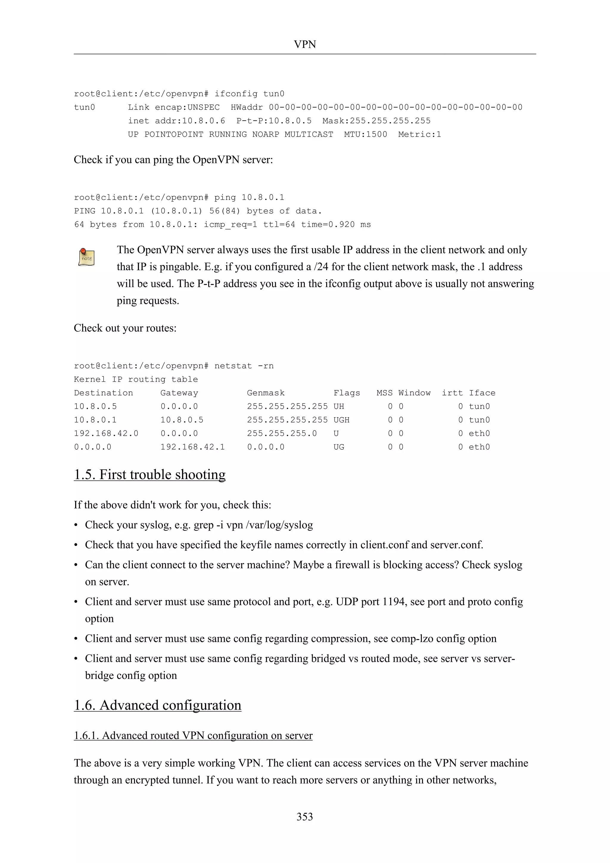 VPN
353
root@client:/etc/openvpn# ifconfig tun0
tun0 Link encap:UNSPEC HWaddr 00-00-00-00-00-00-00-00-00-00-00-00-00-00-00-00
inet addr:10.8.0.6 P-t-P:10.8.0.5 Mask:255.255.255.255
UP POINTOPOINT RUNNING NOARP MULTICAST MTU:1500 Metric:1
Check if you can ping the OpenVPN server:
root@client:/etc/openvpn# ping 10.8.0.1
PING 10.8.0.1 (10.8.0.1) 56(84) bytes of data.
64 bytes from 10.8.0.1: icmp_req=1 ttl=64 time=0.920 ms
The OpenVPN server always uses the first usable IP address in the client network and only
that IP is pingable. E.g. if you configured a /24 for the client network mask, the .1 address
will be used. The P-t-P address you see in the ifconfig output above is usually not answering
ping requests.
Check out your routes:
root@client:/etc/openvpn# netstat -rn
Kernel IP routing table
Destination Gateway Genmask Flags MSS Window irtt Iface
10.8.0.5 0.0.0.0 255.255.255.255 UH 0 0 0 tun0
10.8.0.1 10.8.0.5 255.255.255.255 UGH 0 0 0 tun0
192.168.42.0 0.0.0.0 255.255.255.0 U 0 0 0 eth0
0.0.0.0 192.168.42.1 0.0.0.0 UG 0 0 0 eth0
1.5. First trouble shooting
If the above didn't work for you, check this:
• Check your syslog, e.g. grep -i vpn /var/log/syslog
• Check that you have specified the keyfile names correctly in client.conf and server.conf.
• Can the client connect to the server machine? Maybe a firewall is blocking access? Check syslog
on server.
• Client and server must use same protocol and port, e.g. UDP port 1194, see port and proto config
option
• Client and server must use same config regarding compression, see comp-lzo config option
• Client and server must use same config regarding bridged vs routed mode, see server vs server-
bridge config option
1.6. Advanced configuration
1.6.1. Advanced routed VPN configuration on server
The above is a very simple working VPN. The client can access services on the VPN server machine
through an encrypted tunnel. If you want to reach more servers or anything in other networks,
 