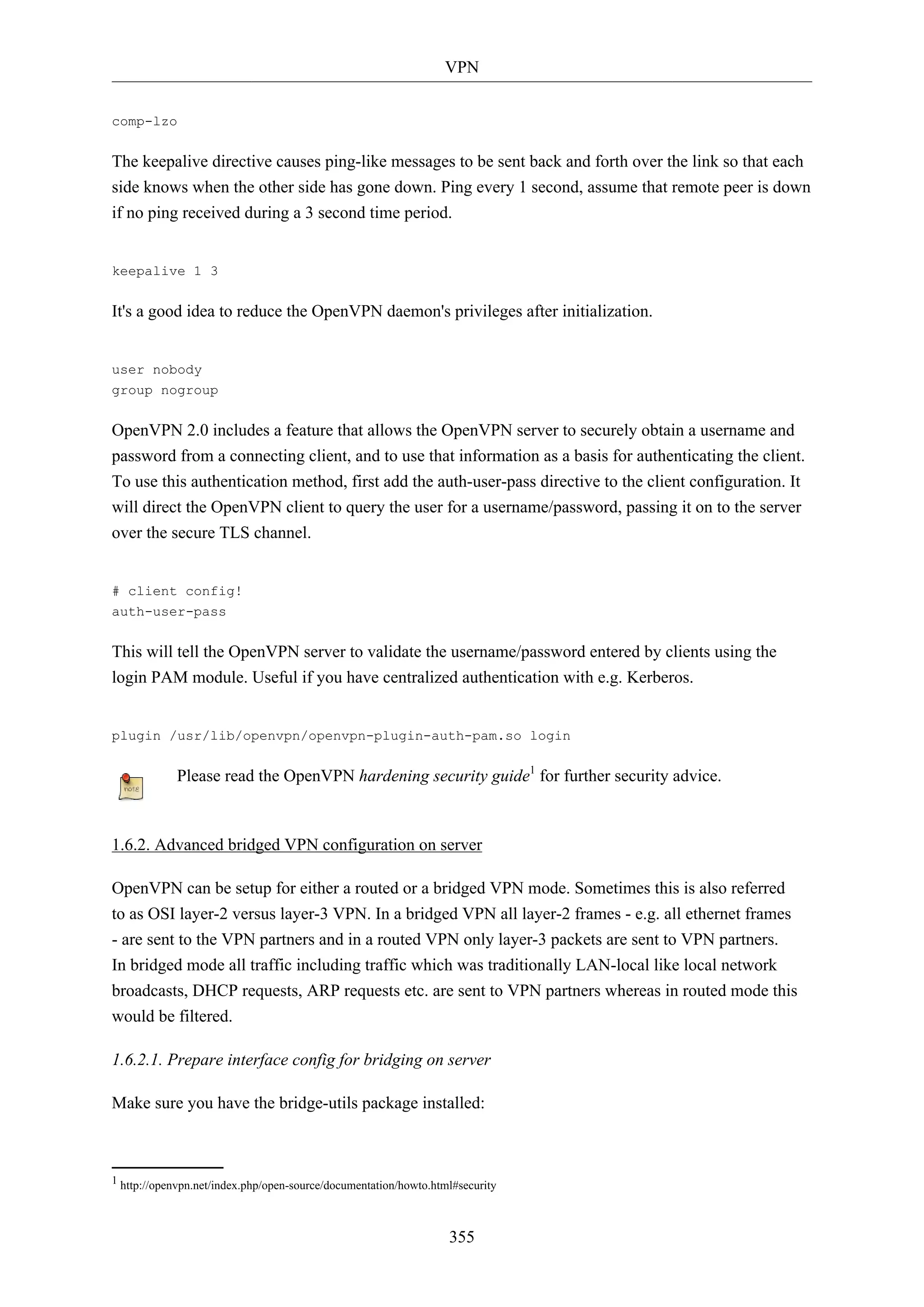 VPN
355
comp-lzo
The keepalive directive causes ping-like messages to be sent back and forth over the link so that each
side knows when the other side has gone down. Ping every 1 second, assume that remote peer is down
if no ping received during a 3 second time period.
keepalive 1 3
It's a good idea to reduce the OpenVPN daemon's privileges after initialization.
user nobody
group nogroup
OpenVPN 2.0 includes a feature that allows the OpenVPN server to securely obtain a username and
password from a connecting client, and to use that information as a basis for authenticating the client.
To use this authentication method, first add the auth-user-pass directive to the client configuration. It
will direct the OpenVPN client to query the user for a username/password, passing it on to the server
over the secure TLS channel.
# client config!
auth-user-pass
This will tell the OpenVPN server to validate the username/password entered by clients using the
login PAM module. Useful if you have centralized authentication with e.g. Kerberos.
plugin /usr/lib/openvpn/openvpn-plugin-auth-pam.so login
Please read the OpenVPN hardening security guide1
for further security advice.
1.6.2. Advanced bridged VPN configuration on server
OpenVPN can be setup for either a routed or a bridged VPN mode. Sometimes this is also referred
to as OSI layer-2 versus layer-3 VPN. In a bridged VPN all layer-2 frames - e.g. all ethernet frames
- are sent to the VPN partners and in a routed VPN only layer-3 packets are sent to VPN partners.
In bridged mode all traffic including traffic which was traditionally LAN-local like local network
broadcasts, DHCP requests, ARP requests etc. are sent to VPN partners whereas in routed mode this
would be filtered.
1.6.2.1. Prepare interface config for bridging on server
Make sure you have the bridge-utils package installed:
1 http://openvpn.net/index.php/open-source/documentation/howto.html#security
 