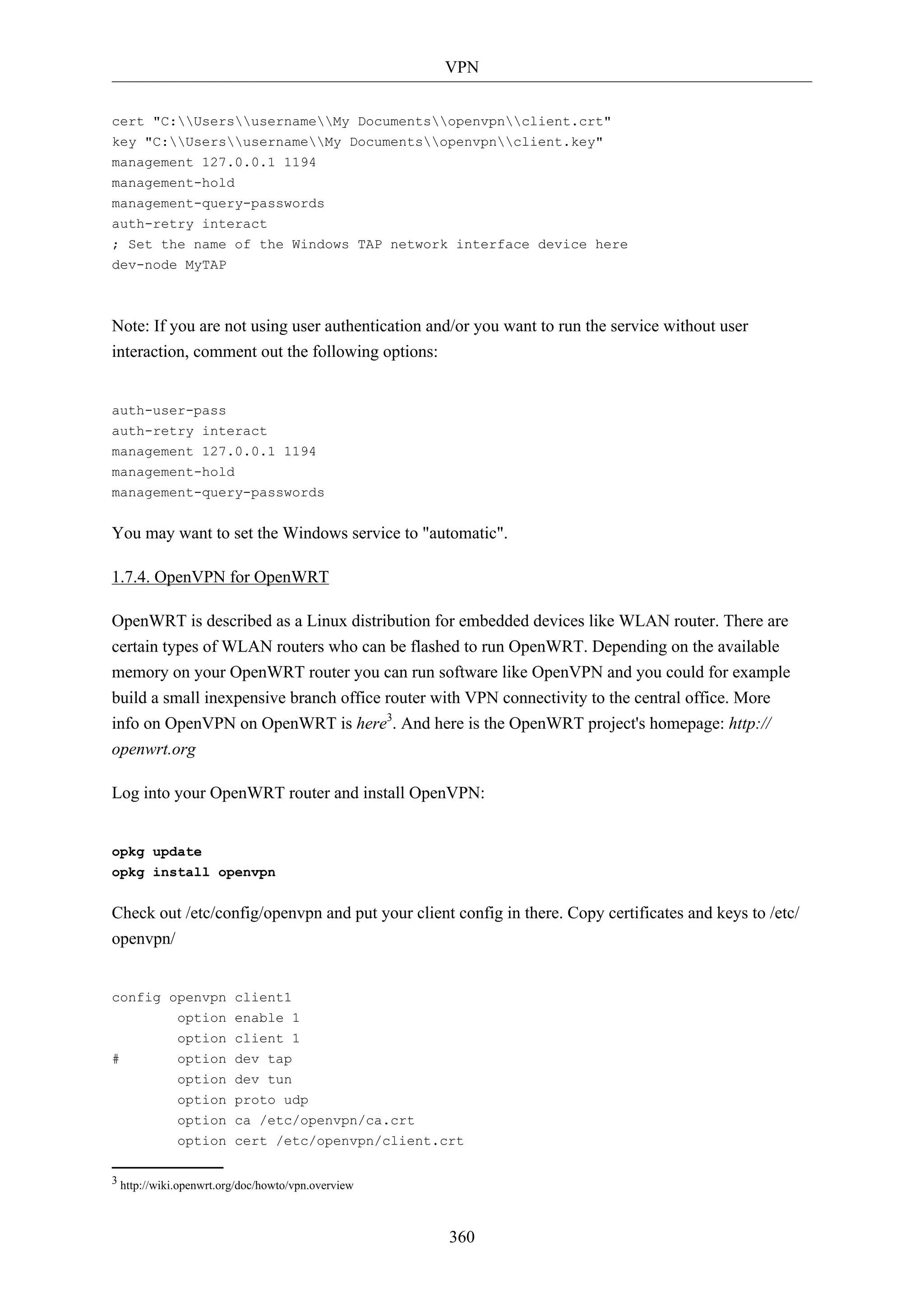 VPN
360
cert "C:UsersusernameMy Documentsopenvpnclient.crt"
key "C:UsersusernameMy Documentsopenvpnclient.key"
management 127.0.0.1 1194
management-hold
management-query-passwords
auth-retry interact
; Set the name of the Windows TAP network interface device here
dev-node MyTAP
Note: If you are not using user authentication and/or you want to run the service without user
interaction, comment out the following options:
auth-user-pass
auth-retry interact
management 127.0.0.1 1194
management-hold
management-query-passwords
You may want to set the Windows service to "automatic".
1.7.4. OpenVPN for OpenWRT
OpenWRT is described as a Linux distribution for embedded devices like WLAN router. There are
certain types of WLAN routers who can be flashed to run OpenWRT. Depending on the available
memory on your OpenWRT router you can run software like OpenVPN and you could for example
build a small inexpensive branch office router with VPN connectivity to the central office. More
info on OpenVPN on OpenWRT is here3
. And here is the OpenWRT project's homepage: http://
openwrt.org
Log into your OpenWRT router and install OpenVPN:
opkg update
opkg install openvpn
Check out /etc/config/openvpn and put your client config in there. Copy certificates and keys to /etc/
openvpn/
config openvpn client1
option enable 1
option client 1
# option dev tap
option dev tun
option proto udp
option ca /etc/openvpn/ca.crt
option cert /etc/openvpn/client.crt
3 http://wiki.openwrt.org/doc/howto/vpn.overview
 