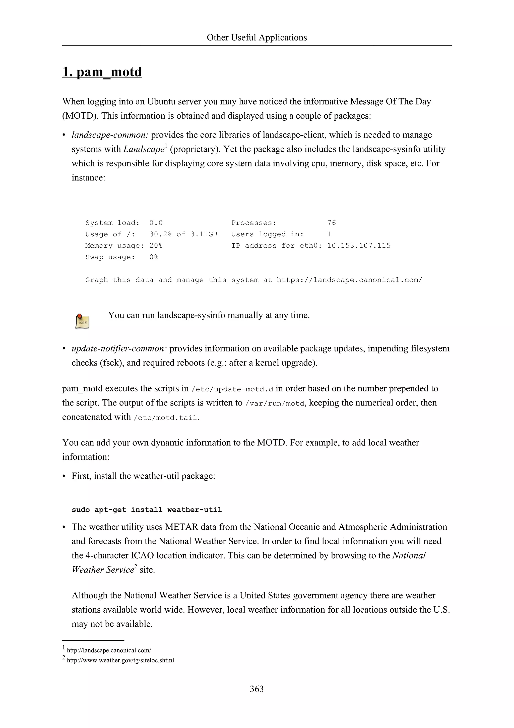 Other Useful Applications
363
1. pam_motd
When logging into an Ubuntu server you may have noticed the informative Message Of The Day
(MOTD). This information is obtained and displayed using a couple of packages:
• landscape-common: provides the core libraries of landscape-client, which is needed to manage
systems with Landscape1
(proprietary). Yet the package also includes the landscape-sysinfo utility
which is responsible for displaying core system data involving cpu, memory, disk space, etc. For
instance:
System load: 0.0 Processes: 76
Usage of /: 30.2% of 3.11GB Users logged in: 1
Memory usage: 20% IP address for eth0: 10.153.107.115
Swap usage: 0%
Graph this data and manage this system at https://landscape.canonical.com/
You can run landscape-sysinfo manually at any time.
• update-notifier-common: provides information on available package updates, impending filesystem
checks (fsck), and required reboots (e.g.: after a kernel upgrade).
pam_motd executes the scripts in /etc/update-motd.d in order based on the number prepended to
the script. The output of the scripts is written to /var/run/motd, keeping the numerical order, then
concatenated with /etc/motd.tail.
You can add your own dynamic information to the MOTD. For example, to add local weather
information:
• First, install the weather-util package:
sudo apt-get install weather-util
• The weather utility uses METAR data from the National Oceanic and Atmospheric Administration
and forecasts from the National Weather Service. In order to find local information you will need
the 4-character ICAO location indicator. This can be determined by browsing to the National
Weather Service2
site.
Although the National Weather Service is a United States government agency there are weather
stations available world wide. However, local weather information for all locations outside the U.S.
may not be available.
1 http://landscape.canonical.com/
2 http://www.weather.gov/tg/siteloc.shtml
 