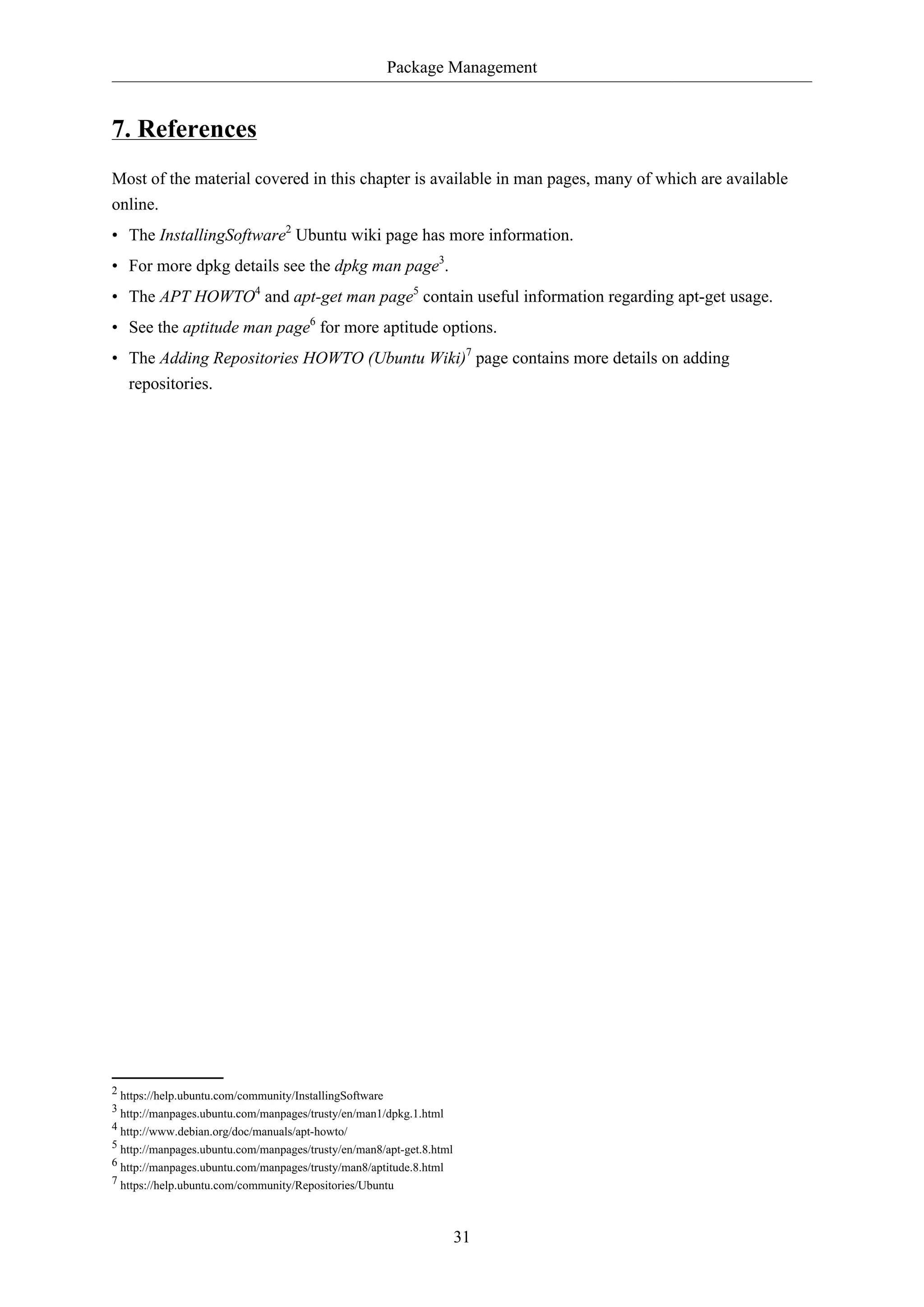 Package Management
31
7. References
Most of the material covered in this chapter is available in man pages, many of which are available
online.
• The InstallingSoftware2
Ubuntu wiki page has more information.
• For more dpkg details see the dpkg man page3
.
• The APT HOWTO4
and apt-get man page5
contain useful information regarding apt-get usage.
• See the aptitude man page6
for more aptitude options.
• The Adding Repositories HOWTO (Ubuntu Wiki)7
page contains more details on adding
repositories.
2 https://help.ubuntu.com/community/InstallingSoftware
3 http://manpages.ubuntu.com/manpages/trusty/en/man1/dpkg.1.html
4 http://www.debian.org/doc/manuals/apt-howto/
5 http://manpages.ubuntu.com/manpages/trusty/en/man8/apt-get.8.html
6 http://manpages.ubuntu.com/manpages/trusty/man8/aptitude.8.html
7 https://help.ubuntu.com/community/Repositories/Ubuntu
 