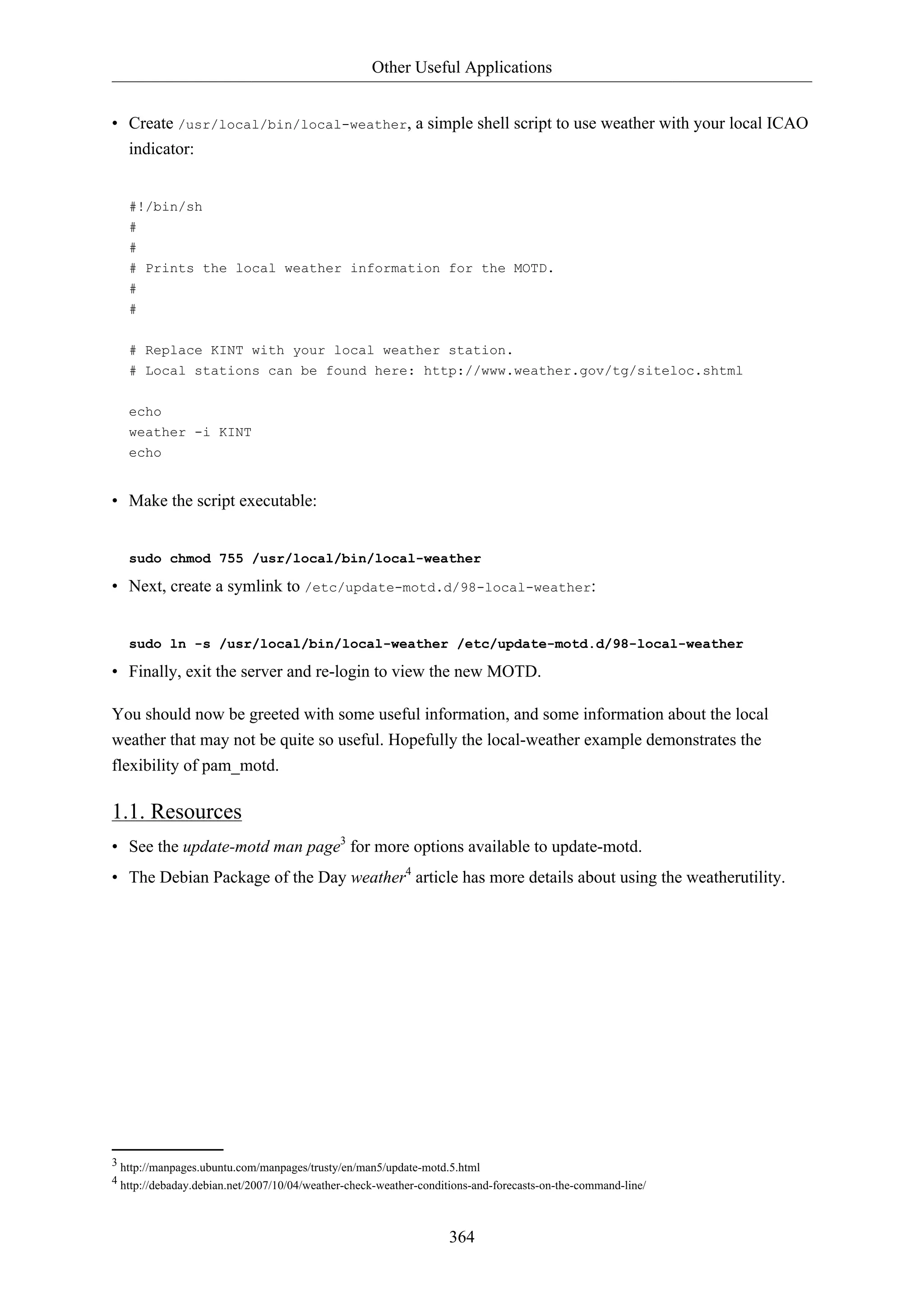 Other Useful Applications
364
• Create /usr/local/bin/local-weather, a simple shell script to use weather with your local ICAO
indicator:
#!/bin/sh
#
#
# Prints the local weather information for the MOTD.
#
#
# Replace KINT with your local weather station.
# Local stations can be found here: http://www.weather.gov/tg/siteloc.shtml
echo
weather -i KINT
echo
• Make the script executable:
sudo chmod 755 /usr/local/bin/local-weather
• Next, create a symlink to /etc/update-motd.d/98-local-weather:
sudo ln -s /usr/local/bin/local-weather /etc/update-motd.d/98-local-weather
• Finally, exit the server and re-login to view the new MOTD.
You should now be greeted with some useful information, and some information about the local
weather that may not be quite so useful. Hopefully the local-weather example demonstrates the
flexibility of pam_motd.
1.1. Resources
• See the update-motd man page3
for more options available to update-motd.
• The Debian Package of the Day weather4
article has more details about using the weatherutility.
3 http://manpages.ubuntu.com/manpages/trusty/en/man5/update-motd.5.html
4 http://debaday.debian.net/2007/10/04/weather-check-weather-conditions-and-forecasts-on-the-command-line/
 